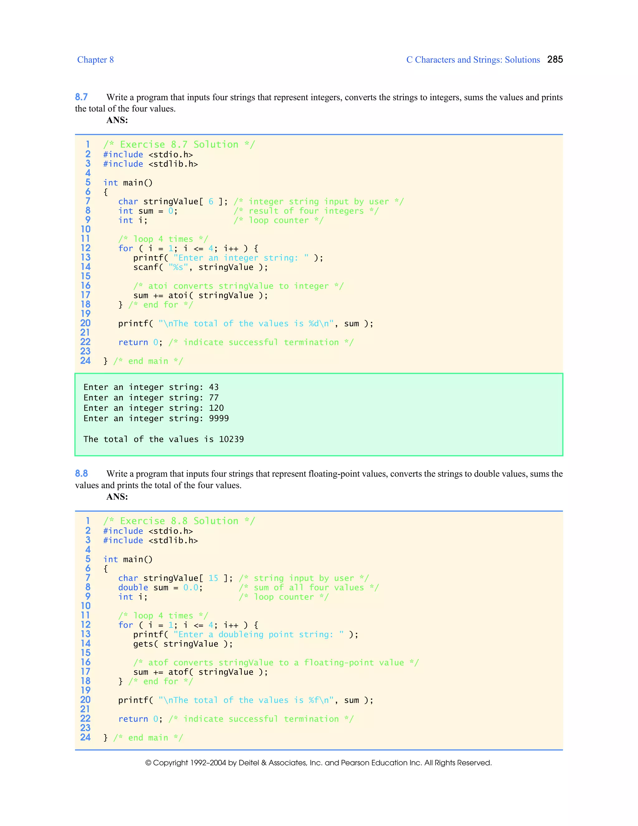 Chapter 8 C Characters and Strings: Solutions 285
© Copyright 1992–2004 by Deitel & Associates, Inc. and Pearson Education Inc. All Rights Reserved.
8.7 Write a program that inputs four strings that represent integers, converts the strings to integers, sums the values and prints
the total of the four values.
ANS:
8.8 Write a program that inputs four strings that represent floating-point values, converts the strings to double values, sums the
values and prints the total of the four values.
ANS:
1 /* Exercise 8.7 Solution */
2 #include <stdio.h>
3 #include <stdlib.h>
4
5 int main()
6 {
7 char stringValue[ 6 ]; /* integer string input by user */
8 int sum = 0; /* result of four integers */
9 int i; /* loop counter */
10
11 /* loop 4 times */
12 for ( i = 1; i <= 4; i++ ) {
13 printf( "Enter an integer string: " );
14 scanf( "%s", stringValue );
15
16 /* atoi converts stringValue to integer */
17 sum += atoi( stringValue );
18 } /* end for */
19
20 printf( "nThe total of the values is %dn", sum );
21
22 return 0; /* indicate successful termination */
23
24 } /* end main */
Enter an integer string: 43
Enter an integer string: 77
Enter an integer string: 120
Enter an integer string: 9999
The total of the values is 10239
1 /* Exercise 8.8 Solution */
2 #include <stdio.h>
3 #include <stdlib.h>
4
5 int main()
6 {
7 char stringValue[ 15 ]; /* string input by user */
8 double sum = 0.0; /* sum of all four values */
9 int i; /* loop counter */
10
11 /* loop 4 times */
12 for ( i = 1; i <= 4; i++ ) {
13 printf( "Enter a doubleing point string: " );
14 gets( stringValue );
15
16 /* atof converts stringValue to a floating-point value */
17 sum += atof( stringValue );
18 } /* end for */
19
20 printf( "nThe total of the values is %fn", sum );
21
22 return 0; /* indicate successful termination */
23
24 } /* end main */
 