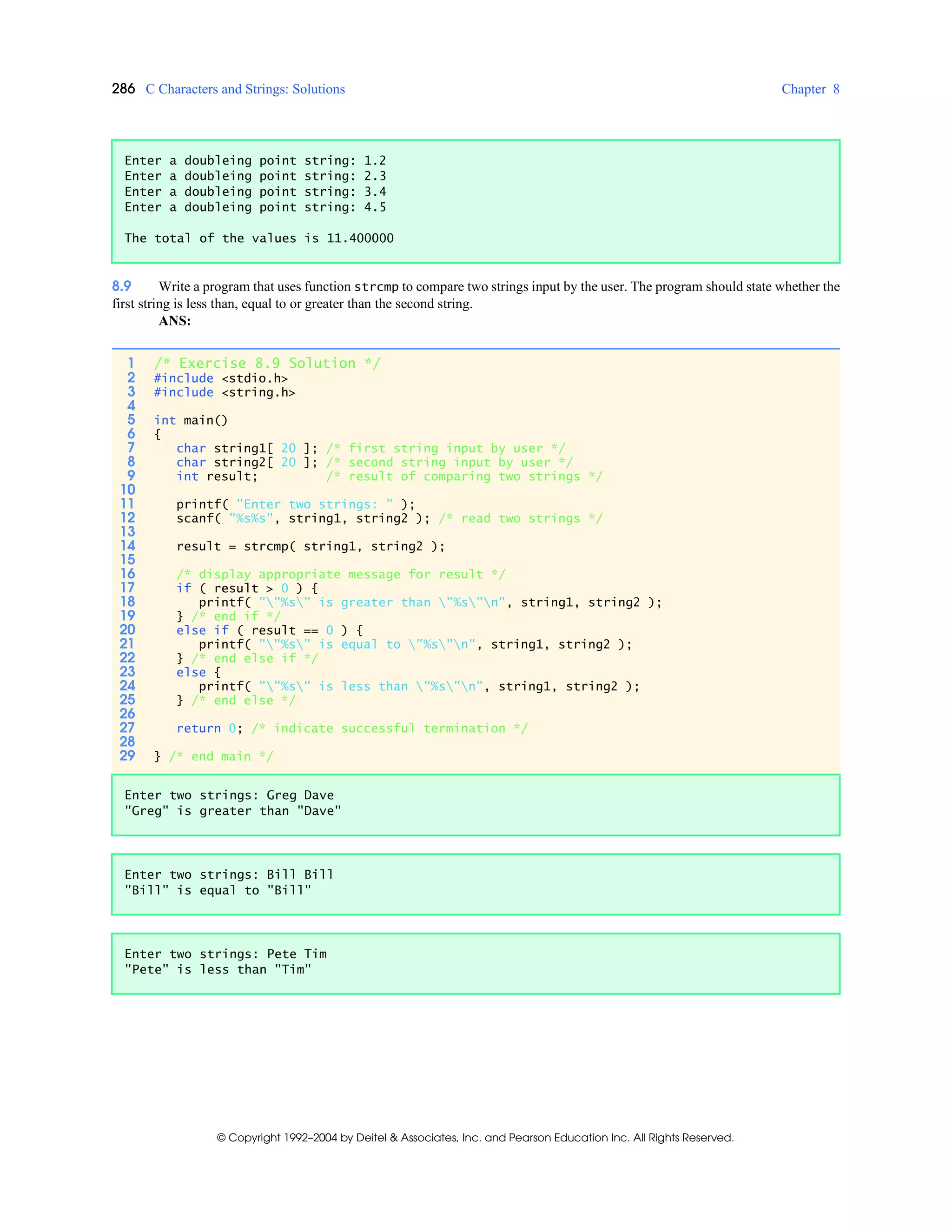 286 C Characters and Strings: Solutions Chapter 8
© Copyright 1992–2004 by Deitel & Associates, Inc. and Pearson Education Inc. All Rights Reserved.
8.9 Write a program that uses function strcmp to compare two strings input by the user. The program should state whether the
first string is less than, equal to or greater than the second string.
ANS:
Enter a doubleing point string: 1.2
Enter a doubleing point string: 2.3
Enter a doubleing point string: 3.4
Enter a doubleing point string: 4.5
The total of the values is 11.400000
1 /* Exercise 8.9 Solution */
2 #include <stdio.h>
3 #include <string.h>
4
5 int main()
6 {
7 char string1[ 20 ]; /* first string input by user */
8 char string2[ 20 ]; /* second string input by user */
9 int result; /* result of comparing two strings */
10
11 printf( "Enter two strings: " );
12 scanf( "%s%s", string1, string2 ); /* read two strings */
13
14 result = strcmp( string1, string2 );
15
16 /* display appropriate message for result */
17 if ( result > 0 ) {
18 printf( ""%s" is greater than "%s"n", string1, string2 );
19 } /* end if */
20 else if ( result == 0 ) {
21 printf( ""%s" is equal to "%s"n", string1, string2 );
22 } /* end else if */
23 else {
24 printf( ""%s" is less than "%s"n", string1, string2 );
25 } /* end else */
26
27 return 0; /* indicate successful termination */
28
29 } /* end main */
Enter two strings: Greg Dave
"Greg" is greater than "Dave"
Enter two strings: Bill Bill
"Bill" is equal to "Bill"
Enter two strings: Pete Tim
"Pete" is less than "Tim"
 