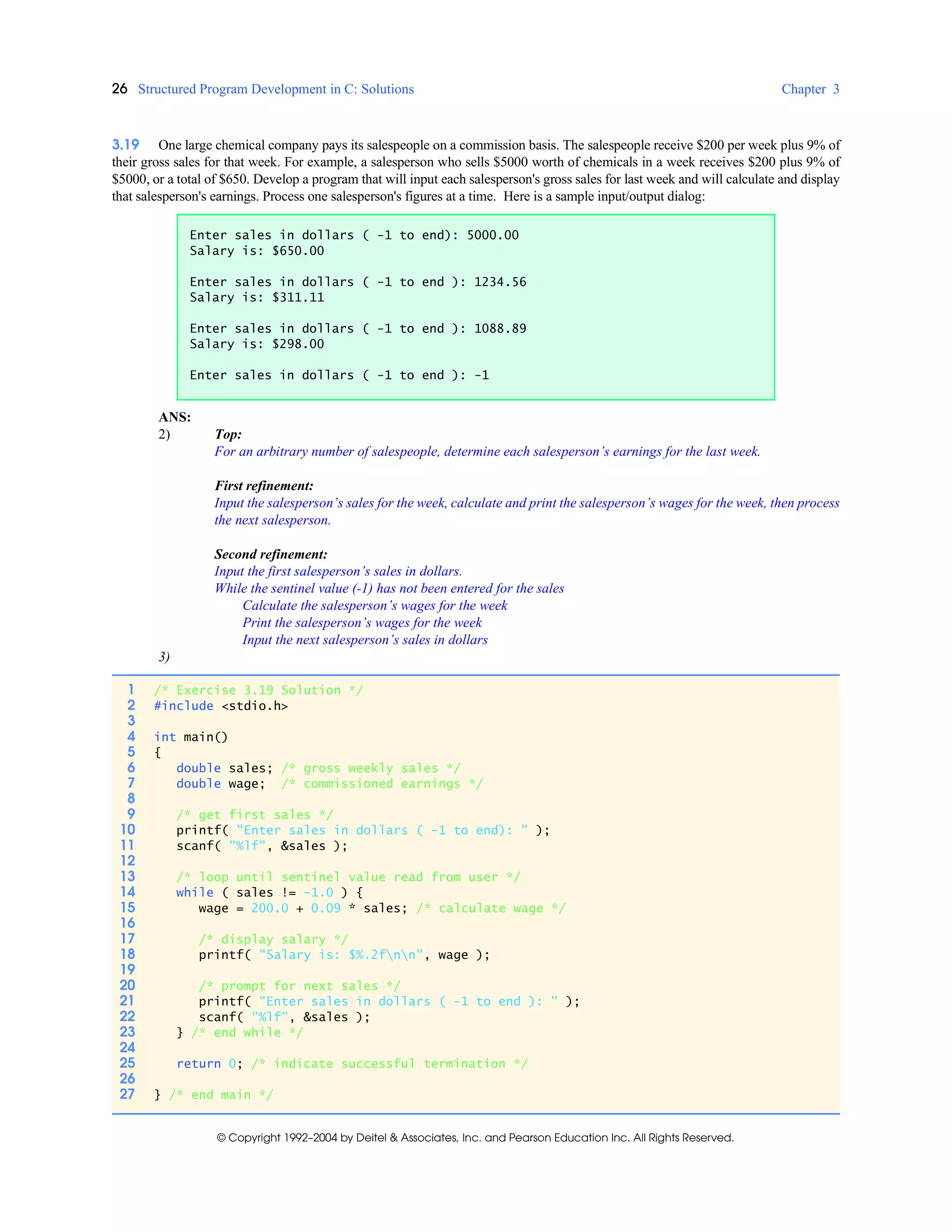 26 Structured Program Development in C: Solutions Chapter 3
© Copyright 1992–2004 by Deitel & Associates, Inc. and Pearson Education Inc. All Rights Reserved.
3.19 One large chemical company pays its salespeople on a commission basis. The salespeople receive $200 per week plus 9% of
their gross sales for that week. For example, a salesperson who sells $5000 worth of chemicals in a week receives $200 plus 9% of
$5000, or a total of $650. Develop a program that will input each salesperson's gross sales for last week and will calculate and display
that salesperson's earnings. Process one salesperson's figures at a time. Here is a sample input/output dialog:
ANS:
2) Top:
For an arbitrary number of salespeople, determine each salesperson’s earnings for the last week.
First refinement:
Input the salesperson’s sales for the week, calculate and print the salesperson’s wages for the week, then process
the next salesperson.
Second refinement:
Input the first salesperson’s sales in dollars.
While the sentinel value (-1) has not been entered for the sales
Calculate the salesperson’s wages for the week
Print the salesperson’s wages for the week
Input the next salesperson’s sales in dollars
3)
Enter sales in dollars ( -1 to end): 5000.00
Salary is: $650.00
Enter sales in dollars ( -1 to end ): 1234.56
Salary is: $311.11
Enter sales in dollars ( -1 to end ): 1088.89
Salary is: $298.00
Enter sales in dollars ( -1 to end ): -1
1 /* Exercise 3.19 Solution */
2 #include <stdio.h>
3
4 int main()
5 {
6 double sales; /* gross weekly sales */
7 double wage; /* commissioned earnings */
8
9 /* get first sales */
10 printf( "Enter sales in dollars ( -1 to end): " );
11 scanf( "%lf", &sales );
12
13 /* loop until sentinel value read from user */
14 while ( sales != -1.0 ) {
15 wage = 200.0 + 0.09 * sales; /* calculate wage */
16
17 /* display salary */
18 printf( "Salary is: $%.2fnn", wage );
19
20 /* prompt for next sales */
21 printf( "Enter sales in dollars ( -1 to end ): " );
22 scanf( "%lf", &sales );
23 } /* end while */
24
25 return 0; /* indicate successful termination */
26
27 } /* end main */
 