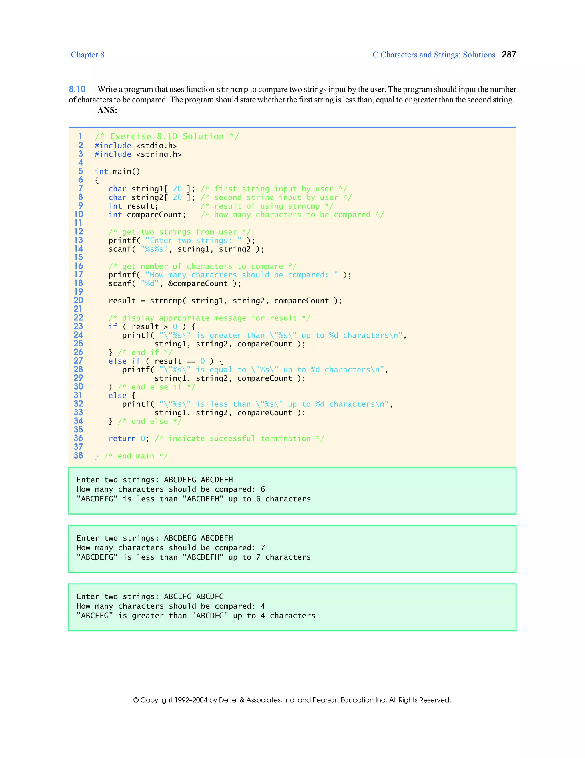 Chapter 8 C Characters and Strings: Solutions 287
© Copyright 1992–2004 by Deitel & Associates, Inc. and Pearson Education Inc. All Rights Reserved.
8.10 Write a program that uses function strncmp to compare two strings input by the user. The program should input the number
of characters to be compared. The program should state whether the first string is less than, equal to or greater than the second string.
ANS:
1 /* Exercise 8.10 Solution */
2 #include <stdio.h>
3 #include <string.h>
4
5 int main()
6 {
7 char string1[ 20 ]; /* first string input by user */
8 char string2[ 20 ]; /* second string input by user */
9 int result; /* result of using strncmp */
10 int compareCount; /* how many characters to be compared */
11
12 /* get two strings from user */
13 printf( "Enter two strings: " );
14 scanf( "%s%s", string1, string2 );
15
16 /* get number of characters to compare */
17 printf( "How many characters should be compared: " );
18 scanf( "%d", &compareCount );
19
20 result = strncmp( string1, string2, compareCount );
21
22 /* display appropriate message for result */
23 if ( result > 0 ) {
24 printf( ""%s" is greater than "%s" up to %d charactersn",
25 string1, string2, compareCount );
26 } /* end if */
27 else if ( result == 0 ) {
28 printf( ""%s" is equal to "%s" up to %d charactersn",
29 string1, string2, compareCount );
30 } /* end else if */
31 else {
32 printf( ""%s" is less than "%s" up to %d charactersn",
33 string1, string2, compareCount );
34 } /* end else */
35
36 return 0; /* indicate successful termination */
37
38 } /* end main */
Enter two strings: ABCDEFG ABCDEFH
How many characters should be compared: 6
"ABCDEFG" is less than "ABCDEFH" up to 6 characters
Enter two strings: ABCDEFG ABCDEFH
How many characters should be compared: 7
"ABCDEFG" is less than "ABCDEFH" up to 7 characters
Enter two strings: ABCEFG ABCDFG
How many characters should be compared: 4
"ABCEFG" is greater than "ABCDFG" up to 4 characters
 