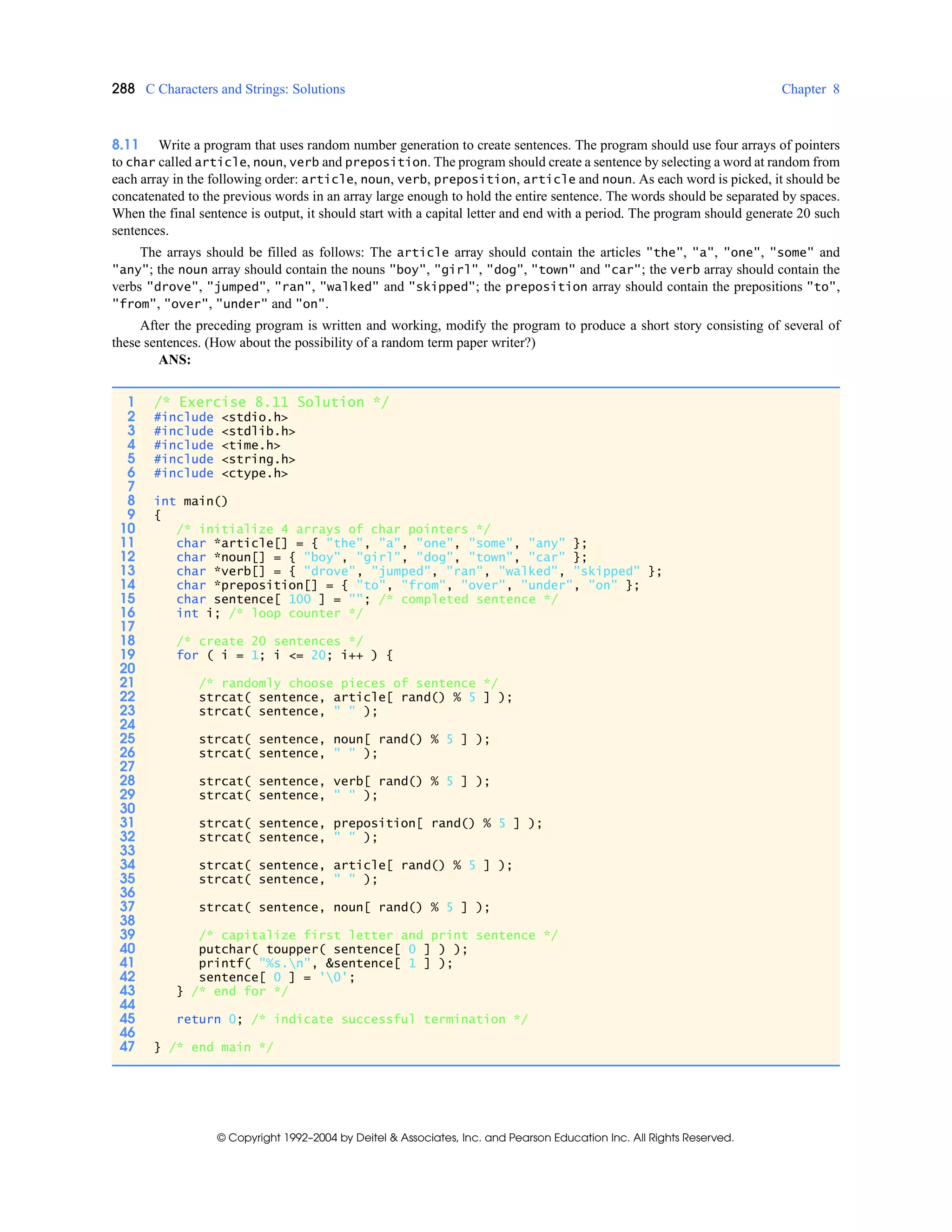288 C Characters and Strings: Solutions Chapter 8
© Copyright 1992–2004 by Deitel & Associates, Inc. and Pearson Education Inc. All Rights Reserved.
8.11 Write a program that uses random number generation to create sentences. The program should use four arrays of pointers
to char called article, noun, verb and preposition. The program should create a sentence by selecting a word at random from
each array in the following order: article, noun, verb, preposition, article and noun. As each word is picked, it should be
concatenated to the previous words in an array large enough to hold the entire sentence. The words should be separated by spaces.
When the final sentence is output, it should start with a capital letter and end with a period. The program should generate 20 such
sentences.
The arrays should be filled as follows: The article array should contain the articles "the", "a", "one", "some" and
"any"; the noun array should contain the nouns "boy", "girl", "dog", "town" and "car"; the verb array should contain the
verbs "drove", "jumped", "ran", "walked" and "skipped"; the preposition array should contain the prepositions "to",
"from", "over", "under" and "on".
After the preceding program is written and working, modify the program to produce a short story consisting of several of
these sentences. (How about the possibility of a random term paper writer?)
ANS:
1 /* Exercise 8.11 Solution */
2 #include <stdio.h>
3 #include <stdlib.h>
4 #include <time.h>
5 #include <string.h>
6 #include <ctype.h>
7
8 int main()
9 {
10 /* initialize 4 arrays of char pointers */
11 char *article[] = { "the", "a", "one", "some", "any" };
12 char *noun[] = { "boy", "girl", "dog", "town", "car" };
13 char *verb[] = { "drove", "jumped", "ran", "walked", "skipped" };
14 char *preposition[] = { "to", "from", "over", "under", "on" };
15 char sentence[ 100 ] = ""; /* completed sentence */
16 int i; /* loop counter */
17
18 /* create 20 sentences */
19 for ( i = 1; i <= 20; i++ ) {
20
21 /* randomly choose pieces of sentence */
22 strcat( sentence, article[ rand() % 5 ] );
23 strcat( sentence, " " );
24
25 strcat( sentence, noun[ rand() % 5 ] );
26 strcat( sentence, " " );
27
28 strcat( sentence, verb[ rand() % 5 ] );
29 strcat( sentence, " " );
30
31 strcat( sentence, preposition[ rand() % 5 ] );
32 strcat( sentence, " " );
33
34 strcat( sentence, article[ rand() % 5 ] );
35 strcat( sentence, " " );
36
37 strcat( sentence, noun[ rand() % 5 ] );
38
39 /* capitalize first letter and print sentence */
40 putchar( toupper( sentence[ 0 ] ) );
41 printf( "%s.n", &sentence[ 1 ] );
42 sentence[ 0 ] = '0';
43 } /* end for */
44
45 return 0; /* indicate successful termination */
46
47 } /* end main */
 
