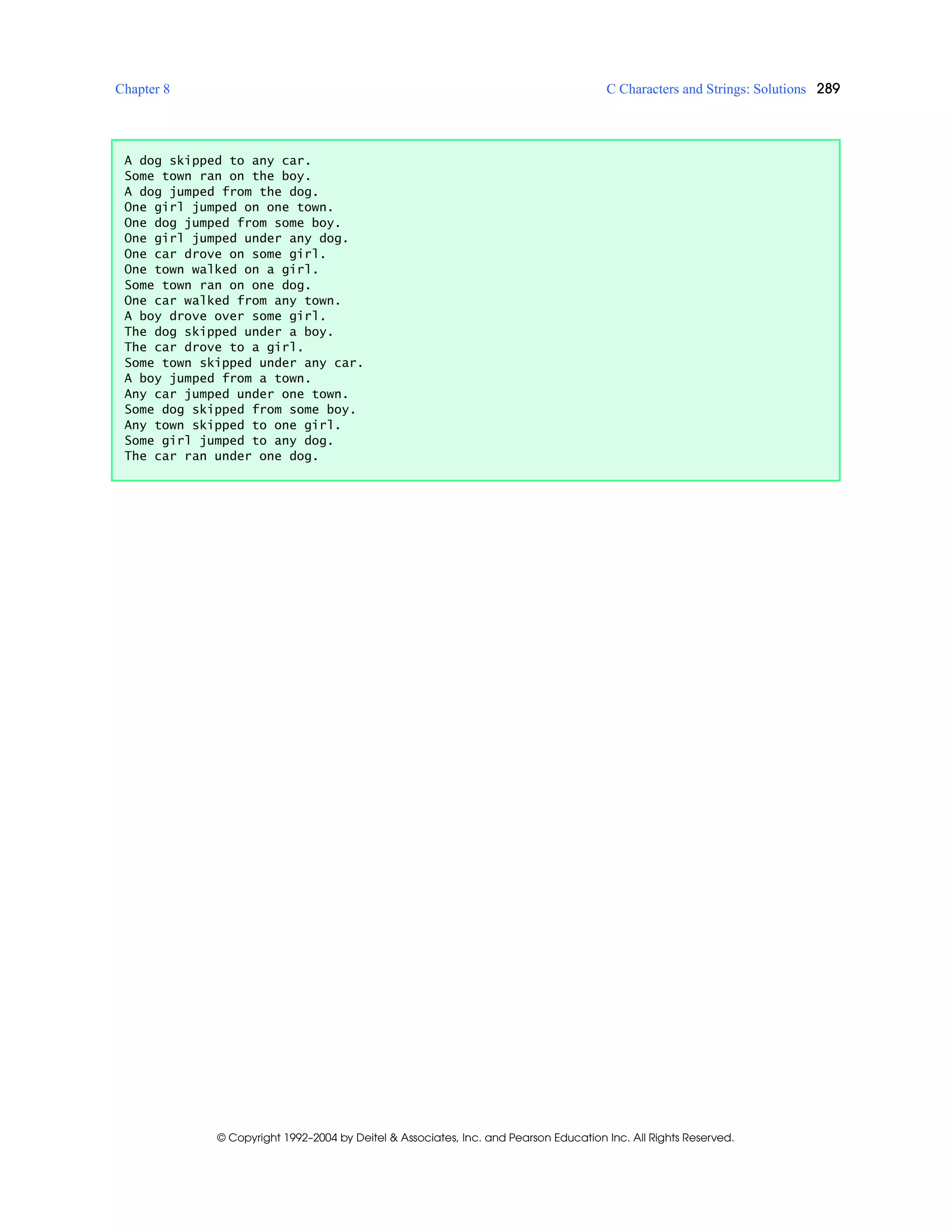 Chapter 8 C Characters and Strings: Solutions 289
© Copyright 1992–2004 by Deitel & Associates, Inc. and Pearson Education Inc. All Rights Reserved.
A dog skipped to any car.
Some town ran on the boy.
A dog jumped from the dog.
One girl jumped on one town.
One dog jumped from some boy.
One girl jumped under any dog.
One car drove on some girl.
One town walked on a girl.
Some town ran on one dog.
One car walked from any town.
A boy drove over some girl.
The dog skipped under a boy.
The car drove to a girl.
Some town skipped under any car.
A boy jumped from a town.
Any car jumped under one town.
Some dog skipped from some boy.
Any town skipped to one girl.
Some girl jumped to any dog.
The car ran under one dog.
 