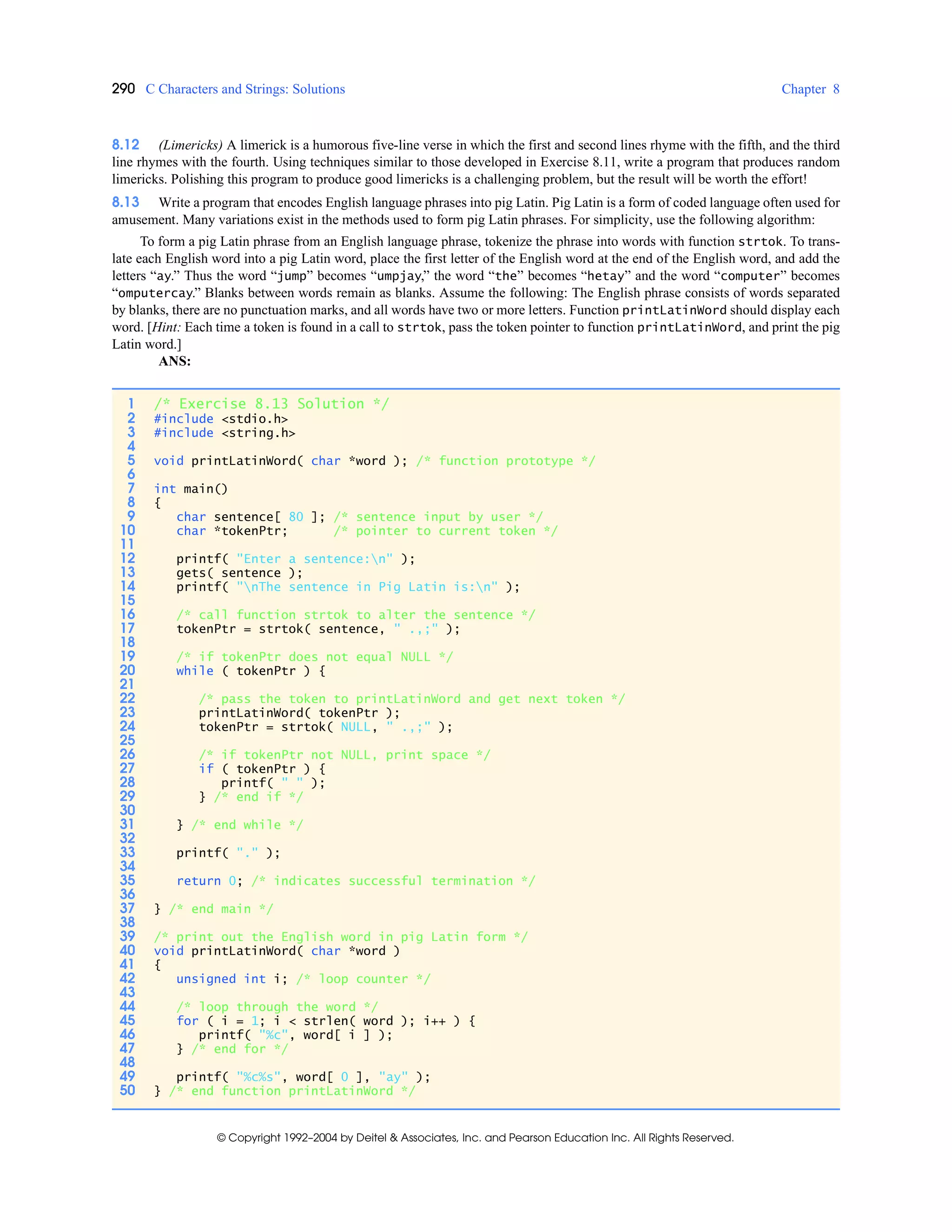 290 C Characters and Strings: Solutions Chapter 8
© Copyright 1992–2004 by Deitel & Associates, Inc. and Pearson Education Inc. All Rights Reserved.
8.12 (Limericks) A limerick is a humorous five-line verse in which the first and second lines rhyme with the fifth, and the third
line rhymes with the fourth. Using techniques similar to those developed in Exercise 8.11, write a program that produces random
limericks. Polishing this program to produce good limericks is a challenging problem, but the result will be worth the effort!
8.13 Write a program that encodes English language phrases into pig Latin. Pig Latin is a form of coded language often used for
amusement. Many variations exist in the methods used to form pig Latin phrases. For simplicity, use the following algorithm:
To form a pig Latin phrase from an English language phrase, tokenize the phrase into words with function strtok. To trans-
late each English word into a pig Latin word, place the first letter of the English word at the end of the English word, and add the
letters “ay.” Thus the word “jump” becomes “umpjay,” the word “the” becomes “hetay” and the word “computer” becomes
“omputercay.” Blanks between words remain as blanks. Assume the following: The English phrase consists of words separated
by blanks, there are no punctuation marks, and all words have two or more letters. Function printLatinWord should display each
word. [Hint: Each time a token is found in a call to strtok, pass the token pointer to function printLatinWord, and print the pig
Latin word.]
ANS:
1 /* Exercise 8.13 Solution */
2 #include <stdio.h>
3 #include <string.h>
4
5 void printLatinWord( char *word ); /* function prototype */
6
7 int main()
8 {
9 char sentence[ 80 ]; /* sentence input by user */
10 char *tokenPtr; /* pointer to current token */
11
12 printf( "Enter a sentence:n" );
13 gets( sentence );
14 printf( "nThe sentence in Pig Latin is:n" );
15
16 /* call function strtok to alter the sentence */
17 tokenPtr = strtok( sentence, " .,;" );
18
19 /* if tokenPtr does not equal NULL */
20 while ( tokenPtr ) {
21
22 /* pass the token to printLatinWord and get next token */
23 printLatinWord( tokenPtr );
24 tokenPtr = strtok( NULL, " .,;" );
25
26 /* if tokenPtr not NULL, print space */
27 if ( tokenPtr ) {
28 printf( " " );
29 } /* end if */
30
31 } /* end while */
32
33 printf( "." );
34
35 return 0; /* indicates successful termination */
36
37 } /* end main */
38
39 /* print out the English word in pig Latin form */
40 void printLatinWord( char *word )
41 {
42 unsigned int i; /* loop counter */
43
44 /* loop through the word */
45 for ( i = 1; i < strlen( word ); i++ ) {
46 printf( "%c", word[ i ] );
47 } /* end for */
48
49 printf( "%c%s", word[ 0 ], "ay" );
50 } /* end function printLatinWord */
 