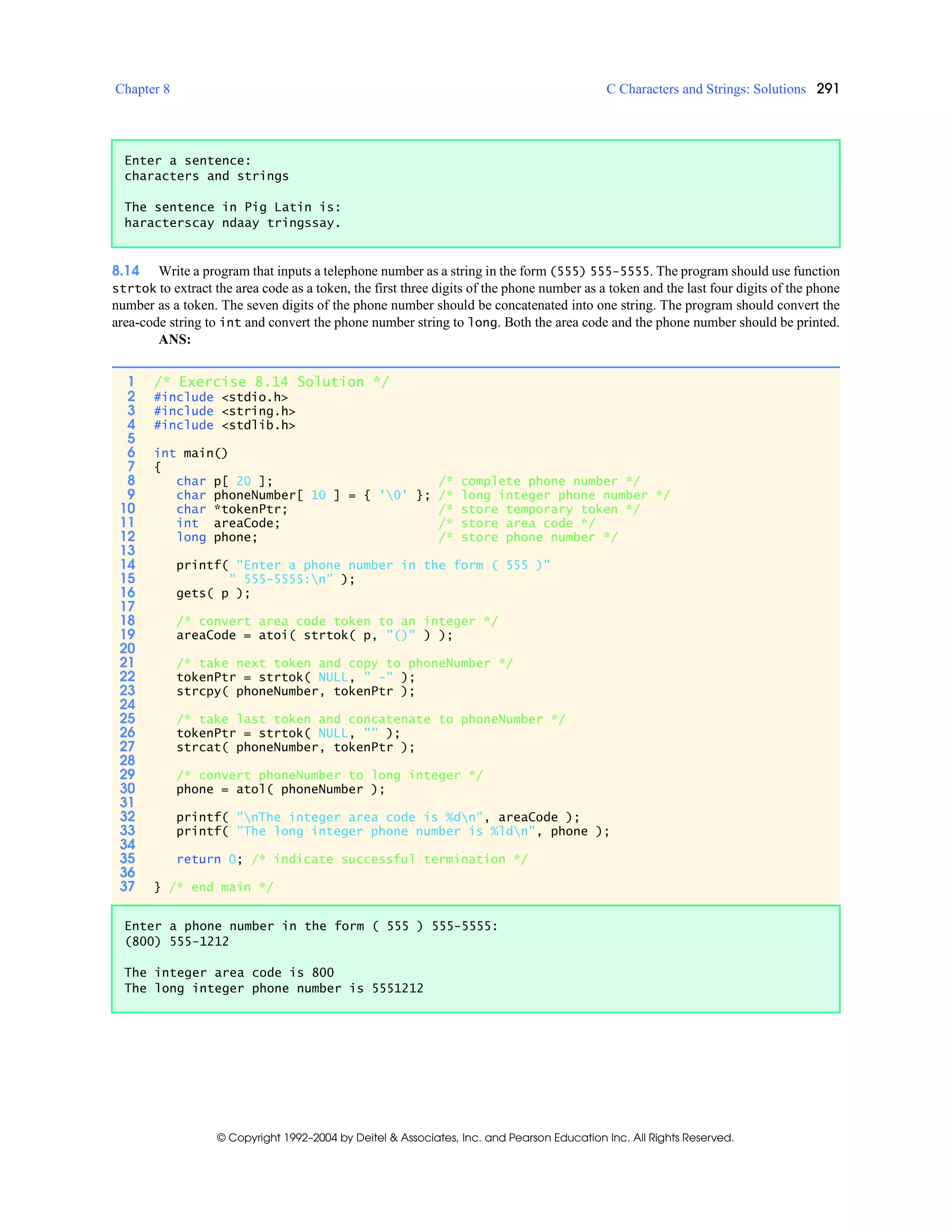 Chapter 8 C Characters and Strings: Solutions 291
© Copyright 1992–2004 by Deitel & Associates, Inc. and Pearson Education Inc. All Rights Reserved.
8.14 Write a program that inputs a telephone number as a string in the form (555) 555-5555. The program should use function
strtok to extract the area code as a token, the first three digits of the phone number as a token and the last four digits of the phone
number as a token. The seven digits of the phone number should be concatenated into one string. The program should convert the
area-code string to int and convert the phone number string to long. Both the area code and the phone number should be printed.
ANS:
Enter a sentence:
characters and strings
The sentence in Pig Latin is:
haracterscay ndaay tringssay.
1 /* Exercise 8.14 Solution */
2 #include <stdio.h>
3 #include <string.h>
4 #include <stdlib.h>
5
6 int main()
7 {
8 char p[ 20 ]; /* complete phone number */
9 char phoneNumber[ 10 ] = { '0' }; /* long integer phone number */
10 char *tokenPtr; /* store temporary token */
11 int areaCode; /* store area code */
12 long phone; /* store phone number */
13
14 printf( "Enter a phone number in the form ( 555 )"
15 " 555-5555:n" );
16 gets( p );
17
18 /* convert area code token to an integer */
19 areaCode = atoi( strtok( p, "()" ) );
20
21 /* take next token and copy to phoneNumber */
22 tokenPtr = strtok( NULL, " -" );
23 strcpy( phoneNumber, tokenPtr );
24
25 /* take last token and concatenate to phoneNumber */
26 tokenPtr = strtok( NULL, "" );
27 strcat( phoneNumber, tokenPtr );
28
29 /* convert phoneNumber to long integer */
30 phone = atol( phoneNumber );
31
32 printf( "nThe integer area code is %dn", areaCode );
33 printf( "The long integer phone number is %ldn", phone );
34
35 return 0; /* indicate successful termination */
36
37 } /* end main */
Enter a phone number in the form ( 555 ) 555-5555:
(800) 555-1212
The integer area code is 800
The long integer phone number is 5551212
 