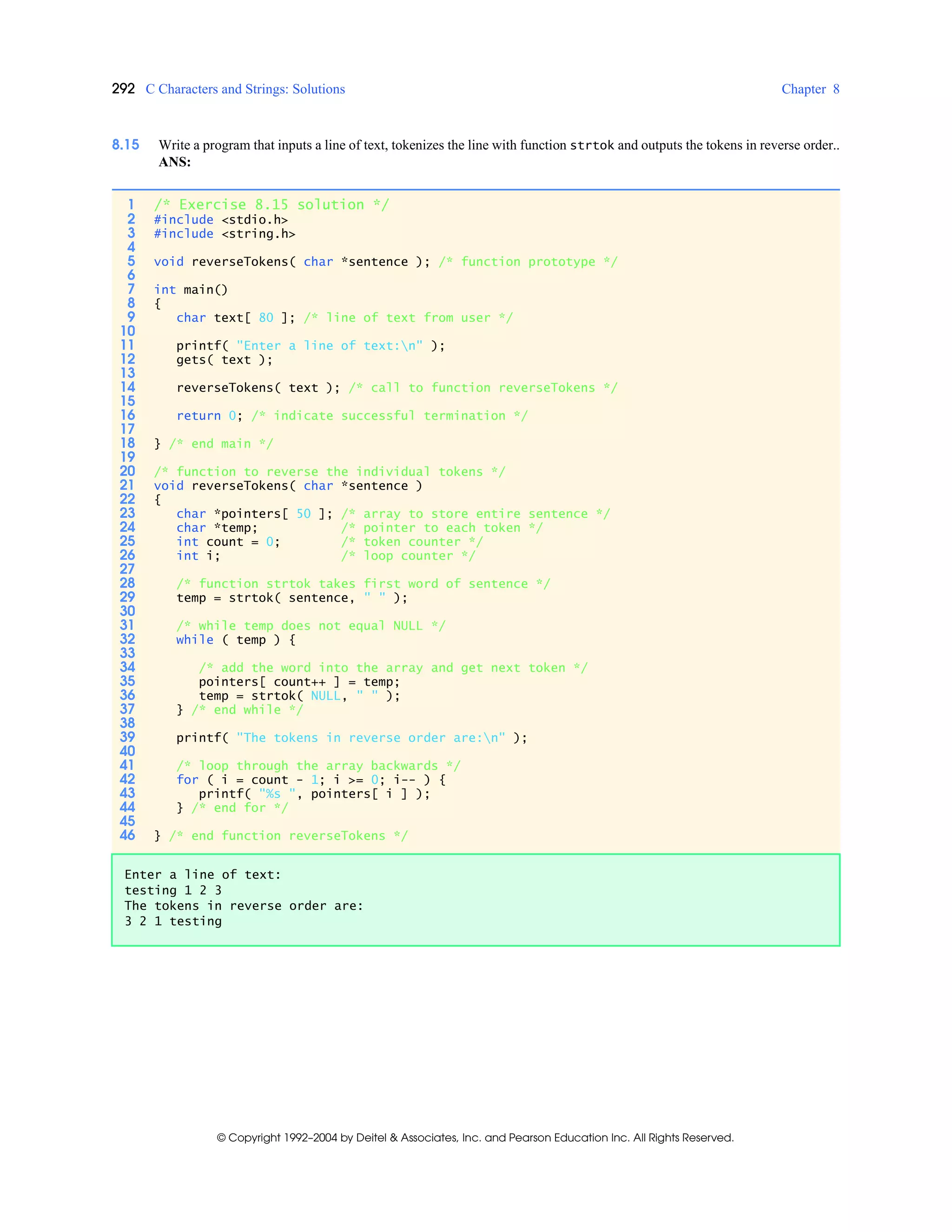 292 C Characters and Strings: Solutions Chapter 8
© Copyright 1992–2004 by Deitel & Associates, Inc. and Pearson Education Inc. All Rights Reserved.
8.15 Write a program that inputs a line of text, tokenizes the line with function strtok and outputs the tokens in reverse order..
ANS:
1 /* Exercise 8.15 solution */
2 #include <stdio.h>
3 #include <string.h>
4
5 void reverseTokens( char *sentence ); /* function prototype */
6
7 int main()
8 {
9 char text[ 80 ]; /* line of text from user */
10
11 printf( "Enter a line of text:n" );
12 gets( text );
13
14 reverseTokens( text ); /* call to function reverseTokens */
15
16 return 0; /* indicate successful termination */
17
18 } /* end main */
19
20 /* function to reverse the individual tokens */
21 void reverseTokens( char *sentence )
22 {
23 char *pointers[ 50 ]; /* array to store entire sentence */
24 char *temp; /* pointer to each token */
25 int count = 0; /* token counter */
26 int i; /* loop counter */
27
28 /* function strtok takes first word of sentence */
29 temp = strtok( sentence, " " );
30
31 /* while temp does not equal NULL */
32 while ( temp ) {
33
34 /* add the word into the array and get next token */
35 pointers[ count++ ] = temp;
36 temp = strtok( NULL, " " );
37 } /* end while */
38
39 printf( "The tokens in reverse order are:n" );
40
41 /* loop through the array backwards */
42 for ( i = count - 1; i >= 0; i-- ) {
43 printf( "%s ", pointers[ i ] );
44 } /* end for */
45
46 } /* end function reverseTokens */
Enter a line of text:
testing 1 2 3
The tokens in reverse order are:
3 2 1 testing
 