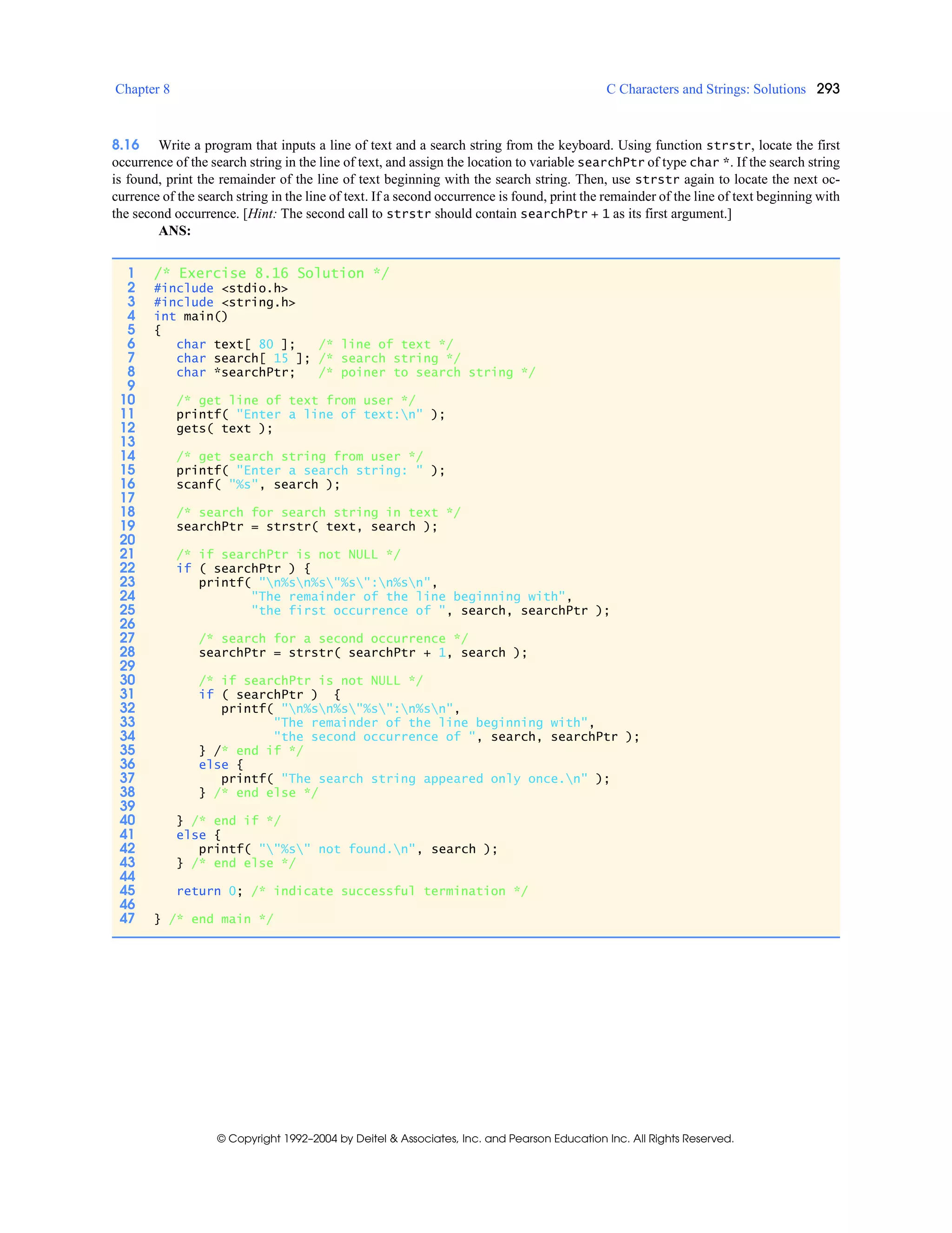 Chapter 8 C Characters and Strings: Solutions 293
© Copyright 1992–2004 by Deitel & Associates, Inc. and Pearson Education Inc. All Rights Reserved.
8.16 Write a program that inputs a line of text and a search string from the keyboard. Using function strstr, locate the first
occurrence of the search string in the line of text, and assign the location to variable searchPtr of type char *. If the search string
is found, print the remainder of the line of text beginning with the search string. Then, use strstr again to locate the next oc-
currence of the search string in the line of text. If a second occurrence is found, print the remainder of the line of text beginning with
the second occurrence. [Hint: The second call to strstr should contain searchPtr + 1 as its first argument.]
ANS:
1 /* Exercise 8.16 Solution */
2 #include <stdio.h>
3 #include <string.h>
4 int main()
5 {
6 char text[ 80 ]; /* line of text */
7 char search[ 15 ]; /* search string */
8 char *searchPtr; /* poiner to search string */
9
10 /* get line of text from user */
11 printf( "Enter a line of text:n" );
12 gets( text );
13
14 /* get search string from user */
15 printf( "Enter a search string: " );
16 scanf( "%s", search );
17
18 /* search for search string in text */
19 searchPtr = strstr( text, search );
20
21 /* if searchPtr is not NULL */
22 if ( searchPtr ) {
23 printf( "n%sn%s"%s":n%sn",
24 "The remainder of the line beginning with",
25 "the first occurrence of ", search, searchPtr );
26
27 /* search for a second occurrence */
28 searchPtr = strstr( searchPtr + 1, search );
29
30 /* if searchPtr is not NULL */
31 if ( searchPtr ) {
32 printf( "n%sn%s"%s":n%sn",
33 "The remainder of the line beginning with",
34 "the second occurrence of ", search, searchPtr );
35 } /* end if */
36 else {
37 printf( "The search string appeared only once.n" );
38 } /* end else */
39
40 } /* end if */
41 else {
42 printf( ""%s" not found.n", search );
43 } /* end else */
44
45 return 0; /* indicate successful termination */
46
47 } /* end main */
 