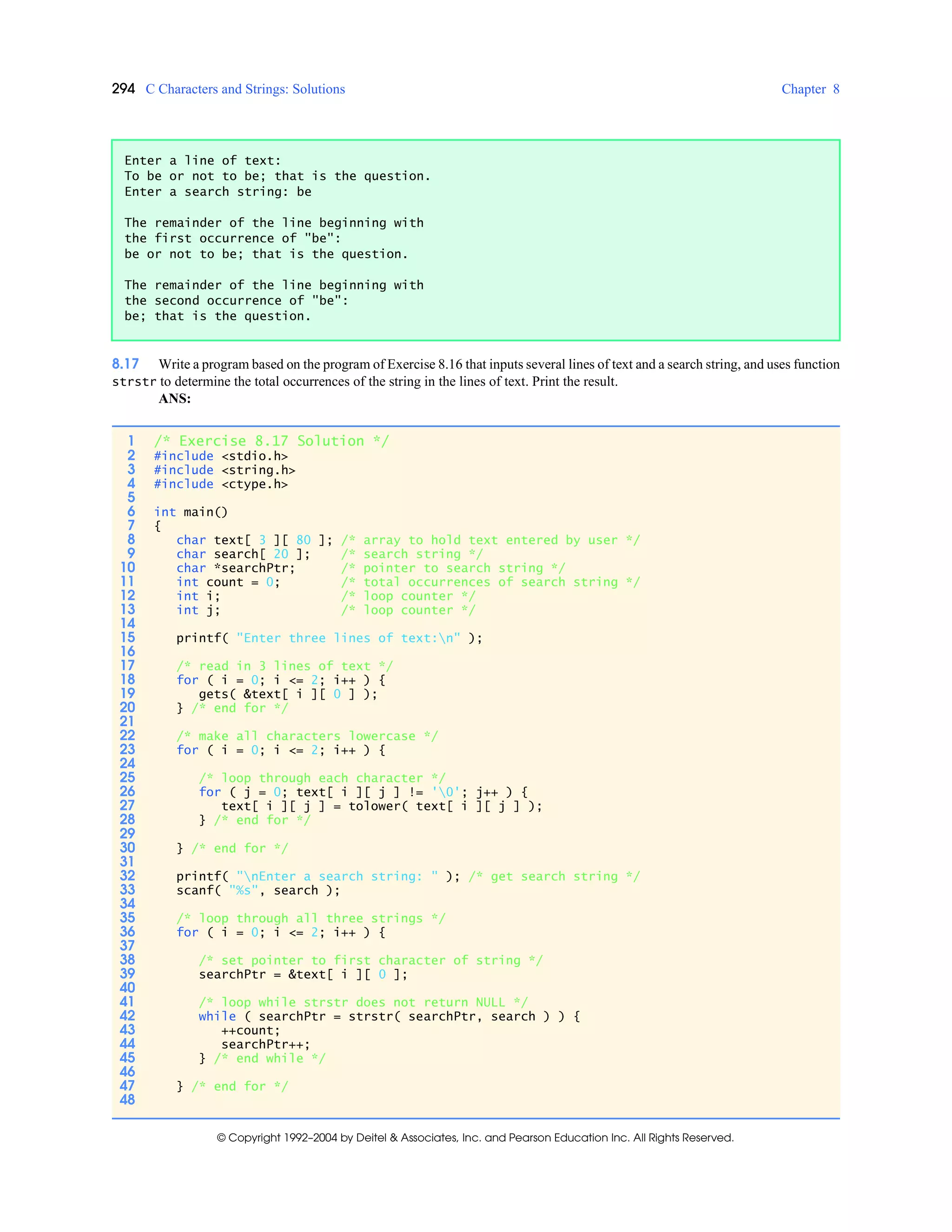 294 C Characters and Strings: Solutions Chapter 8
© Copyright 1992–2004 by Deitel & Associates, Inc. and Pearson Education Inc. All Rights Reserved.
8.17 Write a program based on the program of Exercise 8.16 that inputs several lines of text and a search string, and uses function
strstr to determine the total occurrences of the string in the lines of text. Print the result.
ANS:
Enter a line of text:
To be or not to be; that is the question.
Enter a search string: be
The remainder of the line beginning with
the first occurrence of "be":
be or not to be; that is the question.
The remainder of the line beginning with
the second occurrence of "be":
be; that is the question.
1 /* Exercise 8.17 Solution */
2 #include <stdio.h>
3 #include <string.h>
4 #include <ctype.h>
5
6 int main()
7 {
8 char text[ 3 ][ 80 ]; /* array to hold text entered by user */
9 char search[ 20 ]; /* search string */
10 char *searchPtr; /* pointer to search string */
11 int count = 0; /* total occurrences of search string */
12 int i; /* loop counter */
13 int j; /* loop counter */
14
15 printf( "Enter three lines of text:n" );
16
17 /* read in 3 lines of text */
18 for ( i = 0; i <= 2; i++ ) {
19 gets( &text[ i ][ 0 ] );
20 } /* end for */
21
22 /* make all characters lowercase */
23 for ( i = 0; i <= 2; i++ ) {
24
25 /* loop through each character */
26 for ( j = 0; text[ i ][ j ] != '0'; j++ ) {
27 text[ i ][ j ] = tolower( text[ i ][ j ] );
28 } /* end for */
29
30 } /* end for */
31
32 printf( "nEnter a search string: " ); /* get search string */
33 scanf( "%s", search );
34
35 /* loop through all three strings */
36 for ( i = 0; i <= 2; i++ ) {
37
38 /* set pointer to first character of string */
39 searchPtr = &text[ i ][ 0 ];
40
41 /* loop while strstr does not return NULL */
42 while ( searchPtr = strstr( searchPtr, search ) ) {
43 ++count;
44 searchPtr++;
45 } /* end while */
46
47 } /* end for */
48
 