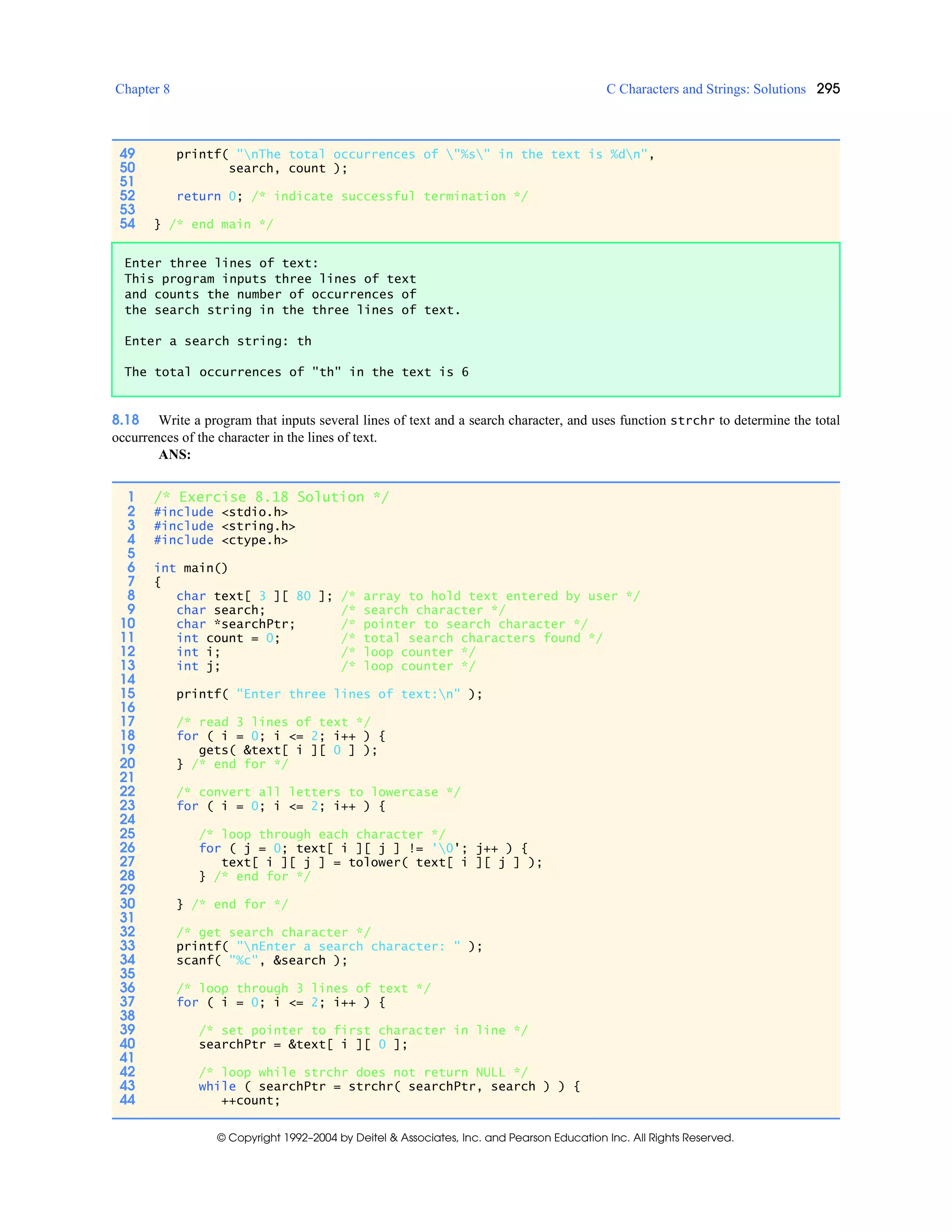 Chapter 8 C Characters and Strings: Solutions 295
© Copyright 1992–2004 by Deitel & Associates, Inc. and Pearson Education Inc. All Rights Reserved.
8.18 Write a program that inputs several lines of text and a search character, and uses function strchr to determine the total
occurrences of the character in the lines of text.
ANS:
49 printf( "nThe total occurrences of "%s" in the text is %dn",
50 search, count );
51
52 return 0; /* indicate successful termination */
53
54 } /* end main */
Enter three lines of text:
This program inputs three lines of text
and counts the number of occurrences of
the search string in the three lines of text.
Enter a search string: th
The total occurrences of "th" in the text is 6
1 /* Exercise 8.18 Solution */
2 #include <stdio.h>
3 #include <string.h>
4 #include <ctype.h>
5
6 int main()
7 {
8 char text[ 3 ][ 80 ]; /* array to hold text entered by user */
9 char search; /* search character */
10 char *searchPtr; /* pointer to search character */
11 int count = 0; /* total search characters found */
12 int i; /* loop counter */
13 int j; /* loop counter */
14
15 printf( "Enter three lines of text:n" );
16
17 /* read 3 lines of text */
18 for ( i = 0; i <= 2; i++ ) {
19 gets( &text[ i ][ 0 ] );
20 } /* end for */
21
22 /* convert all letters to lowercase */
23 for ( i = 0; i <= 2; i++ ) {
24
25 /* loop through each character */
26 for ( j = 0; text[ i ][ j ] != '0'; j++ ) {
27 text[ i ][ j ] = tolower( text[ i ][ j ] );
28 } /* end for */
29
30 } /* end for */
31
32 /* get search character */
33 printf( "nEnter a search character: " );
34 scanf( "%c", &search );
35
36 /* loop through 3 lines of text */
37 for ( i = 0; i <= 2; i++ ) {
38
39 /* set pointer to first character in line */
40 searchPtr = &text[ i ][ 0 ];
41
42 /* loop while strchr does not return NULL */
43 while ( searchPtr = strchr( searchPtr, search ) ) {
44 ++count;
 