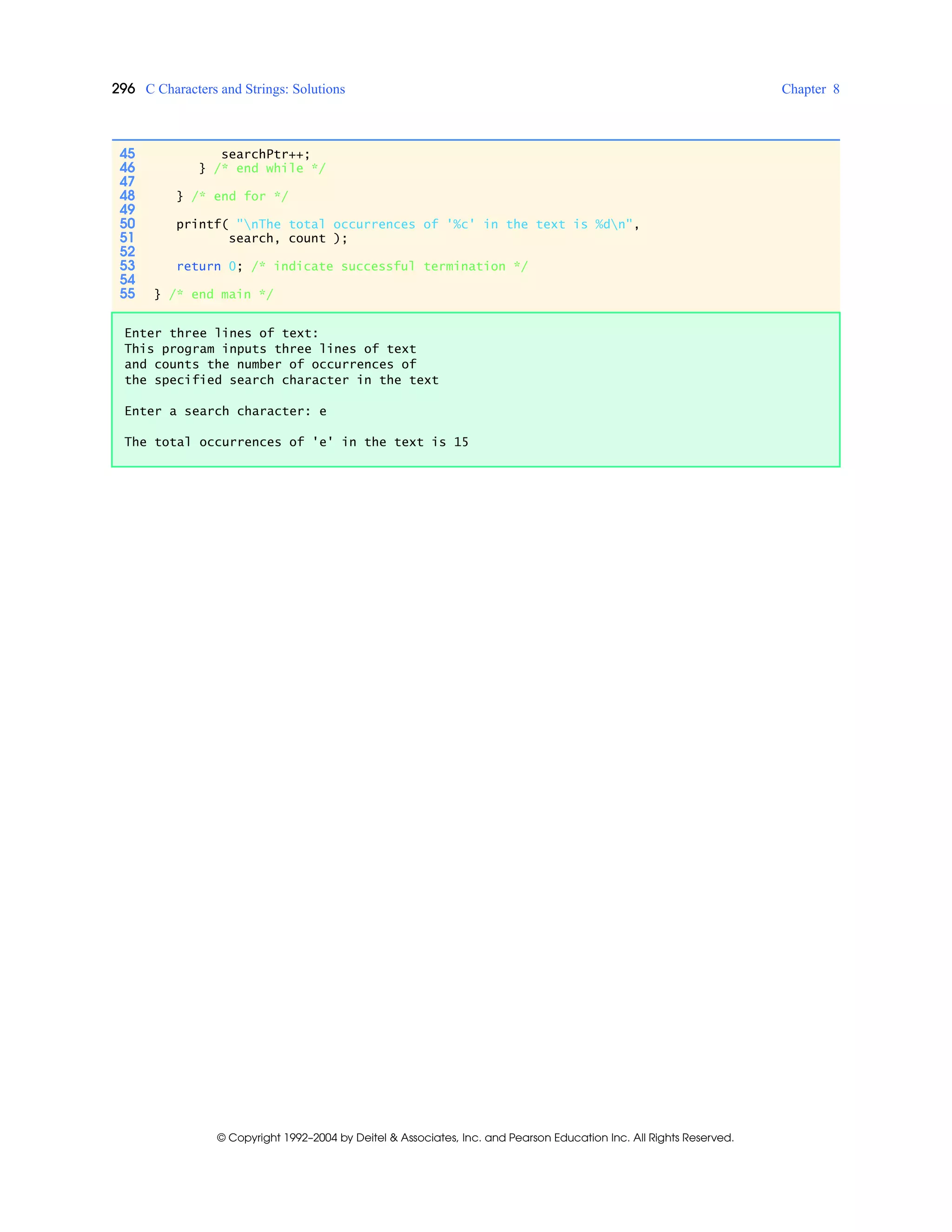 296 C Characters and Strings: Solutions Chapter 8
© Copyright 1992–2004 by Deitel & Associates, Inc. and Pearson Education Inc. All Rights Reserved.
45 searchPtr++;
46 } /* end while */
47
48 } /* end for */
49
50 printf( "nThe total occurrences of '%c' in the text is %dn",
51 search, count );
52
53 return 0; /* indicate successful termination */
54
55 } /* end main */
Enter three lines of text:
This program inputs three lines of text
and counts the number of occurrences of
the specified search character in the text
Enter a search character: e
The total occurrences of 'e' in the text is 15
 