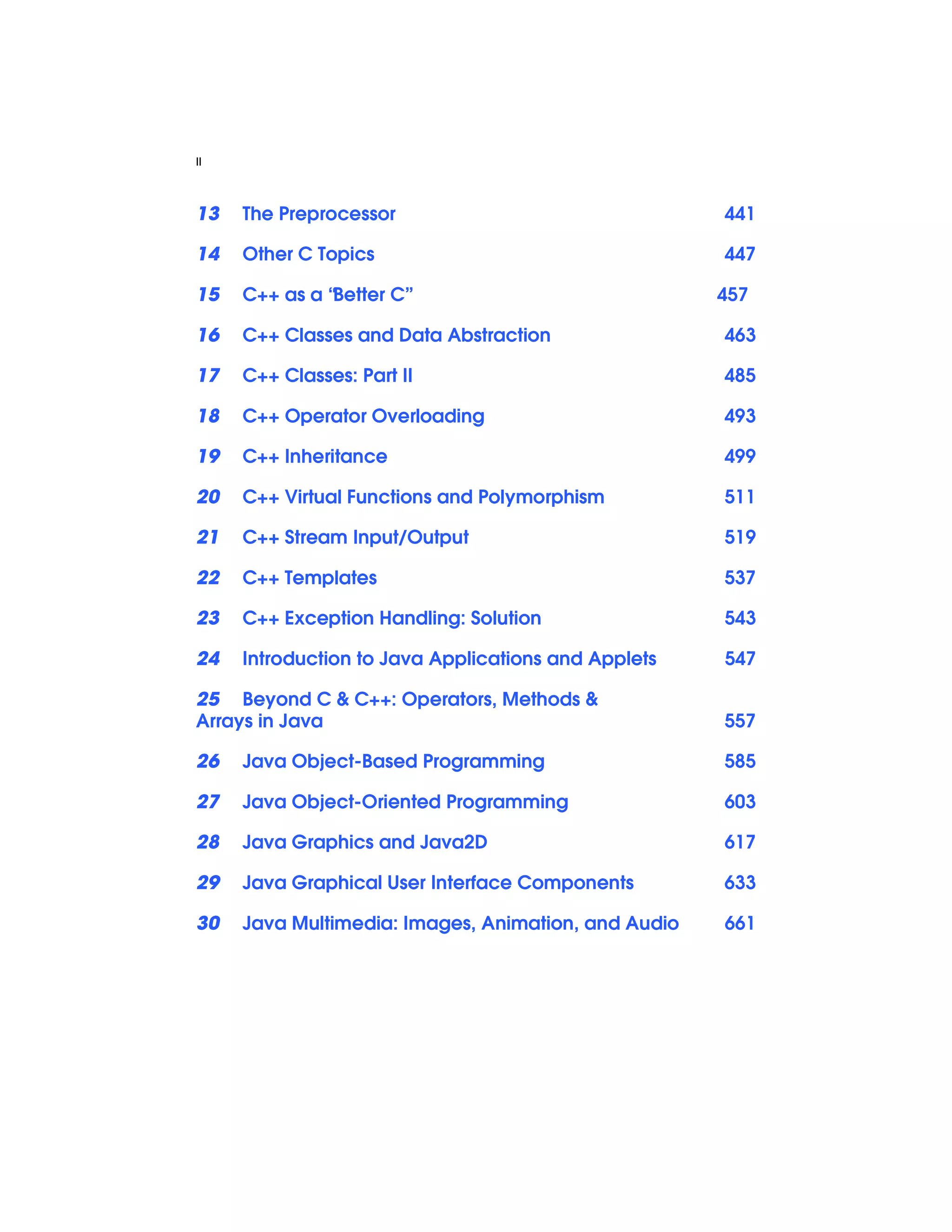 II
13 The Preprocessor 441
14 Other C Topics 447
15 C++ as a “Better C” 457
16 C++ Classes and Data Abstraction 463
17 C++ Classes: Part II 485
18 C++ Operator Overloading 493
19 C++ Inheritance 499
20 C++ Virtual Functions and Polymorphism 511
21 C++ Stream Input/Output 519
22 C++ Templates 537
23 C++ Exception Handling: Solution 543
24 Introduction to Java Applications and Applets 547
25 Beyond C & C++: Operators, Methods &
Arrays in Java 557
26 Java Object-Based Programming 585
27 Java Object-Oriented Programming 603
28 Java Graphics and Java2D 617
29 Java Graphical User Interface Components 633
30 Java Multimedia: Images, Animation, and Audio 661
 