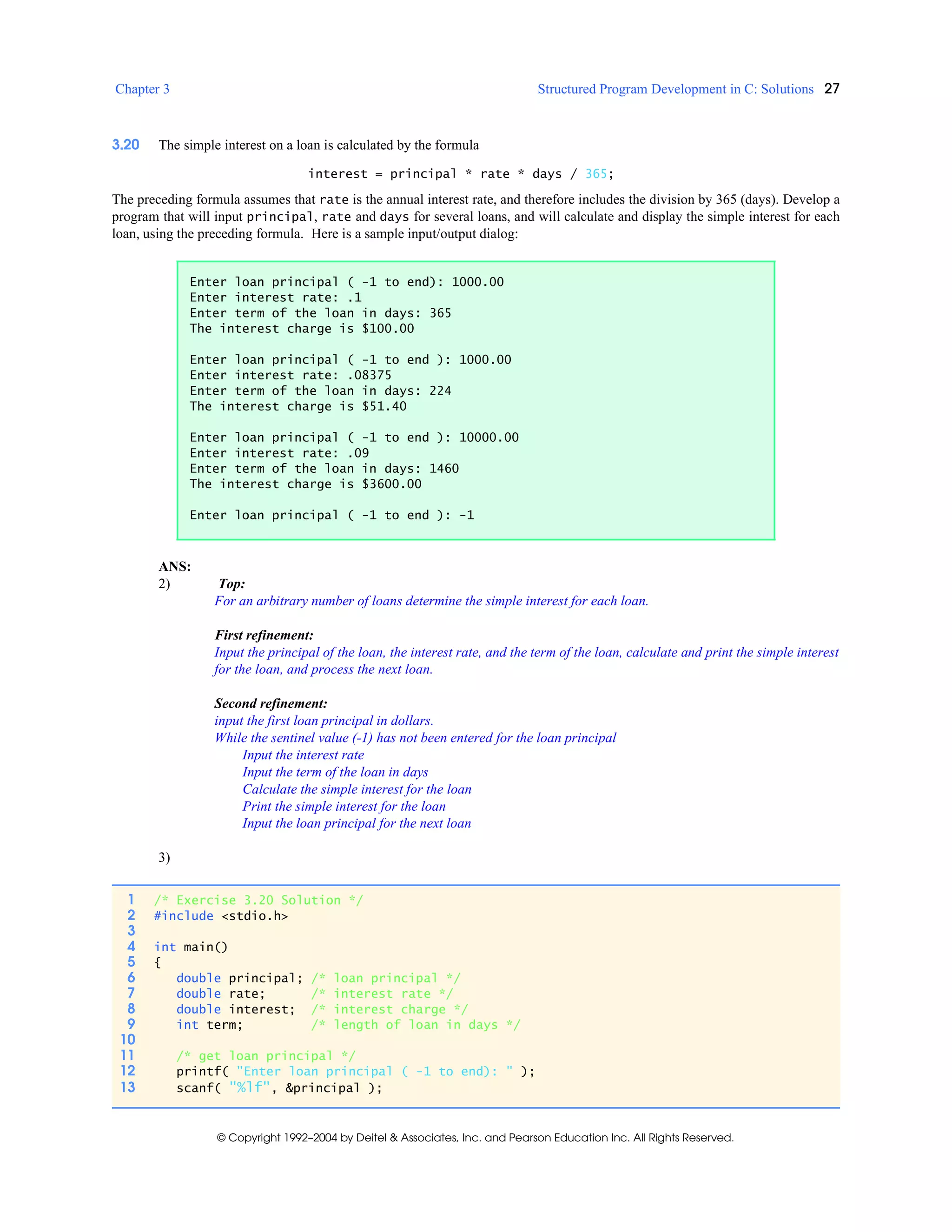 Chapter 3 Structured Program Development in C: Solutions 27
© Copyright 1992–2004 by Deitel & Associates, Inc. and Pearson Education Inc. All Rights Reserved.
3.20 The simple interest on a loan is calculated by the formula
interest = principal * rate * days / 365;
The preceding formula assumes that rate is the annual interest rate, and therefore includes the division by 365 (days). Develop a
program that will input principal, rate and days for several loans, and will calculate and display the simple interest for each
loan, using the preceding formula. Here is a sample input/output dialog:
ANS:
2) Top:
For an arbitrary number of loans determine the simple interest for each loan.
First refinement:
Input the principal of the loan, the interest rate, and the term of the loan, calculate and print the simple interest
for the loan, and process the next loan.
Second refinement:
input the first loan principal in dollars.
While the sentinel value (-1) has not been entered for the loan principal
Input the interest rate
Input the term of the loan in days
Calculate the simple interest for the loan
Print the simple interest for the loan
Input the loan principal for the next loan
3)
Enter loan principal ( -1 to end): 1000.00
Enter interest rate: .1
Enter term of the loan in days: 365
The interest charge is $100.00
Enter loan principal ( -1 to end ): 1000.00
Enter interest rate: .08375
Enter term of the loan in days: 224
The interest charge is $51.40
Enter loan principal ( -1 to end ): 10000.00
Enter interest rate: .09
Enter term of the loan in days: 1460
The interest charge is $3600.00
Enter loan principal ( -1 to end ): -1
1 /* Exercise 3.20 Solution */
2 #include <stdio.h>
3
4 int main()
5 {
6 double principal; /* loan principal */
7 double rate; /* interest rate */
8 double interest; /* interest charge */
9 int term; /* length of loan in days */
10
11 /* get loan principal */
12 printf( "Enter loan principal ( -1 to end): " );
13 scanf( "%lf", &principal );
 