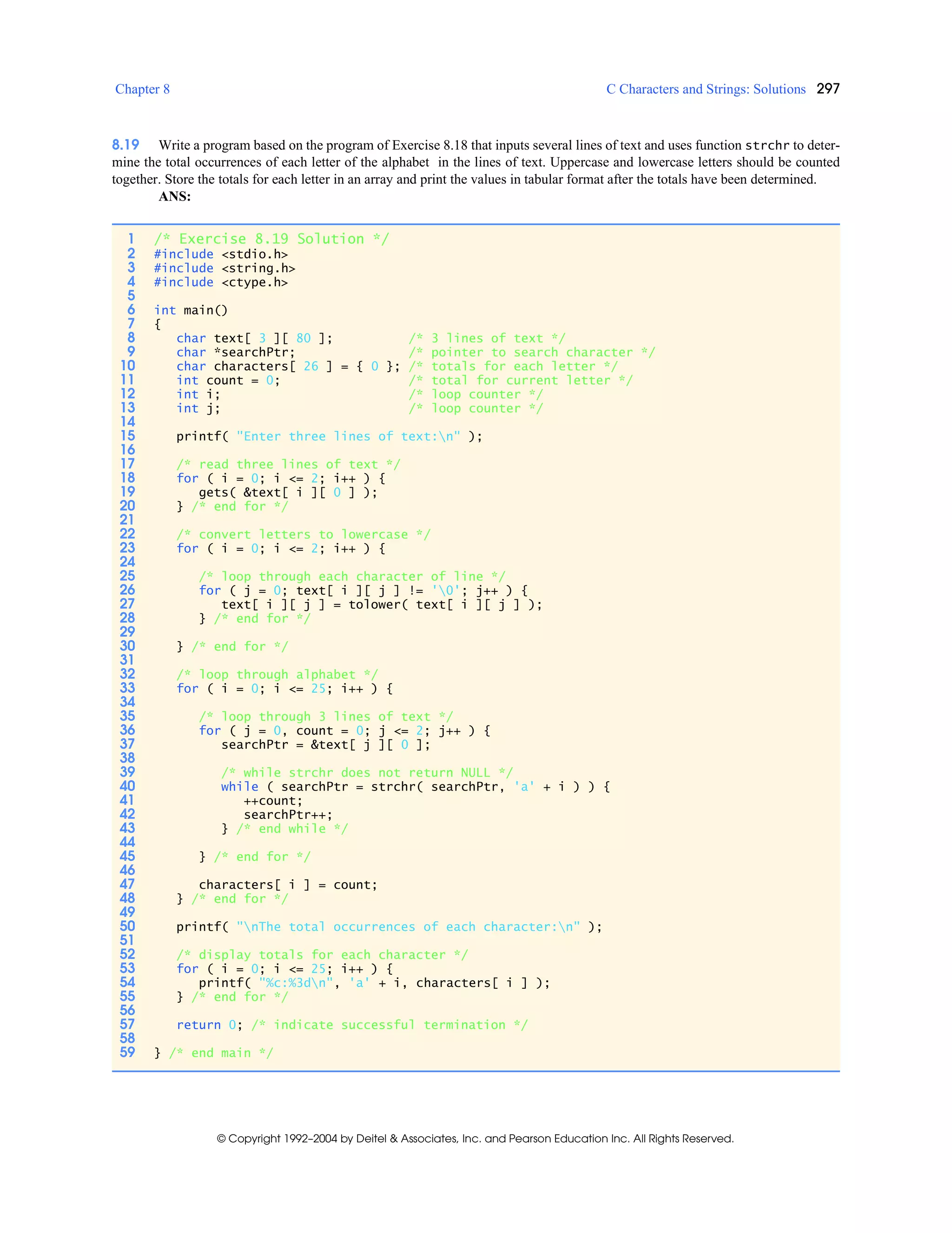 Chapter 8 C Characters and Strings: Solutions 297
© Copyright 1992–2004 by Deitel & Associates, Inc. and Pearson Education Inc. All Rights Reserved.
8.19 Write a program based on the program of Exercise 8.18 that inputs several lines of text and uses function strchr to deter-
mine the total occurrences of each letter of the alphabet in the lines of text. Uppercase and lowercase letters should be counted
together. Store the totals for each letter in an array and print the values in tabular format after the totals have been determined.
ANS:
1 /* Exercise 8.19 Solution */
2 #include <stdio.h>
3 #include <string.h>
4 #include <ctype.h>
5
6 int main()
7 {
8 char text[ 3 ][ 80 ]; /* 3 lines of text */
9 char *searchPtr; /* pointer to search character */
10 char characters[ 26 ] = { 0 }; /* totals for each letter */
11 int count = 0; /* total for current letter */
12 int i; /* loop counter */
13 int j; /* loop counter */
14
15 printf( "Enter three lines of text:n" );
16
17 /* read three lines of text */
18 for ( i = 0; i <= 2; i++ ) {
19 gets( &text[ i ][ 0 ] );
20 } /* end for */
21
22 /* convert letters to lowercase */
23 for ( i = 0; i <= 2; i++ ) {
24
25 /* loop through each character of line */
26 for ( j = 0; text[ i ][ j ] != '0'; j++ ) {
27 text[ i ][ j ] = tolower( text[ i ][ j ] );
28 } /* end for */
29
30 } /* end for */
31
32 /* loop through alphabet */
33 for ( i = 0; i <= 25; i++ ) {
34
35 /* loop through 3 lines of text */
36 for ( j = 0, count = 0; j <= 2; j++ ) {
37 searchPtr = &text[ j ][ 0 ];
38
39 /* while strchr does not return NULL */
40 while ( searchPtr = strchr( searchPtr, 'a' + i ) ) {
41 ++count;
42 searchPtr++;
43 } /* end while */
44
45 } /* end for */
46
47 characters[ i ] = count;
48 } /* end for */
49
50 printf( "nThe total occurrences of each character:n" );
51
52 /* display totals for each character */
53 for ( i = 0; i <= 25; i++ ) {
54 printf( "%c:%3dn", 'a' + i, characters[ i ] );
55 } /* end for */
56
57 return 0; /* indicate successful termination */
58
59 } /* end main */
 
