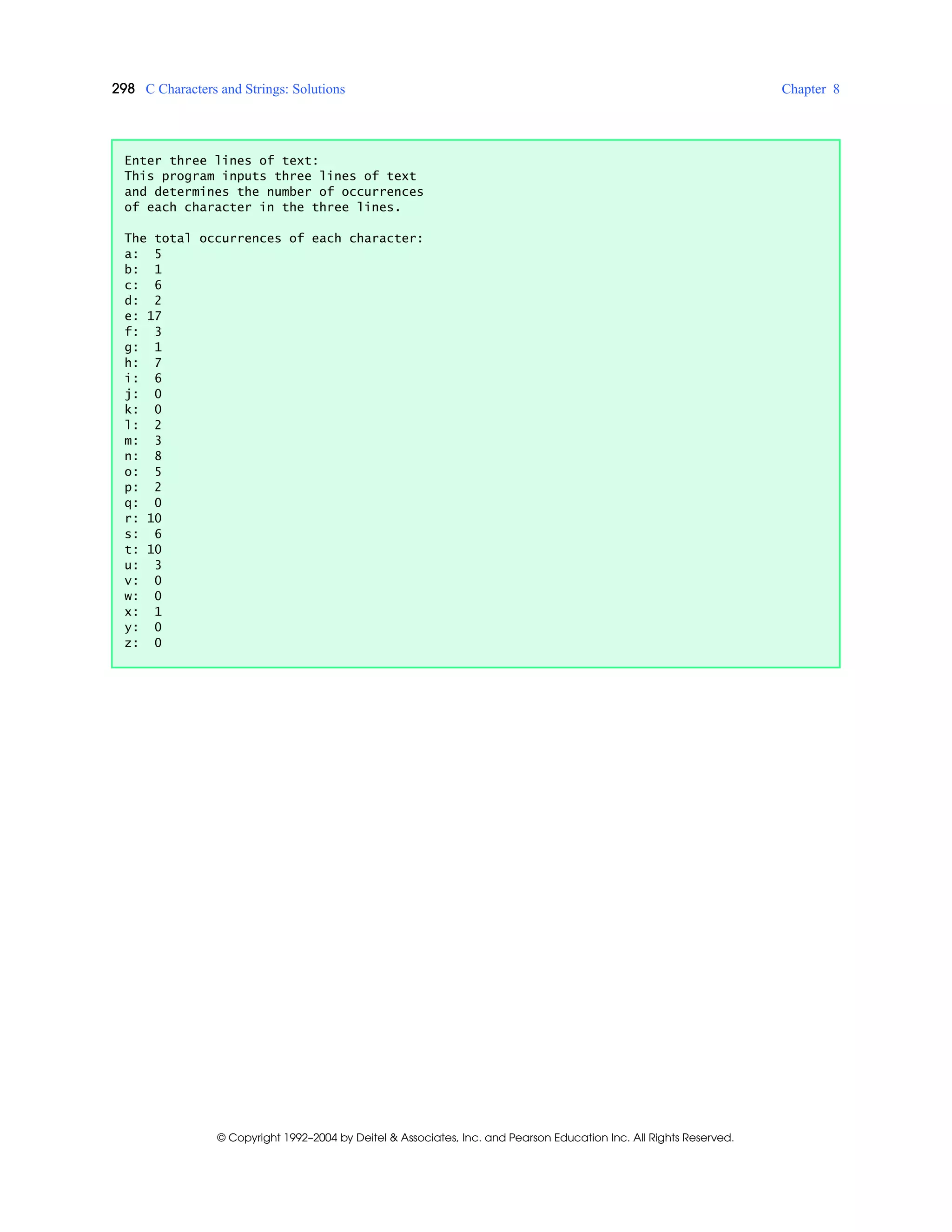 298 C Characters and Strings: Solutions Chapter 8
© Copyright 1992–2004 by Deitel & Associates, Inc. and Pearson Education Inc. All Rights Reserved.
Enter three lines of text:
This program inputs three lines of text
and determines the number of occurrences
of each character in the three lines.
The total occurrences of each character:
a: 5
b: 1
c: 6
d: 2
e: 17
f: 3
g: 1
h: 7
i: 6
j: 0
k: 0
l: 2
m: 3
n: 8
o: 5
p: 2
q: 0
r: 10
s: 6
t: 10
u: 3
v: 0
w: 0
x: 1
y: 0
z: 0
 