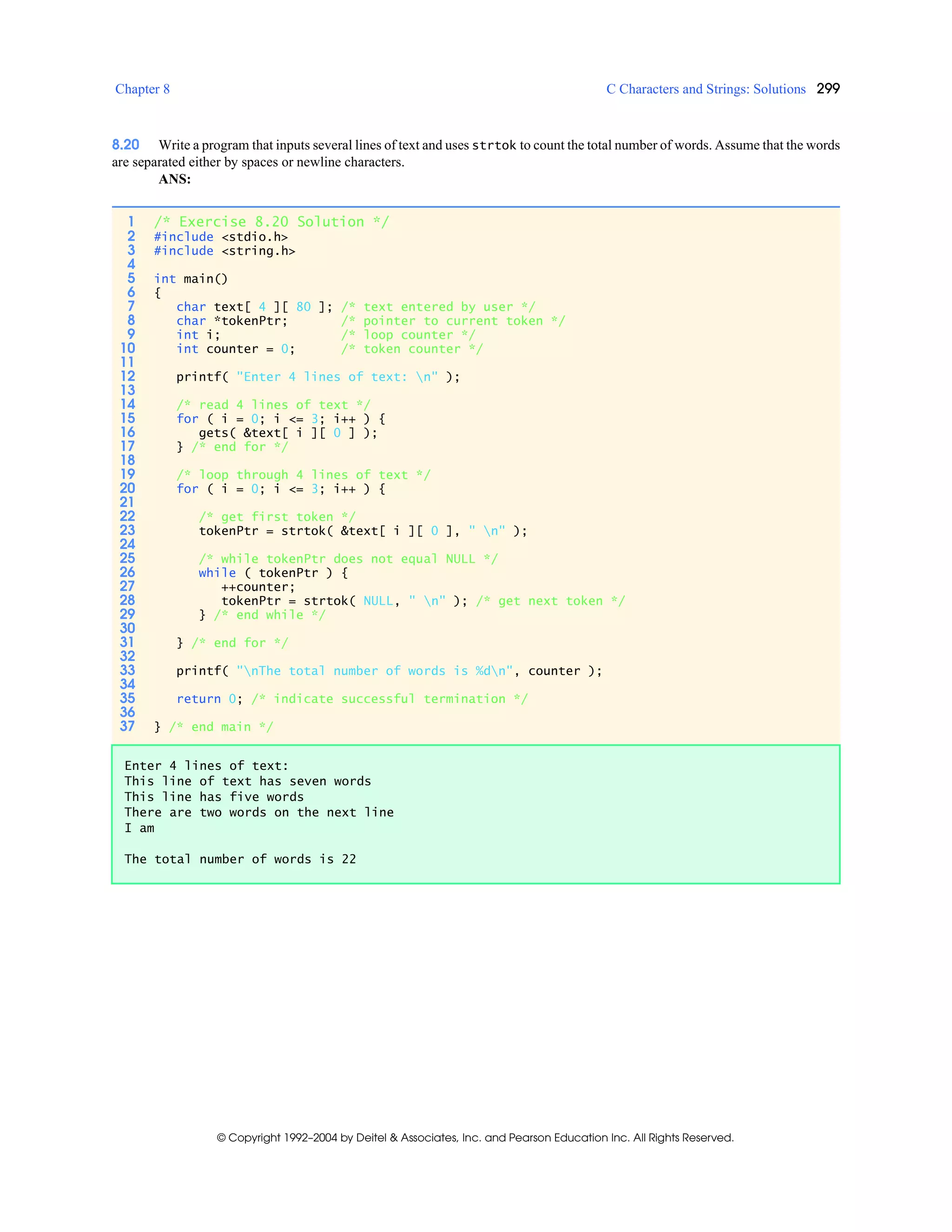 Chapter 8 C Characters and Strings: Solutions 299
© Copyright 1992–2004 by Deitel & Associates, Inc. and Pearson Education Inc. All Rights Reserved.
8.20 Write a program that inputs several lines of text and uses strtok to count the total number of words. Assume that the words
are separated either by spaces or newline characters.
ANS:
1 /* Exercise 8.20 Solution */
2 #include <stdio.h>
3 #include <string.h>
4
5 int main()
6 {
7 char text[ 4 ][ 80 ]; /* text entered by user */
8 char *tokenPtr; /* pointer to current token */
9 int i; /* loop counter */
10 int counter = 0; /* token counter */
11
12 printf( "Enter 4 lines of text: n" );
13
14 /* read 4 lines of text */
15 for ( i = 0; i <= 3; i++ ) {
16 gets( &text[ i ][ 0 ] );
17 } /* end for */
18
19 /* loop through 4 lines of text */
20 for ( i = 0; i <= 3; i++ ) {
21
22 /* get first token */
23 tokenPtr = strtok( &text[ i ][ 0 ], " n" );
24
25 /* while tokenPtr does not equal NULL */
26 while ( tokenPtr ) {
27 ++counter;
28 tokenPtr = strtok( NULL, " n" ); /* get next token */
29 } /* end while */
30
31 } /* end for */
32
33 printf( "nThe total number of words is %dn", counter );
34
35 return 0; /* indicate successful termination */
36
37 } /* end main */
Enter 4 lines of text:
This line of text has seven words
This line has five words
There are two words on the next line
I am
The total number of words is 22
 