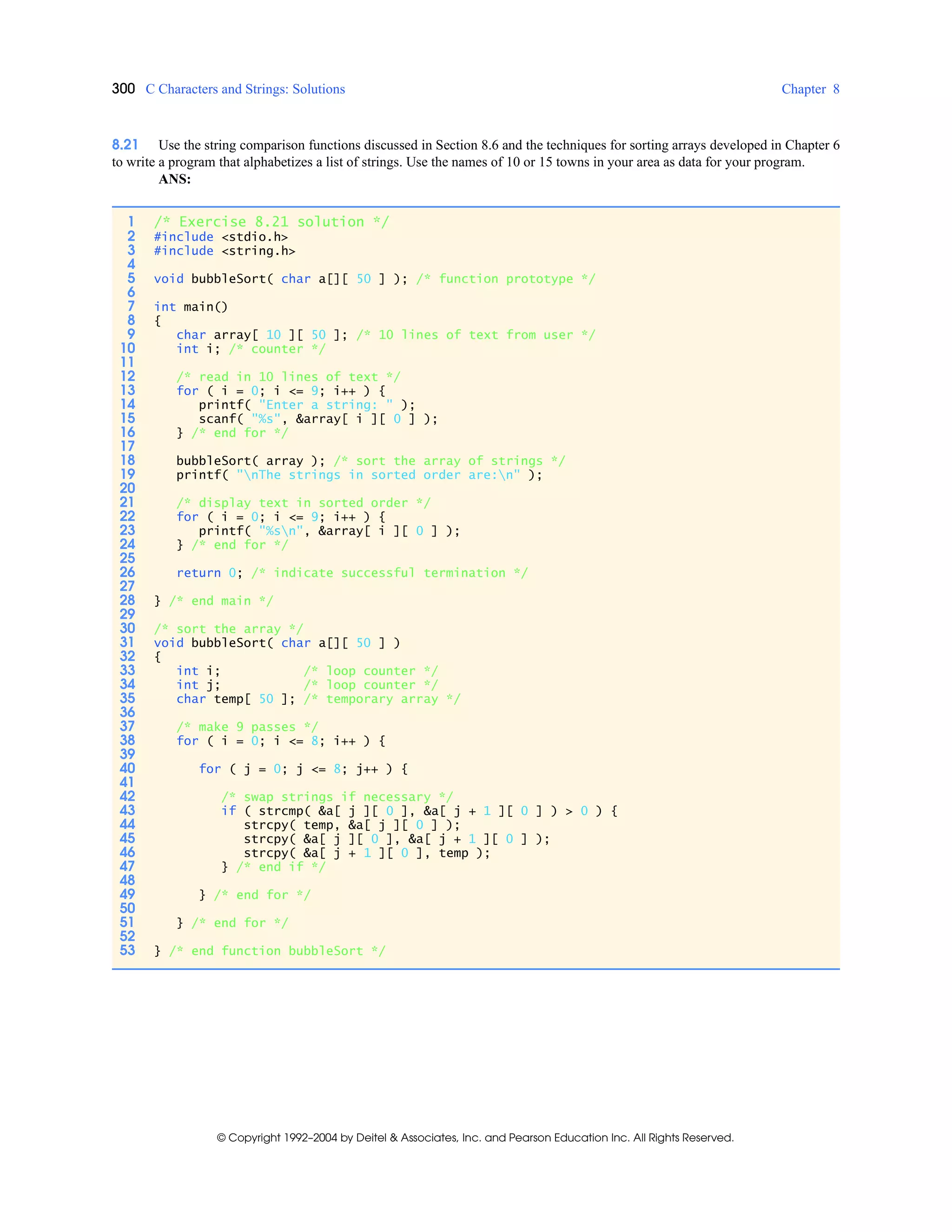 300 C Characters and Strings: Solutions Chapter 8
© Copyright 1992–2004 by Deitel & Associates, Inc. and Pearson Education Inc. All Rights Reserved.
8.21 Use the string comparison functions discussed in Section 8.6 and the techniques for sorting arrays developed in Chapter 6
to write a program that alphabetizes a list of strings. Use the names of 10 or 15 towns in your area as data for your program.
ANS:
1 /* Exercise 8.21 solution */
2 #include <stdio.h>
3 #include <string.h>
4
5 void bubbleSort( char a[][ 50 ] ); /* function prototype */
6
7 int main()
8 {
9 char array[ 10 ][ 50 ]; /* 10 lines of text from user */
10 int i; /* counter */
11
12 /* read in 10 lines of text */
13 for ( i = 0; i <= 9; i++ ) {
14 printf( "Enter a string: " );
15 scanf( "%s", &array[ i ][ 0 ] );
16 } /* end for */
17
18 bubbleSort( array ); /* sort the array of strings */
19 printf( "nThe strings in sorted order are:n" );
20
21 /* display text in sorted order */
22 for ( i = 0; i <= 9; i++ ) {
23 printf( "%sn", &array[ i ][ 0 ] );
24 } /* end for */
25
26 return 0; /* indicate successful termination */
27
28 } /* end main */
29
30 /* sort the array */
31 void bubbleSort( char a[][ 50 ] )
32 {
33 int i; /* loop counter */
34 int j; /* loop counter */
35 char temp[ 50 ]; /* temporary array */
36
37 /* make 9 passes */
38 for ( i = 0; i <= 8; i++ ) {
39
40 for ( j = 0; j <= 8; j++ ) {
41
42 /* swap strings if necessary */
43 if ( strcmp( &a[ j ][ 0 ], &a[ j + 1 ][ 0 ] ) > 0 ) {
44 strcpy( temp, &a[ j ][ 0 ] );
45 strcpy( &a[ j ][ 0 ], &a[ j + 1 ][ 0 ] );
46 strcpy( &a[ j + 1 ][ 0 ], temp );
47 } /* end if */
48
49 } /* end for */
50
51 } /* end for */
52
53 } /* end function bubbleSort */
 