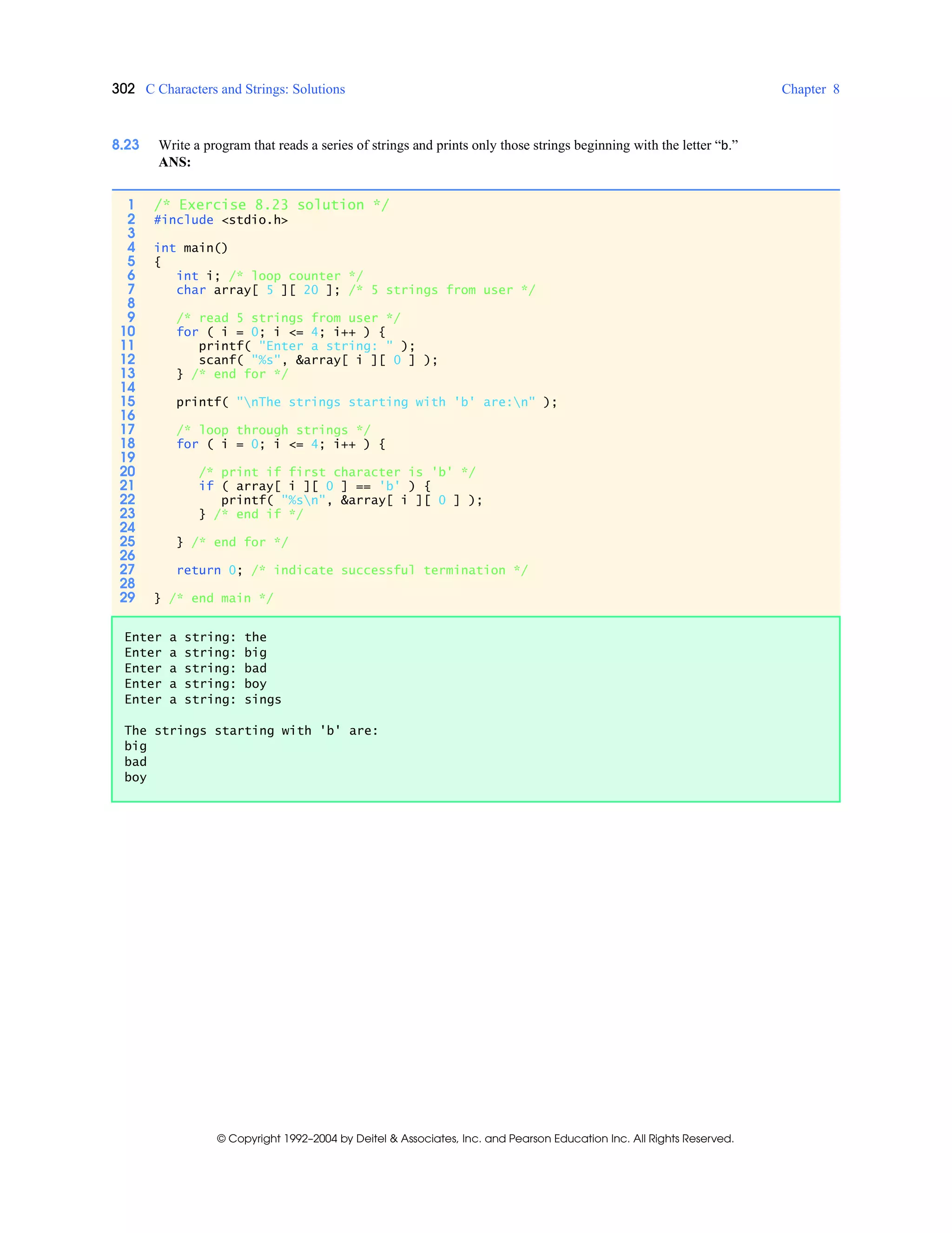 302 C Characters and Strings: Solutions Chapter 8
© Copyright 1992–2004 by Deitel & Associates, Inc. and Pearson Education Inc. All Rights Reserved.
8.23 Write a program that reads a series of strings and prints only those strings beginning with the letter “b.”
ANS:
1 /* Exercise 8.23 solution */
2 #include <stdio.h>
3
4 int main()
5 {
6 int i; /* loop counter */
7 char array[ 5 ][ 20 ]; /* 5 strings from user */
8
9 /* read 5 strings from user */
10 for ( i = 0; i <= 4; i++ ) {
11 printf( "Enter a string: " );
12 scanf( "%s", &array[ i ][ 0 ] );
13 } /* end for */
14
15 printf( "nThe strings starting with 'b' are:n" );
16
17 /* loop through strings */
18 for ( i = 0; i <= 4; i++ ) {
19
20 /* print if first character is 'b' */
21 if ( array[ i ][ 0 ] == 'b' ) {
22 printf( "%sn", &array[ i ][ 0 ] );
23 } /* end if */
24
25 } /* end for */
26
27 return 0; /* indicate successful termination */
28
29 } /* end main */
Enter a string: the
Enter a string: big
Enter a string: bad
Enter a string: boy
Enter a string: sings
The strings starting with 'b' are:
big
bad
boy
 