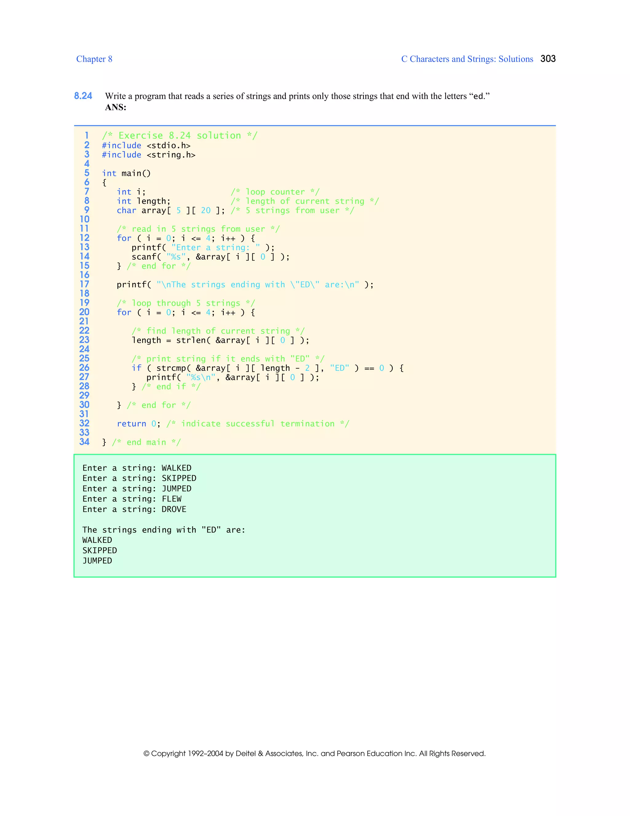 Chapter 8 C Characters and Strings: Solutions 303
© Copyright 1992–2004 by Deitel & Associates, Inc. and Pearson Education Inc. All Rights Reserved.
8.24 Write a program that reads a series of strings and prints only those strings that end with the letters “ed.”
ANS:
1 /* Exercise 8.24 solution */
2 #include <stdio.h>
3 #include <string.h>
4
5 int main()
6 {
7 int i; /* loop counter */
8 int length; /* length of current string */
9 char array[ 5 ][ 20 ]; /* 5 strings from user */
10
11 /* read in 5 strings from user */
12 for ( i = 0; i <= 4; i++ ) {
13 printf( "Enter a string: " );
14 scanf( "%s", &array[ i ][ 0 ] );
15 } /* end for */
16
17 printf( "nThe strings ending with "ED" are:n" );
18
19 /* loop through 5 strings */
20 for ( i = 0; i <= 4; i++ ) {
21
22 /* find length of current string */
23 length = strlen( &array[ i ][ 0 ] );
24
25 /* print string if it ends with "ED" */
26 if ( strcmp( &array[ i ][ length - 2 ], "ED" ) == 0 ) {
27 printf( "%sn", &array[ i ][ 0 ] );
28 } /* end if */
29
30 } /* end for */
31
32 return 0; /* indicate successful termination */
33
34 } /* end main */
Enter a string: WALKED
Enter a string: SKIPPED
Enter a string: JUMPED
Enter a string: FLEW
Enter a string: DROVE
The strings ending with "ED" are:
WALKED
SKIPPED
JUMPED
 
