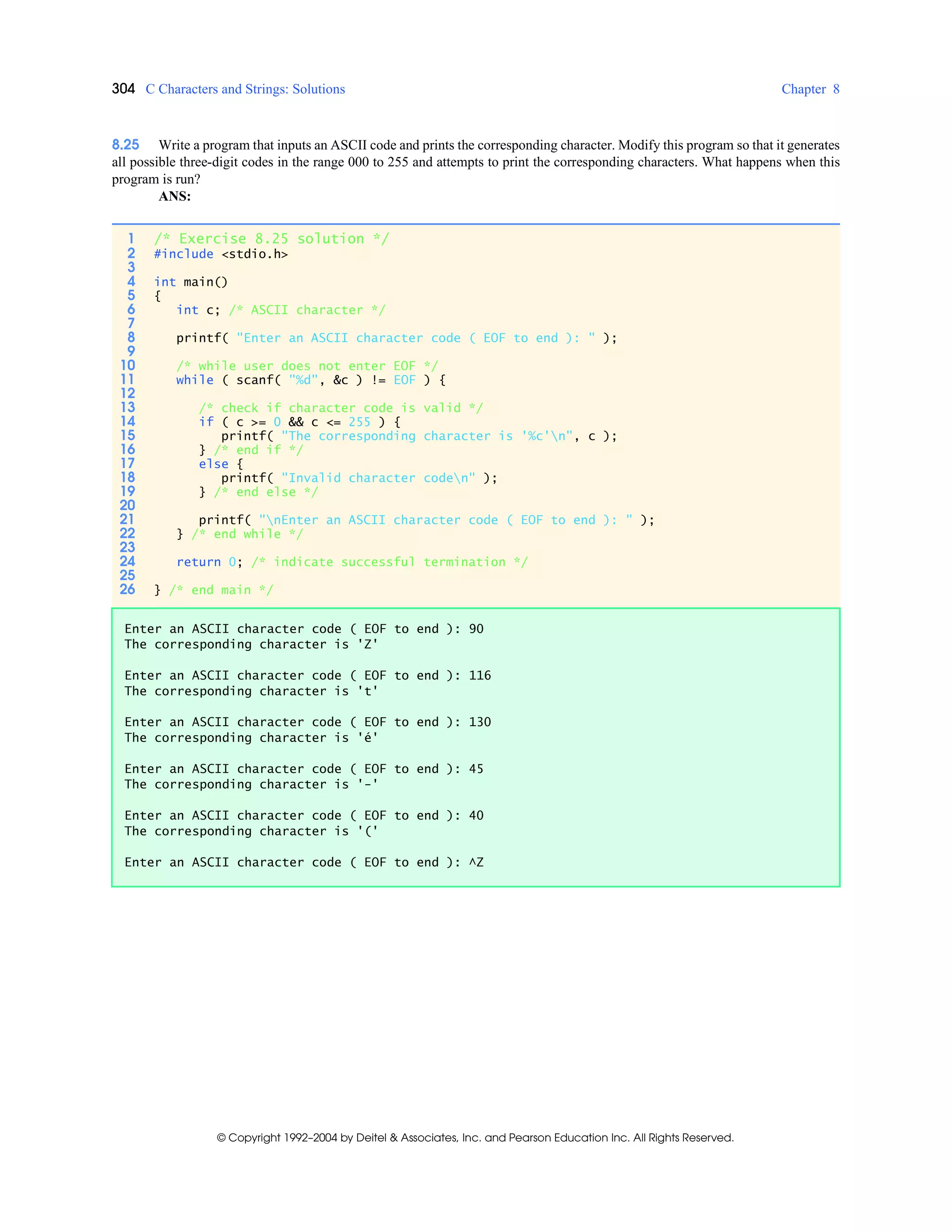 304 C Characters and Strings: Solutions Chapter 8
© Copyright 1992–2004 by Deitel & Associates, Inc. and Pearson Education Inc. All Rights Reserved.
8.25 Write a program that inputs an ASCII code and prints the corresponding character. Modify this program so that it generates
all possible three-digit codes in the range 000 to 255 and attempts to print the corresponding characters. What happens when this
program is run?
ANS:
1 /* Exercise 8.25 solution */
2 #include <stdio.h>
3
4 int main()
5 {
6 int c; /* ASCII character */
7
8 printf( "Enter an ASCII character code ( EOF to end ): " );
9
10 /* while user does not enter EOF */
11 while ( scanf( "%d", &c ) != EOF ) {
12
13 /* check if character code is valid */
14 if ( c >= 0 && c <= 255 ) {
15 printf( "The corresponding character is '%c'n", c );
16 } /* end if */
17 else {
18 printf( "Invalid character coden" );
19 } /* end else */
20
21 printf( "nEnter an ASCII character code ( EOF to end ): " );
22 } /* end while */
23
24 return 0; /* indicate successful termination */
25
26 } /* end main */
Enter an ASCII character code ( EOF to end ): 90
The corresponding character is 'Z'
Enter an ASCII character code ( EOF to end ): 116
The corresponding character is 't'
Enter an ASCII character code ( EOF to end ): 130
The corresponding character is 'é'
Enter an ASCII character code ( EOF to end ): 45
The corresponding character is '-'
Enter an ASCII character code ( EOF to end ): 40
The corresponding character is '('
Enter an ASCII character code ( EOF to end ): ^Z
 