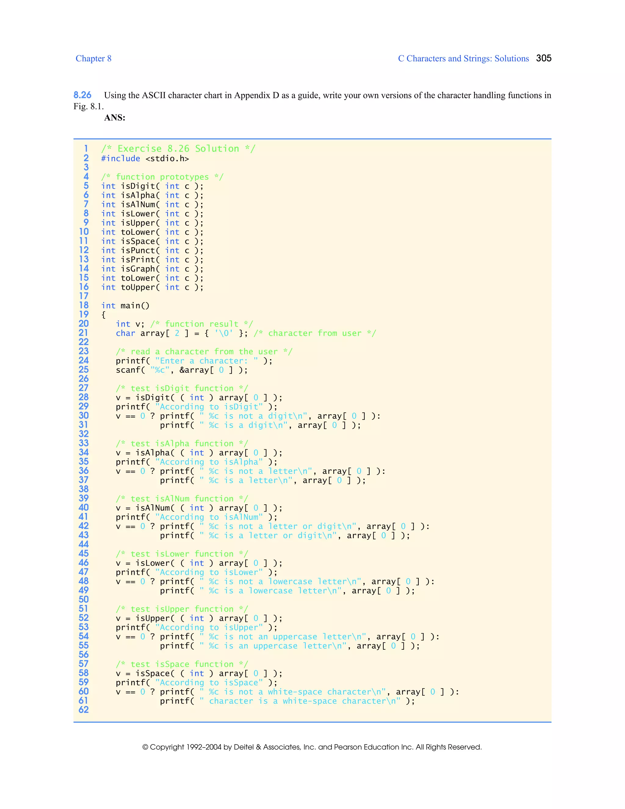 Chapter 8 C Characters and Strings: Solutions 305
© Copyright 1992–2004 by Deitel & Associates, Inc. and Pearson Education Inc. All Rights Reserved.
8.26 Using the ASCII character chart in Appendix D as a guide, write your own versions of the character handling functions in
Fig. 8.1.
ANS:
1 /* Exercise 8.26 Solution */
2 #include <stdio.h>
3
4 /* function prototypes */
5 int isDigit( int c );
6 int isAlpha( int c );
7 int isAlNum( int c );
8 int isLower( int c );
9 int isUpper( int c );
10 int toLower( int c );
11 int isSpace( int c );
12 int isPunct( int c );
13 int isPrint( int c );
14 int isGraph( int c );
15 int toLower( int c );
16 int toUpper( int c );
17
18 int main()
19 {
20 int v; /* function result */
21 char array[ 2 ] = { '0' }; /* character from user */
22
23 /* read a character from the user */
24 printf( "Enter a character: " );
25 scanf( "%c", &array[ 0 ] );
26
27 /* test isDigit function */
28 v = isDigit( ( int ) array[ 0 ] );
29 printf( "According to isDigit" );
30 v == 0 ? printf( " %c is not a digitn", array[ 0 ] ):
31 printf( " %c is a digitn", array[ 0 ] );
32
33 /* test isAlpha function */
34 v = isAlpha( ( int ) array[ 0 ] );
35 printf( "According to isAlpha" );
36 v == 0 ? printf( " %c is not a lettern", array[ 0 ] ):
37 printf( " %c is a lettern", array[ 0 ] );
38
39 /* test isAlNum function */
40 v = isAlNum( ( int ) array[ 0 ] );
41 printf( "According to isAlNum" );
42 v == 0 ? printf( " %c is not a letter or digitn", array[ 0 ] ):
43 printf( " %c is a letter or digitn", array[ 0 ] );
44
45 /* test isLower function */
46 v = isLower( ( int ) array[ 0 ] );
47 printf( "According to isLower" );
48 v == 0 ? printf( " %c is not a lowercase lettern", array[ 0 ] ):
49 printf( " %c is a lowercase lettern", array[ 0 ] );
50
51 /* test isUpper function */
52 v = isUpper( ( int ) array[ 0 ] );
53 printf( "According to isUpper" );
54 v == 0 ? printf( " %c is not an uppercase lettern", array[ 0 ] ):
55 printf( " %c is an uppercase lettern", array[ 0 ] );
56
57 /* test isSpace function */
58 v = isSpace( ( int ) array[ 0 ] );
59 printf( "According to isSpace" );
60 v == 0 ? printf( " %c is not a white-space charactern", array[ 0 ] ):
61 printf( " character is a white-space charactern" );
62
 