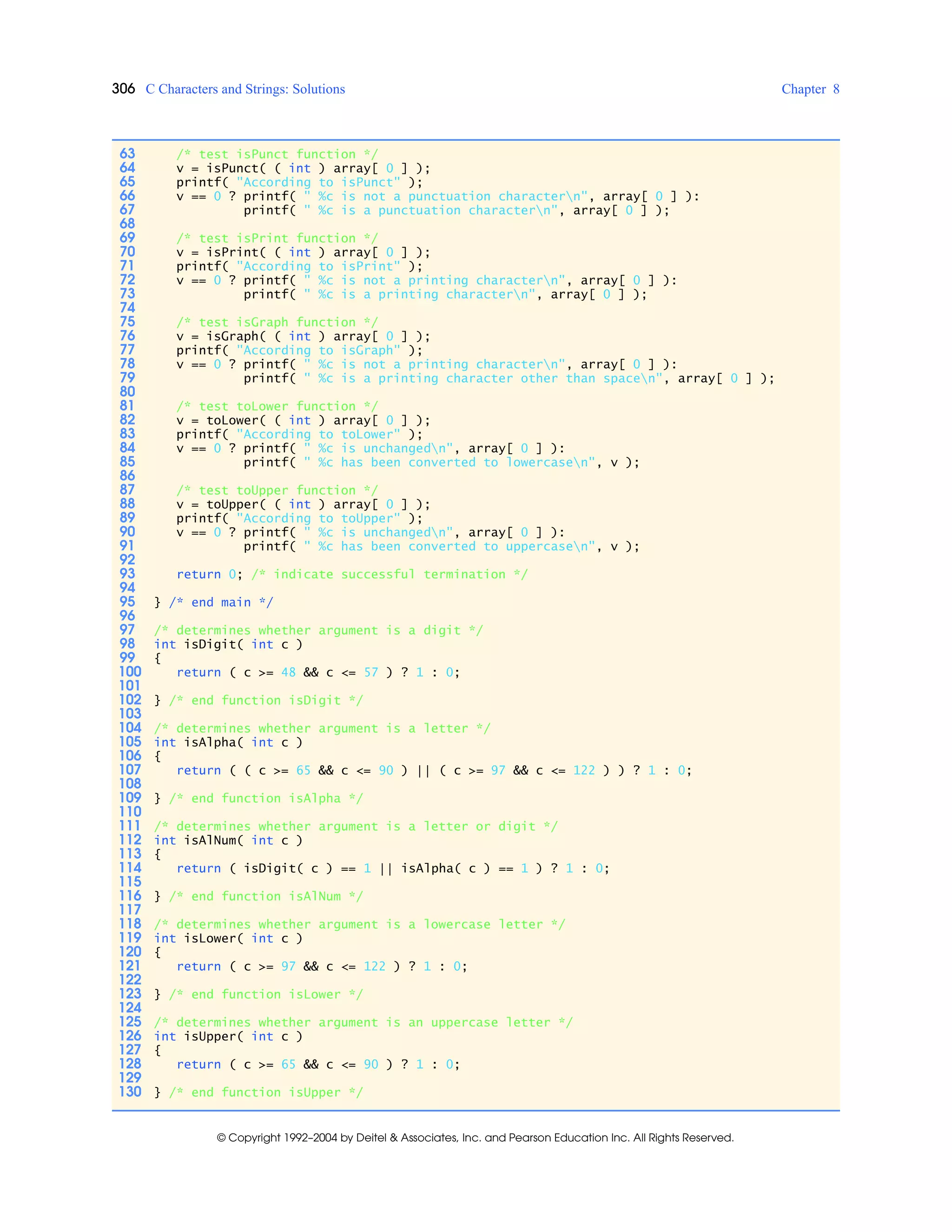306 C Characters and Strings: Solutions Chapter 8
© Copyright 1992–2004 by Deitel & Associates, Inc. and Pearson Education Inc. All Rights Reserved.
63 /* test isPunct function */
64 v = isPunct( ( int ) array[ 0 ] );
65 printf( "According to isPunct" );
66 v == 0 ? printf( " %c is not a punctuation charactern", array[ 0 ] ):
67 printf( " %c is a punctuation charactern", array[ 0 ] );
68
69 /* test isPrint function */
70 v = isPrint( ( int ) array[ 0 ] );
71 printf( "According to isPrint" );
72 v == 0 ? printf( " %c is not a printing charactern", array[ 0 ] ):
73 printf( " %c is a printing charactern", array[ 0 ] );
74
75 /* test isGraph function */
76 v = isGraph( ( int ) array[ 0 ] );
77 printf( "According to isGraph" );
78 v == 0 ? printf( " %c is not a printing charactern", array[ 0 ] ):
79 printf( " %c is a printing character other than spacen", array[ 0 ] );
80
81 /* test toLower function */
82 v = toLower( ( int ) array[ 0 ] );
83 printf( "According to toLower" );
84 v == 0 ? printf( " %c is unchangedn", array[ 0 ] ):
85 printf( " %c has been converted to lowercasen", v );
86
87 /* test toUpper function */
88 v = toUpper( ( int ) array[ 0 ] );
89 printf( "According to toUpper" );
90 v == 0 ? printf( " %c is unchangedn", array[ 0 ] ):
91 printf( " %c has been converted to uppercasen", v );
92
93 return 0; /* indicate successful termination */
94
95 } /* end main */
96
97 /* determines whether argument is a digit */
98 int isDigit( int c )
99 {
100 return ( c >= 48 && c <= 57 ) ? 1 : 0;
101
102 } /* end function isDigit */
103
104 /* determines whether argument is a letter */
105 int isAlpha( int c )
106 {
107 return ( ( c >= 65 && c <= 90 ) || ( c >= 97 && c <= 122 ) ) ? 1 : 0;
108
109 } /* end function isAlpha */
110
111 /* determines whether argument is a letter or digit */
112 int isAlNum( int c )
113 {
114 return ( isDigit( c ) == 1 || isAlpha( c ) == 1 ) ? 1 : 0;
115
116 } /* end function isAlNum */
117
118 /* determines whether argument is a lowercase letter */
119 int isLower( int c )
120 {
121 return ( c >= 97 && c <= 122 ) ? 1 : 0;
122
123 } /* end function isLower */
124
125 /* determines whether argument is an uppercase letter */
126 int isUpper( int c )
127 {
128 return ( c >= 65 && c <= 90 ) ? 1 : 0;
129
130 } /* end function isUpper */
 