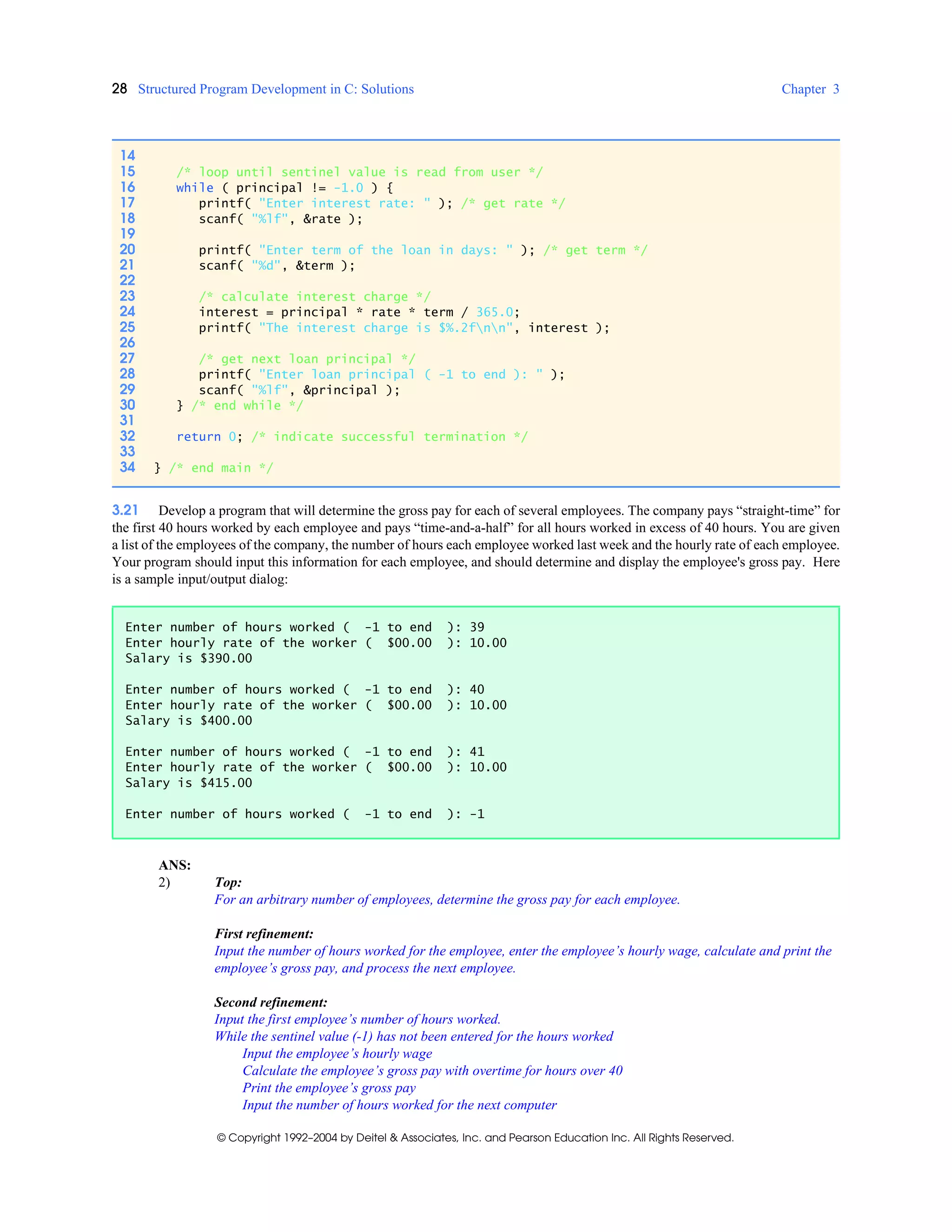 28 Structured Program Development in C: Solutions Chapter 3
© Copyright 1992–2004 by Deitel & Associates, Inc. and Pearson Education Inc. All Rights Reserved.
3.21 Develop a program that will determine the gross pay for each of several employees. The company pays “straight-time” for
the first 40 hours worked by each employee and pays “time-and-a-half” for all hours worked in excess of 40 hours. You are given
a list of the employees of the company, the number of hours each employee worked last week and the hourly rate of each employee.
Your program should input this information for each employee, and should determine and display the employee's gross pay. Here
is a sample input/output dialog:
ANS:
2) Top:
For an arbitrary number of employees, determine the gross pay for each employee.
First refinement:
Input the number of hours worked for the employee, enter the employee’s hourly wage, calculate and print the
employee’s gross pay, and process the next employee.
Second refinement:
Input the first employee’s number of hours worked.
While the sentinel value (-1) has not been entered for the hours worked
Input the employee’s hourly wage
Calculate the employee’s gross pay with overtime for hours over 40
Print the employee’s gross pay
Input the number of hours worked for the next computer
14
15 /* loop until sentinel value is read from user */
16 while ( principal != -1.0 ) {
17 printf( "Enter interest rate: " ); /* get rate */
18 scanf( "%lf", &rate );
19
20 printf( "Enter term of the loan in days: " ); /* get term */
21 scanf( "%d", &term );
22
23 /* calculate interest charge */
24 interest = principal * rate * term / 365.0;
25 printf( "The interest charge is $%.2fnn", interest );
26
27 /* get next loan principal */
28 printf( "Enter loan principal ( -1 to end ): " );
29 scanf( "%lf", &principal );
30 } /* end while */
31
32 return 0; /* indicate successful termination */
33
34 } /* end main */
Enter number of hours worked ( -1 to end ): 39
Enter hourly rate of the worker ( $00.00 ): 10.00
Salary is $390.00
Enter number of hours worked ( -1 to end ): 40
Enter hourly rate of the worker ( $00.00 ): 10.00
Salary is $400.00
Enter number of hours worked ( -1 to end ): 41
Enter hourly rate of the worker ( $00.00 ): 10.00
Salary is $415.00
Enter number of hours worked ( -1 to end ): -1
 