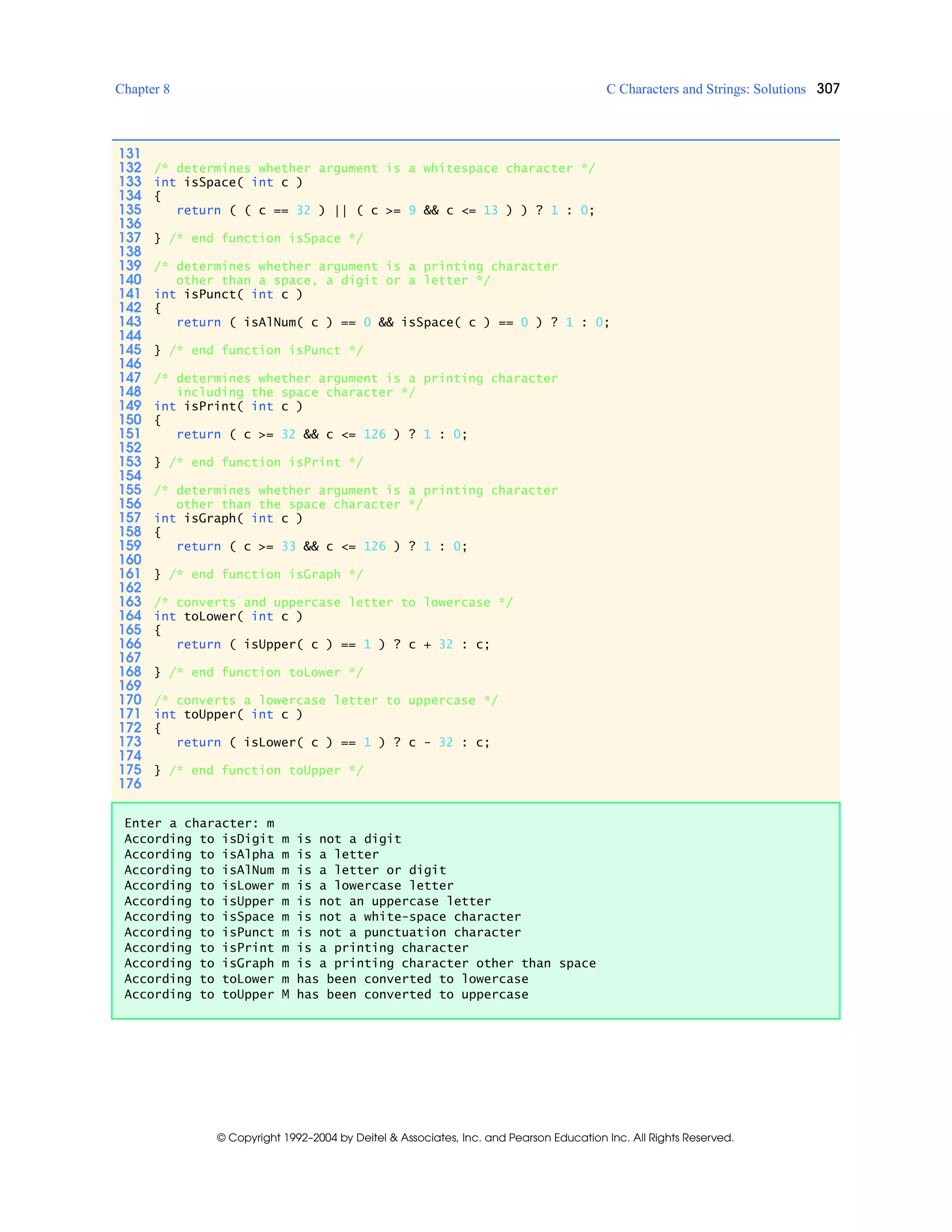 Chapter 8 C Characters and Strings: Solutions 307
© Copyright 1992–2004 by Deitel & Associates, Inc. and Pearson Education Inc. All Rights Reserved.
131
132 /* determines whether argument is a whitespace character */
133 int isSpace( int c )
134 {
135 return ( ( c == 32 ) || ( c >= 9 && c <= 13 ) ) ? 1 : 0;
136
137 } /* end function isSpace */
138
139 /* determines whether argument is a printing character
140 other than a space, a digit or a letter */
141 int isPunct( int c )
142 {
143 return ( isAlNum( c ) == 0 && isSpace( c ) == 0 ) ? 1 : 0;
144
145 } /* end function isPunct */
146
147 /* determines whether argument is a printing character
148 including the space character */
149 int isPrint( int c )
150 {
151 return ( c >= 32 && c <= 126 ) ? 1 : 0;
152
153 } /* end function isPrint */
154
155 /* determines whether argument is a printing character
156 other than the space character */
157 int isGraph( int c )
158 {
159 return ( c >= 33 && c <= 126 ) ? 1 : 0;
160
161 } /* end function isGraph */
162
163 /* converts and uppercase letter to lowercase */
164 int toLower( int c )
165 {
166 return ( isUpper( c ) == 1 ) ? c + 32 : c;
167
168 } /* end function toLower */
169
170 /* converts a lowercase letter to uppercase */
171 int toUpper( int c )
172 {
173 return ( isLower( c ) == 1 ) ? c - 32 : c;
174
175 } /* end function toUpper */
176
Enter a character: m
According to isDigit m is not a digit
According to isAlpha m is a letter
According to isAlNum m is a letter or digit
According to isLower m is a lowercase letter
According to isUpper m is not an uppercase letter
According to isSpace m is not a white-space character
According to isPunct m is not a punctuation character
According to isPrint m is a printing character
According to isGraph m is a printing character other than space
According to toLower m has been converted to lowercase
According to toUpper M has been converted to uppercase
 