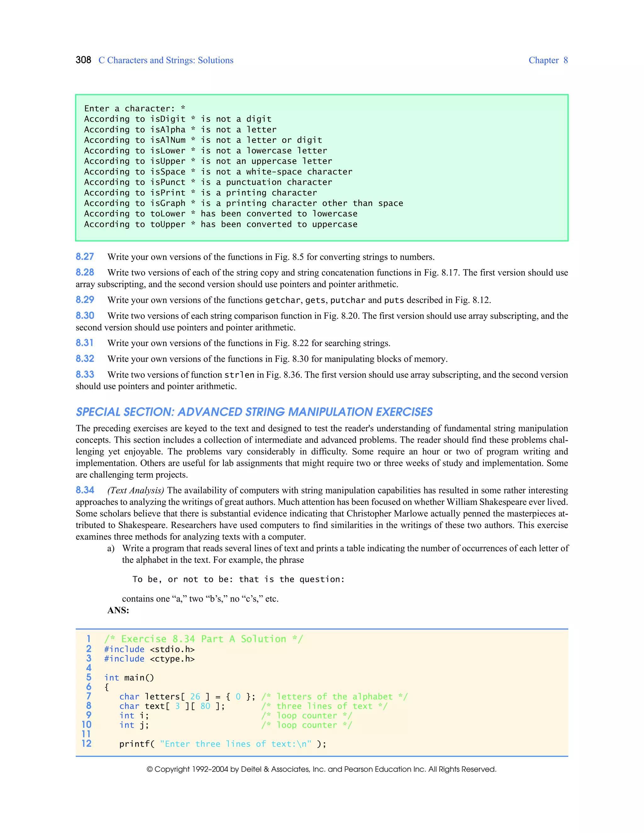 308 C Characters and Strings: Solutions Chapter 8
© Copyright 1992–2004 by Deitel & Associates, Inc. and Pearson Education Inc. All Rights Reserved.
8.27 Write your own versions of the functions in Fig. 8.5 for converting strings to numbers.
8.28 Write two versions of each of the string copy and string concatenation functions in Fig. 8.17. The first version should use
array subscripting, and the second version should use pointers and pointer arithmetic.
8.29 Write your own versions of the functions getchar, gets, putchar and puts described in Fig. 8.12.
8.30 Write two versions of each string comparison function in Fig. 8.20. The first version should use array subscripting, and the
second version should use pointers and pointer arithmetic.
8.31 Write your own versions of the functions in Fig. 8.22 for searching strings.
8.32 Write your own versions of the functions in Fig. 8.30 for manipulating blocks of memory.
8.33 Write two versions of function strlen in Fig. 8.36. The first version should use array subscripting, and the second version
should use pointers and pointer arithmetic.
SPECIAL SECTION: ADVANCED STRING MANIPULATION EXERCISES
The preceding exercises are keyed to the text and designed to test the reader's understanding of fundamental string manipulation
concepts. This section includes a collection of intermediate and advanced problems. The reader should find these problems chal-
lenging yet enjoyable. The problems vary considerably in difficulty. Some require an hour or two of program writing and
implementation. Others are useful for lab assignments that might require two or three weeks of study and implementation. Some
are challenging term projects.
8.34 (Text Analysis) The availability of computers with string manipulation capabilities has resulted in some rather interesting
approaches to analyzing the writings of great authors. Much attention has been focused on whether William Shakespeare ever lived.
Some scholars believe that there is substantial evidence indicating that Christopher Marlowe actually penned the masterpieces at-
tributed to Shakespeare. Researchers have used computers to find similarities in the writings of these two authors. This exercise
examines three methods for analyzing texts with a computer.
a) Write a program that reads several lines of text and prints a table indicating the number of occurrences of each letter of
the alphabet in the text. For example, the phrase
To be, or not to be: that is the question:
contains one “a,” two “b’s,” no “c’s,” etc.
ANS:
Enter a character: *
According to isDigit * is not a digit
According to isAlpha * is not a letter
According to isAlNum * is not a letter or digit
According to isLower * is not a lowercase letter
According to isUpper * is not an uppercase letter
According to isSpace * is not a white-space character
According to isPunct * is a punctuation character
According to isPrint * is a printing character
According to isGraph * is a printing character other than space
According to toLower * has been converted to lowercase
According to toUpper * has been converted to uppercase
1 /* Exercise 8.34 Part A Solution */
2 #include <stdio.h>
3 #include <ctype.h>
4
5 int main()
6 {
7 char letters[ 26 ] = { 0 }; /* letters of the alphabet */
8 char text[ 3 ][ 80 ]; /* three lines of text */
9 int i; /* loop counter */
10 int j; /* loop counter */
11
12 printf( "Enter three lines of text:n" );
 