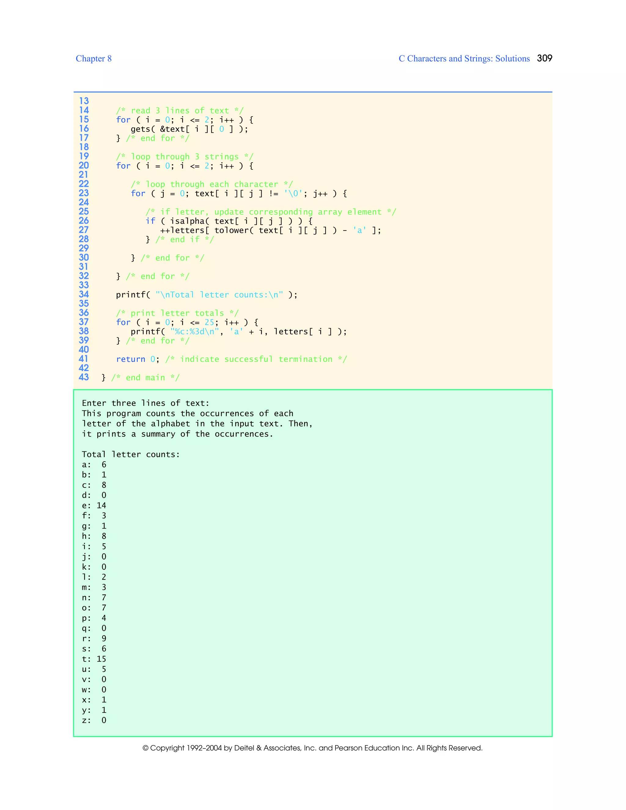 Chapter 8 C Characters and Strings: Solutions 309
© Copyright 1992–2004 by Deitel & Associates, Inc. and Pearson Education Inc. All Rights Reserved.
13
14 /* read 3 lines of text */
15 for ( i = 0; i <= 2; i++ ) {
16 gets( &text[ i ][ 0 ] );
17 } /* end for */
18
19 /* loop through 3 strings */
20 for ( i = 0; i <= 2; i++ ) {
21
22 /* loop through each character */
23 for ( j = 0; text[ i ][ j ] != '0'; j++ ) {
24
25 /* if letter, update corresponding array element */
26 if ( isalpha( text[ i ][ j ] ) ) {
27 ++letters[ tolower( text[ i ][ j ] ) - 'a' ];
28 } /* end if */
29
30 } /* end for */
31
32 } /* end for */
33
34 printf( "nTotal letter counts:n" );
35
36 /* print letter totals */
37 for ( i = 0; i <= 25; i++ ) {
38 printf( "%c:%3dn", 'a' + i, letters[ i ] );
39 } /* end for */
40
41 return 0; /* indicate successful termination */
42
43 } /* end main */
Enter three lines of text:
This program counts the occurrences of each
letter of the alphabet in the input text. Then,
it prints a summary of the occurrences.
Total letter counts:
a: 6
b: 1
c: 8
d: 0
e: 14
f: 3
g: 1
h: 8
i: 5
j: 0
k: 0
l: 2
m: 3
n: 7
o: 7
p: 4
q: 0
r: 9
s: 6
t: 15
u: 5
v: 0
w: 0
x: 1
y: 1
z: 0
 
