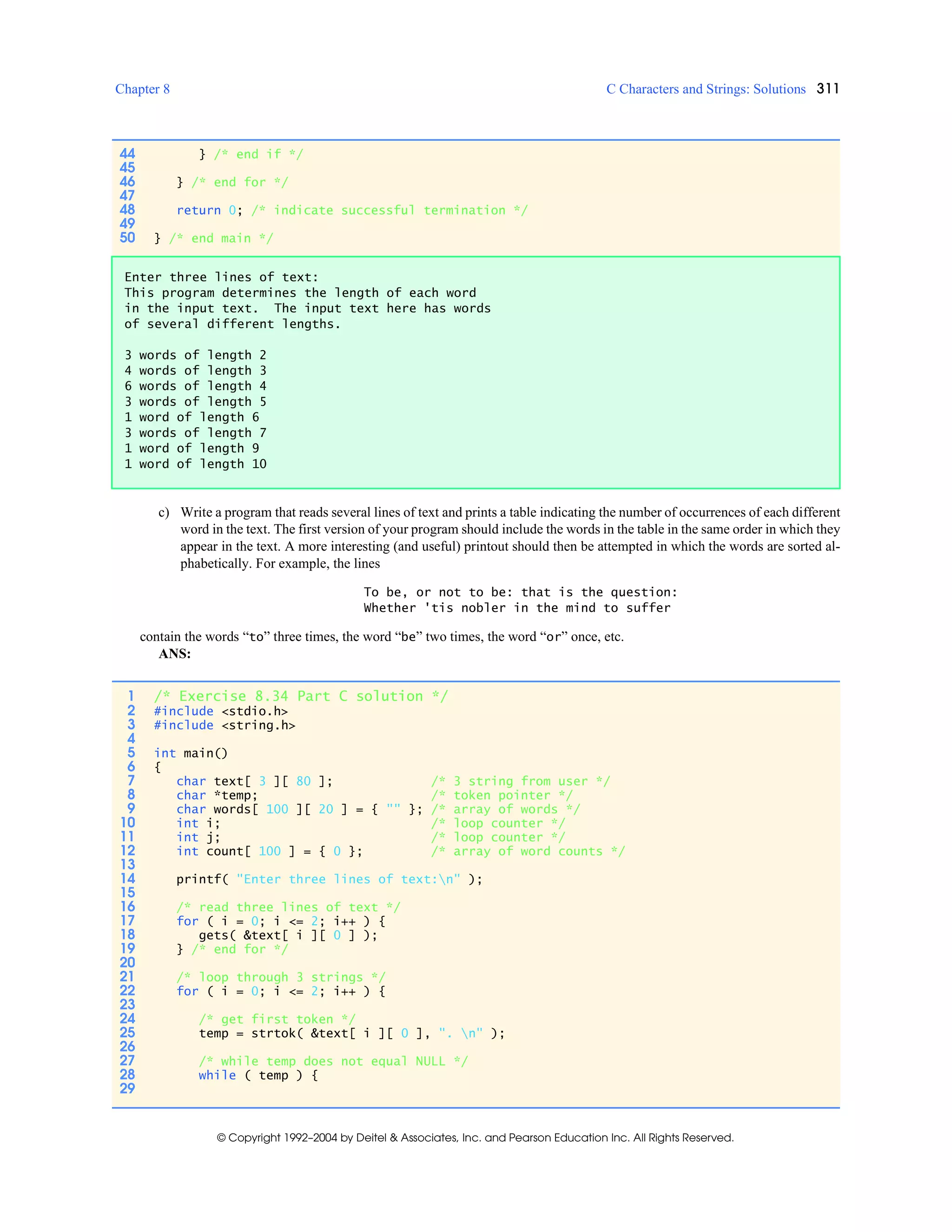 Chapter 8 C Characters and Strings: Solutions 311
© Copyright 1992–2004 by Deitel & Associates, Inc. and Pearson Education Inc. All Rights Reserved.
c) Write a program that reads several lines of text and prints a table indicating the number of occurrences of each different
word in the text. The first version of your program should include the words in the table in the same order in which they
appear in the text. A more interesting (and useful) printout should then be attempted in which the words are sorted al-
phabetically. For example, the lines
To be, or not to be: that is the question:
Whether 'tis nobler in the mind to suffer
contain the words “to” three times, the word “be” two times, the word “or” once, etc.
ANS:
44 } /* end if */
45
46 } /* end for */
47
48 return 0; /* indicate successful termination */
49
50 } /* end main */
Enter three lines of text:
This program determines the length of each word
in the input text. The input text here has words
of several different lengths.
3 words of length 2
4 words of length 3
6 words of length 4
3 words of length 5
1 word of length 6
3 words of length 7
1 word of length 9
1 word of length 10
1 /* Exercise 8.34 Part C solution */
2 #include <stdio.h>
3 #include <string.h>
4
5 int main()
6 {
7 char text[ 3 ][ 80 ]; /* 3 string from user */
8 char *temp; /* token pointer */
9 char words[ 100 ][ 20 ] = { "" }; /* array of words */
10 int i; /* loop counter */
11 int j; /* loop counter */
12 int count[ 100 ] = { 0 }; /* array of word counts */
13
14 printf( "Enter three lines of text:n" );
15
16 /* read three lines of text */
17 for ( i = 0; i <= 2; i++ ) {
18 gets( &text[ i ][ 0 ] );
19 } /* end for */
20
21 /* loop through 3 strings */
22 for ( i = 0; i <= 2; i++ ) {
23
24 /* get first token */
25 temp = strtok( &text[ i ][ 0 ], ". n" );
26
27 /* while temp does not equal NULL */
28 while ( temp ) {
29
 