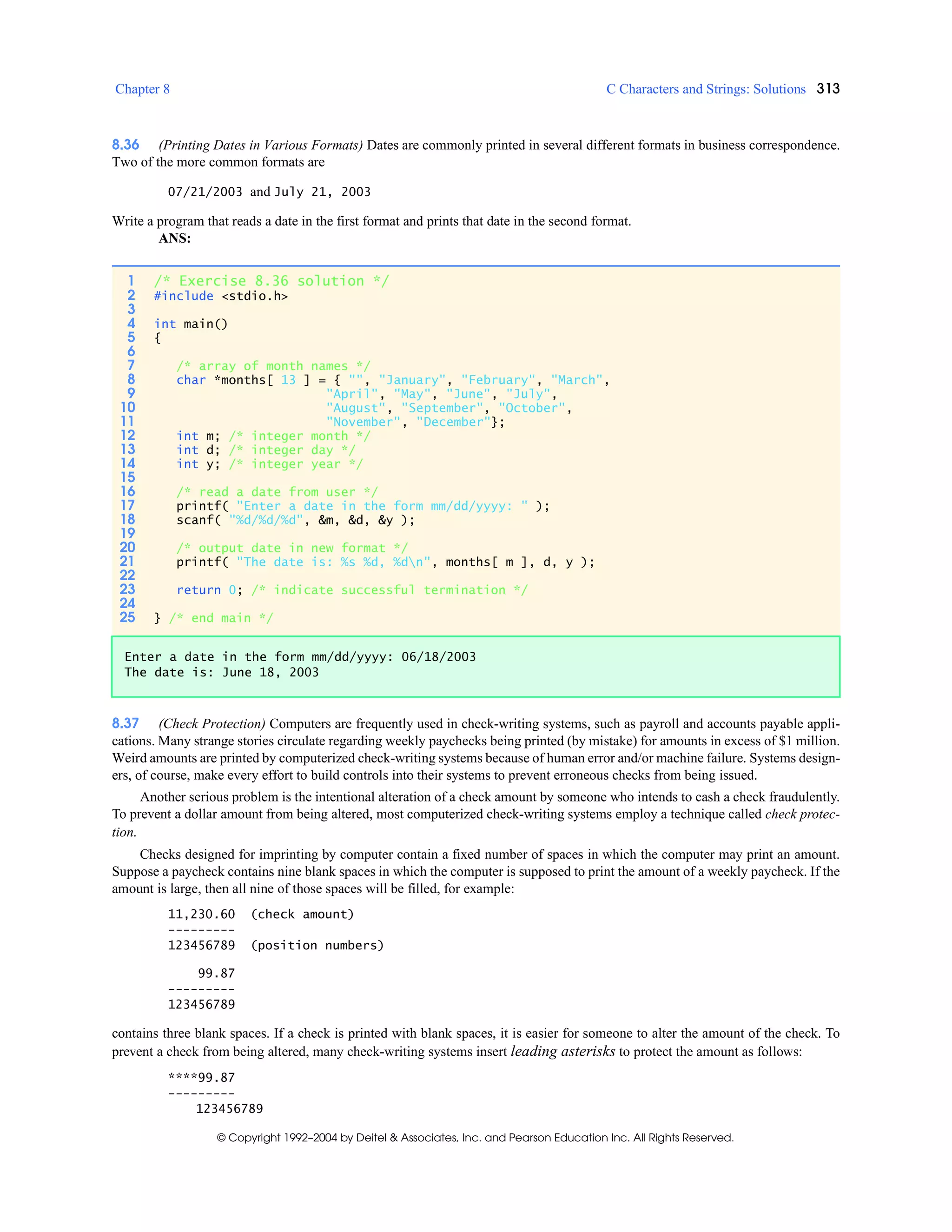 Chapter 8 C Characters and Strings: Solutions 313
© Copyright 1992–2004 by Deitel & Associates, Inc. and Pearson Education Inc. All Rights Reserved.
8.36 (Printing Dates in Various Formats) Dates are commonly printed in several different formats in business correspondence.
Two of the more common formats are
07/21/2003 and July 21, 2003
Write a program that reads a date in the first format and prints that date in the second format.
ANS:
8.37 (Check Protection) Computers are frequently used in check-writing systems, such as payroll and accounts payable appli-
cations. Many strange stories circulate regarding weekly paychecks being printed (by mistake) for amounts in excess of $1 million.
Weird amounts are printed by computerized check-writing systems because of human error and/or machine failure. Systems design-
ers, of course, make every effort to build controls into their systems to prevent erroneous checks from being issued.
Another serious problem is the intentional alteration of a check amount by someone who intends to cash a check fraudulently.
To prevent a dollar amount from being altered, most computerized check-writing systems employ a technique called check protec-
tion.
Checks designed for imprinting by computer contain a fixed number of spaces in which the computer may print an amount.
Suppose a paycheck contains nine blank spaces in which the computer is supposed to print the amount of a weekly paycheck. If the
amount is large, then all nine of those spaces will be filled, for example:
11,230.60 (check amount)
---------
123456789 (position numbers)
99.87
---------
123456789
contains three blank spaces. If a check is printed with blank spaces, it is easier for someone to alter the amount of the check. To
prevent a check from being altered, many check-writing systems insert leading asterisks to protect the amount as follows:
****99.87
---------
123456789
1 /* Exercise 8.36 solution */
2 #include <stdio.h>
3
4 int main()
5 {
6
7 /* array of month names */
8 char *months[ 13 ] = { "", "January", "February", "March",
9 "April", "May", "June", "July",
10 "August", "September", "October",
11 "November", "December"};
12 int m; /* integer month */
13 int d; /* integer day */
14 int y; /* integer year */
15
16 /* read a date from user */
17 printf( "Enter a date in the form mm/dd/yyyy: " );
18 scanf( "%d/%d/%d", &m, &d, &y );
19
20 /* output date in new format */
21 printf( "The date is: %s %d, %dn", months[ m ], d, y );
22
23 return 0; /* indicate successful termination */
24
25 } /* end main */
Enter a date in the form mm/dd/yyyy: 06/18/2003
The date is: June 18, 2003
 