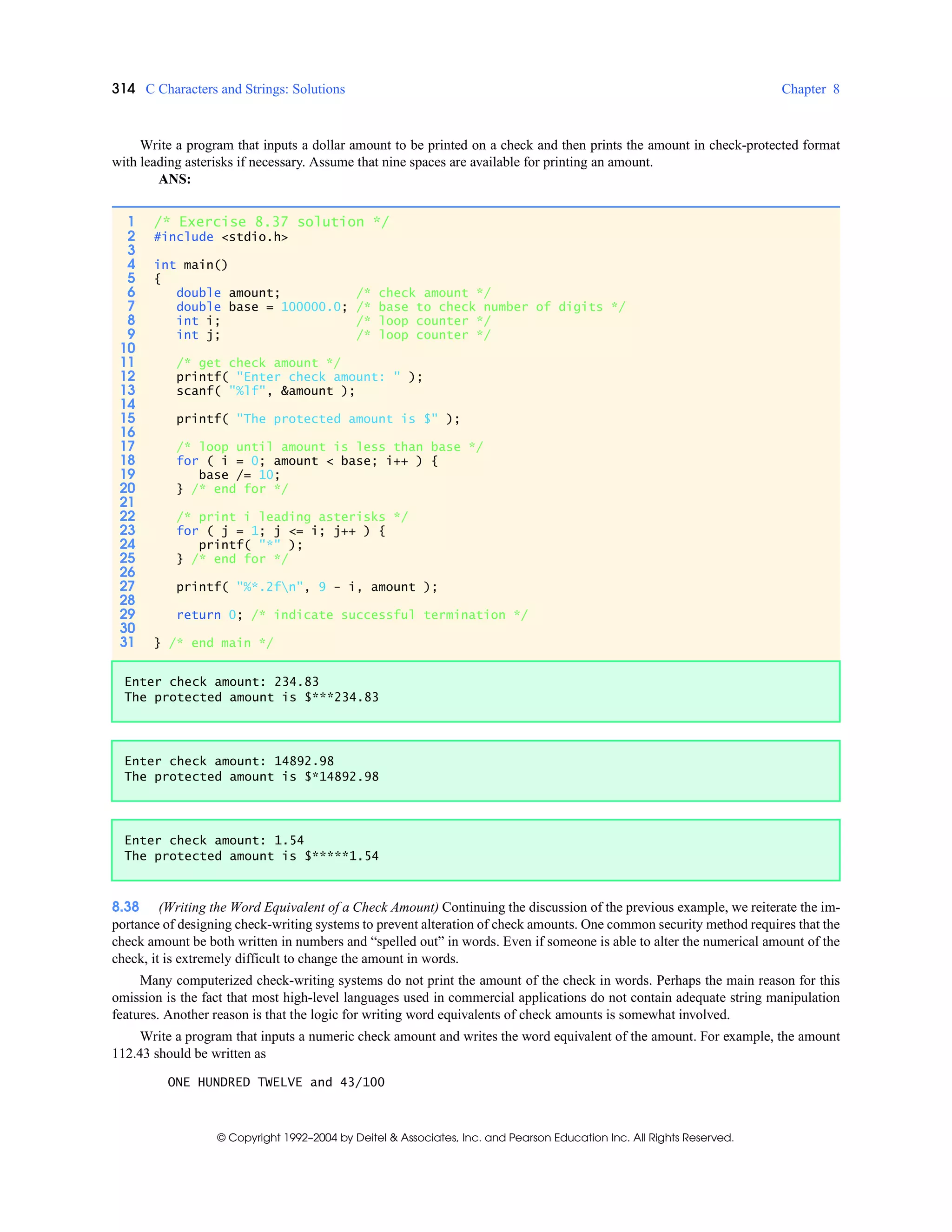 314 C Characters and Strings: Solutions Chapter 8
© Copyright 1992–2004 by Deitel & Associates, Inc. and Pearson Education Inc. All Rights Reserved.
Write a program that inputs a dollar amount to be printed on a check and then prints the amount in check-protected format
with leading asterisks if necessary. Assume that nine spaces are available for printing an amount.
ANS:
8.38 (Writing the Word Equivalent of a Check Amount) Continuing the discussion of the previous example, we reiterate the im-
portance of designing check-writing systems to prevent alteration of check amounts. One common security method requires that the
check amount be both written in numbers and “spelled out” in words. Even if someone is able to alter the numerical amount of the
check, it is extremely difficult to change the amount in words.
Many computerized check-writing systems do not print the amount of the check in words. Perhaps the main reason for this
omission is the fact that most high-level languages used in commercial applications do not contain adequate string manipulation
features. Another reason is that the logic for writing word equivalents of check amounts is somewhat involved.
Write a program that inputs a numeric check amount and writes the word equivalent of the amount. For example, the amount
112.43 should be written as
ONE HUNDRED TWELVE and 43/100
1 /* Exercise 8.37 solution */
2 #include <stdio.h>
3
4 int main()
5 {
6 double amount; /* check amount */
7 double base = 100000.0; /* base to check number of digits */
8 int i; /* loop counter */
9 int j; /* loop counter */
10
11 /* get check amount */
12 printf( "Enter check amount: " );
13 scanf( "%lf", &amount );
14
15 printf( "The protected amount is $" );
16
17 /* loop until amount is less than base */
18 for ( i = 0; amount < base; i++ ) {
19 base /= 10;
20 } /* end for */
21
22 /* print i leading asterisks */
23 for ( j = 1; j <= i; j++ ) {
24 printf( "*" );
25 } /* end for */
26
27 printf( "%*.2fn", 9 - i, amount );
28
29 return 0; /* indicate successful termination */
30
31 } /* end main */
Enter check amount: 234.83
The protected amount is $***234.83
Enter check amount: 14892.98
The protected amount is $*14892.98
Enter check amount: 1.54
The protected amount is $*****1.54
 