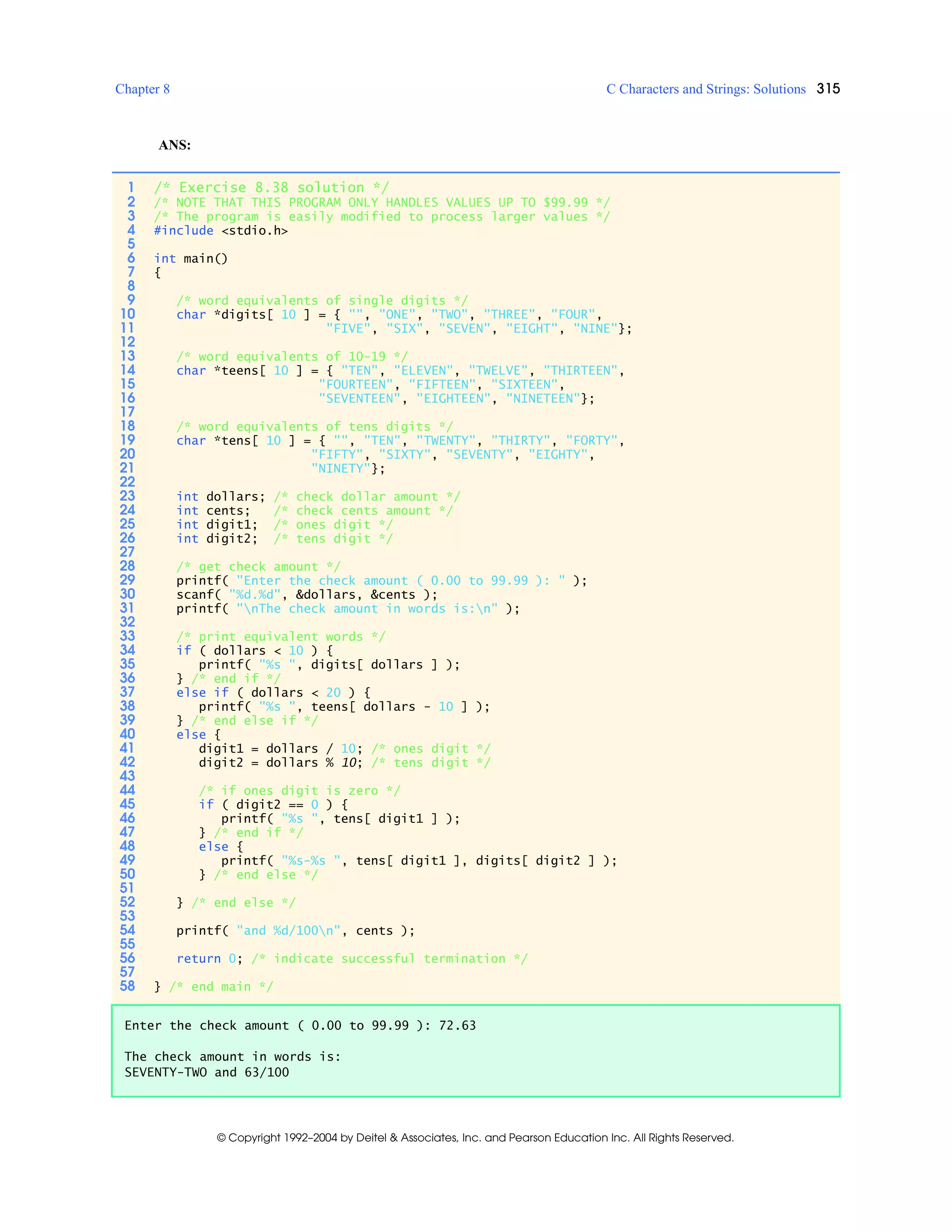 Chapter 8 C Characters and Strings: Solutions 315
© Copyright 1992–2004 by Deitel & Associates, Inc. and Pearson Education Inc. All Rights Reserved.
ANS:
1 /* Exercise 8.38 solution */
2 /* NOTE THAT THIS PROGRAM ONLY HANDLES VALUES UP TO $99.99 */
3 /* The program is easily modified to process larger values */
4 #include <stdio.h>
5
6 int main()
7 {
8
9 /* word equivalents of single digits */
10 char *digits[ 10 ] = { "", "ONE", "TWO", "THREE", "FOUR",
11 "FIVE", "SIX", "SEVEN", "EIGHT", "NINE"};
12
13 /* word equivalents of 10-19 */
14 char *teens[ 10 ] = { "TEN", "ELEVEN", "TWELVE", "THIRTEEN",
15 "FOURTEEN", "FIFTEEN", "SIXTEEN",
16 "SEVENTEEN", "EIGHTEEN", "NINETEEN"};
17
18 /* word equivalents of tens digits */
19 char *tens[ 10 ] = { "", "TEN", "TWENTY", "THIRTY", "FORTY",
20 "FIFTY", "SIXTY", "SEVENTY", "EIGHTY",
21 "NINETY"};
22
23 int dollars; /* check dollar amount */
24 int cents; /* check cents amount */
25 int digit1; /* ones digit */
26 int digit2; /* tens digit */
27
28 /* get check amount */
29 printf( "Enter the check amount ( 0.00 to 99.99 ): " );
30 scanf( "%d.%d", &dollars, &cents );
31 printf( "nThe check amount in words is:n" );
32
33 /* print equivalent words */
34 if ( dollars < 10 ) {
35 printf( "%s ", digits[ dollars ] );
36 } /* end if */
37 else if ( dollars < 20 ) {
38 printf( "%s ", teens[ dollars - 10 ] );
39 } /* end else if */
40 else {
41 digit1 = dollars / 10; /* ones digit */
42 digit2 = dollars % 10; /* tens digit */
43
44 /* if ones digit is zero */
45 if ( digit2 == 0 ) {
46 printf( "%s ", tens[ digit1 ] );
47 } /* end if */
48 else {
49 printf( "%s-%s ", tens[ digit1 ], digits[ digit2 ] );
50 } /* end else */
51
52 } /* end else */
53
54 printf( "and %d/100n", cents );
55
56 return 0; /* indicate successful termination */
57
58 } /* end main */
Enter the check amount ( 0.00 to 99.99 ): 72.63
The check amount in words is:
SEVENTY-TWO and 63/100
 