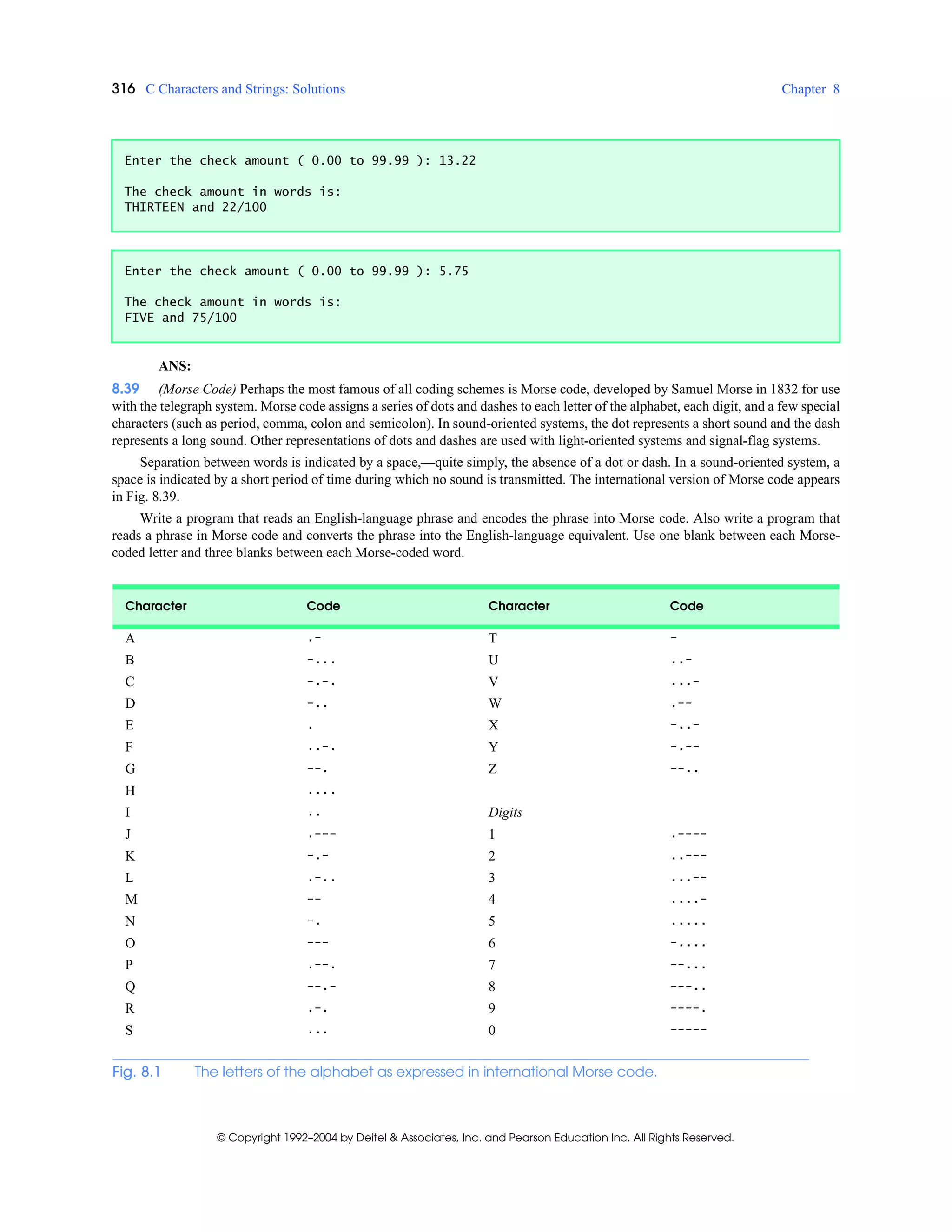 316 C Characters and Strings: Solutions Chapter 8
© Copyright 1992–2004 by Deitel & Associates, Inc. and Pearson Education Inc. All Rights Reserved.
ANS:
8.39 (Morse Code) Perhaps the most famous of all coding schemes is Morse code, developed by Samuel Morse in 1832 for use
with the telegraph system. Morse code assigns a series of dots and dashes to each letter of the alphabet, each digit, and a few special
characters (such as period, comma, colon and semicolon). In sound-oriented systems, the dot represents a short sound and the dash
represents a long sound. Other representations of dots and dashes are used with light-oriented systems and signal-flag systems.
Separation between words is indicated by a space,—quite simply, the absence of a dot or dash. In a sound-oriented system, a
space is indicated by a short period of time during which no sound is transmitted. The international version of Morse code appears
in Fig. 8.39.
Write a program that reads an English-language phrase and encodes the phrase into Morse code. Also write a program that
reads a phrase in Morse code and converts the phrase into the English-language equivalent. Use one blank between each Morse-
coded letter and three blanks between each Morse-coded word.
Enter the check amount ( 0.00 to 99.99 ): 13.22
The check amount in words is:
THIRTEEN and 22/100
Enter the check amount ( 0.00 to 99.99 ): 5.75
The check amount in words is:
FIVE and 75/100
Character Code Character Code
A .- T -
B -... U ..-
C -.-. V ...-
D -.. W .--
E . X -..-
F ..-. Y -.--
G --. Z --..
H ....
I .. Digits
J .--- 1 .----
K -.- 2 ..---
L .-.. 3 ...--
M -- 4 ....-
N -. 5 .....
O --- 6 -....
P .--. 7 --...
Q --.- 8 ---..
R .-. 9 ----.
S ... 0 -----
Fig. 8.1 The letters of the alphabet as expressed in international Morse code.
 