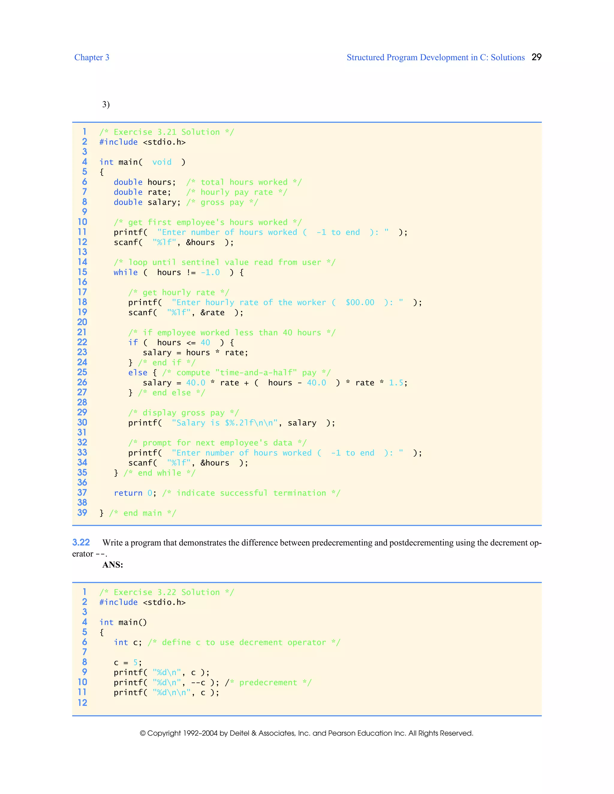 Chapter 3 Structured Program Development in C: Solutions 29
© Copyright 1992–2004 by Deitel & Associates, Inc. and Pearson Education Inc. All Rights Reserved.
3)
3.22 Write a program that demonstrates the difference between predecrementing and postdecrementing using the decrement op-
erator --.
ANS:
1 /* Exercise 3.21 Solution */
2 #include <stdio.h>
3
4 int main( void )
5 {
6 double hours; /* total hours worked */
7 double rate; /* hourly pay rate */
8 double salary; /* gross pay */
9
10 /* get first employee's hours worked */
11 printf( "Enter number of hours worked ( -1 to end ): " );
12 scanf( "%lf", &hours );
13
14 /* loop until sentinel value read from user */
15 while ( hours != -1.0 ) {
16
17 /* get hourly rate */
18 printf( "Enter hourly rate of the worker ( $00.00 ): " );
19 scanf( "%lf", &rate );
20
21 /* if employee worked less than 40 hours */
22 if ( hours <= 40 ) {
23 salary = hours * rate;
24 } /* end if */
25 else { /* compute "time-and-a-half" pay */
26 salary = 40.0 * rate + ( hours - 40.0 ) * rate * 1.5;
27 } /* end else */
28
29 /* display gross pay */
30 printf( "Salary is $%.2lfnn", salary );
31
32 /* prompt for next employee's data */
33 printf( "Enter number of hours worked ( -1 to end ): " );
34 scanf( "%lf", &hours );
35 } /* end while */
36
37 return 0; /* indicate successful termination */
38
39 } /* end main */
1 /* Exercise 3.22 Solution */
2 #include <stdio.h>
3
4 int main()
5 {
6 int c; /* define c to use decrement operator */
7
8 c = 5;
9 printf( "%dn", c );
10 printf( "%dn", --c ); /* predecrement */
11 printf( "%dnn", c );
12
 