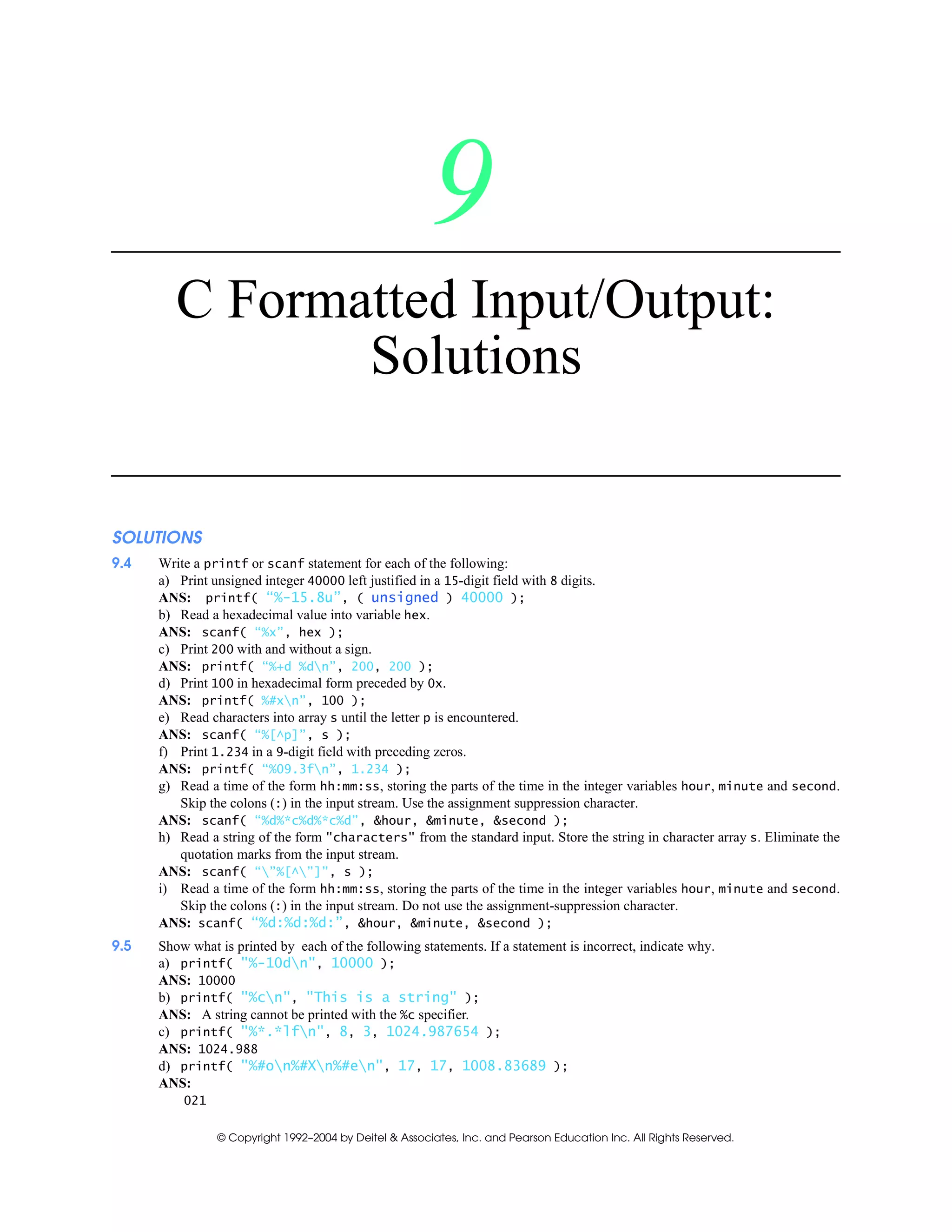 © Copyright 1992–2004 by Deitel & Associates, Inc. and Pearson Education Inc. All Rights Reserved.
9
C Formatted Input/Output:
Solutions
SOLUTIONS
9.4 Write a printf or scanf statement for each of the following:
a) Print unsigned integer 40000 left justified in a 15-digit field with 8 digits.
ANS: printf( “%-15.8u”, ( unsigned ) 40000 );
b) Read a hexadecimal value into variable hex.
ANS: scanf( “%x”, hex );
c) Print 200 with and without a sign.
ANS: printf( “%+d %dn”, 200, 200 );
d) Print 100 in hexadecimal form preceded by 0x.
ANS: printf( %#xn”, 100 );
e) Read characters into array s until the letter p is encountered.
ANS: scanf( “%[^p]”, s );
f) Print 1.234 in a 9-digit field with preceding zeros.
ANS: printf( “%09.3fn”, 1.234 );
g) Read a time of the form hh:mm:ss, storing the parts of the time in the integer variables hour, minute and second.
Skip the colons (:) in the input stream. Use the assignment suppression character.
ANS: scanf( “%d%*c%d%*c%d”, &hour, &minute, &second );
h) Read a string of the form "characters" from the standard input. Store the string in character array s. Eliminate the
quotation marks from the input stream.
ANS: scanf( “”%[^”]”, s );
i) Read a time of the form hh:mm:ss, storing the parts of the time in the integer variables hour, minute and second.
Skip the colons (:) in the input stream. Do not use the assignment-suppression character.
ANS: scanf( “%d:%d:%d:”, &hour, &minute, &second );
9.5 Show what is printed by each of the following statements. If a statement is incorrect, indicate why.
a) printf( "%-10dn", 10000 );
ANS: 10000
b) printf( "%cn", "This is a string" );
ANS: A string cannot be printed with the %c specifier.
c) printf( "%*.*lfn", 8, 3, 1024.987654 );
ANS: 1024.988
d) printf( "%#on%#Xn%#en", 17, 17, 1008.83689 );
ANS:
021
 