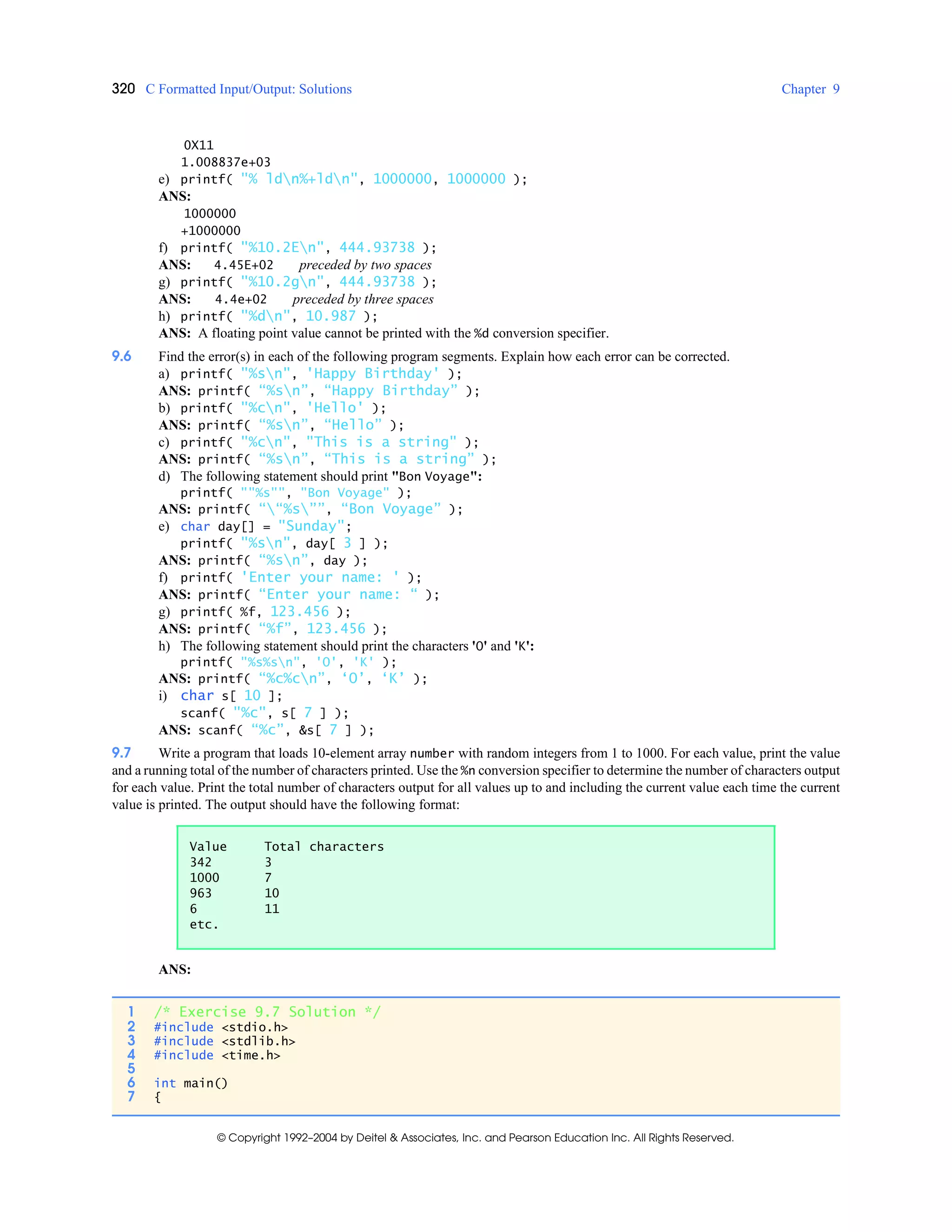 320 C Formatted Input/Output: Solutions Chapter 9
© Copyright 1992–2004 by Deitel & Associates, Inc. and Pearson Education Inc. All Rights Reserved.
0X11
1.008837e+03
e) printf( "% ldn%+ldn", 1000000, 1000000 );
ANS:
1000000
+1000000
f) printf( "%10.2En", 444.93738 );
ANS: 4.45E+02 preceded by two spaces
g) printf( "%10.2gn", 444.93738 );
ANS: 4.4e+02 preceded by three spaces
h) printf( "%dn", 10.987 );
ANS: A floating point value cannot be printed with the %d conversion specifier.
9.6 Find the error(s) in each of the following program segments. Explain how each error can be corrected.
a) printf( "%sn", 'Happy Birthday' );
ANS: printf( “%sn”, “Happy Birthday” );
b) printf( "%cn", 'Hello' );
ANS: printf( “%sn”, “Hello” );
c) printf( "%cn", "This is a string" );
ANS: printf( “%sn”, “This is a string” );
d) The following statement should print "Bon Voyage":
printf( ""%s"", "Bon Voyage" );
ANS: printf( ““%s””, “Bon Voyage” );
e) char day[] = "Sunday";
printf( "%sn", day[ 3 ] );
ANS: printf( “%sn”, day );
f) printf( 'Enter your name: ' );
ANS: printf( “Enter your name: “ );
g) printf( %f, 123.456 );
ANS: printf( “%f”, 123.456 );
h) The following statement should print the characters 'O' and 'K':
printf( "%s%sn", 'O', 'K' );
ANS: printf( “%c%cn”, ‘O’, ‘K’ );
i) char s[ 10 ];
scanf( "%c", s[ 7 ] );
ANS: scanf( “%c”, &s[ 7 ] );
9.7 Write a program that loads 10-element array number with random integers from 1 to 1000. For each value, print the value
and a running total of the number of characters printed. Use the %n conversion specifier to determine the number of characters output
for each value. Print the total number of characters output for all values up to and including the current value each time the current
value is printed. The output should have the following format:
ANS:
Value Total characters
342 3
1000 7
963 10
6 11
etc.
1 /* Exercise 9.7 Solution */
2 #include <stdio.h>
3 #include <stdlib.h>
4 #include <time.h>
5
6 int main()
7 {
 
