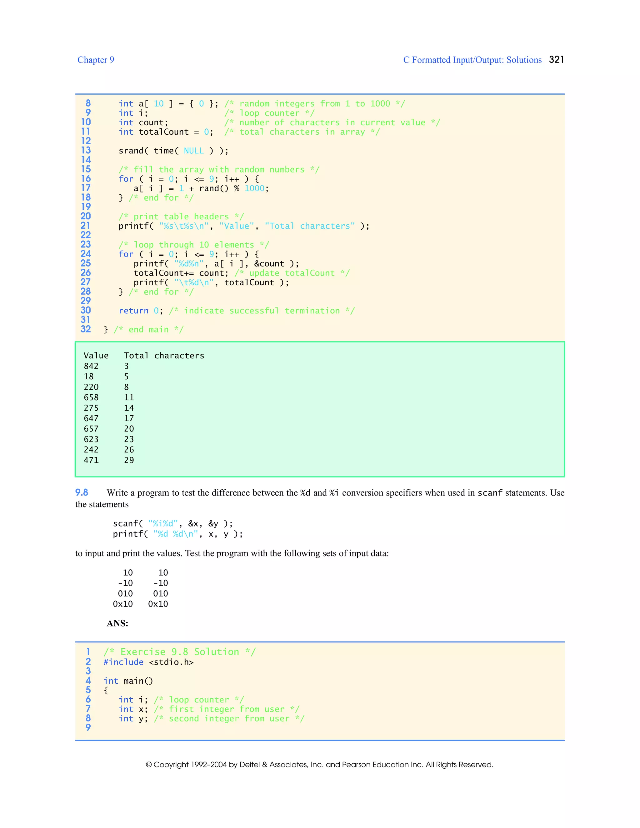 Chapter 9 C Formatted Input/Output: Solutions 321
© Copyright 1992–2004 by Deitel & Associates, Inc. and Pearson Education Inc. All Rights Reserved.
9.8 Write a program to test the difference between the %d and %i conversion specifiers when used in scanf statements. Use
the statements
scanf( "%i%d", &x, &y );
printf( "%d %dn", x, y );
to input and print the values. Test the program with the following sets of input data:
10 10
-10 -10
010 010
0x10 0x10
ANS:
8 int a[ 10 ] = { 0 }; /* random integers from 1 to 1000 */
9 int i; /* loop counter */
10 int count; /* number of characters in current value */
11 int totalCount = 0; /* total characters in array */
12
13 srand( time( NULL ) );
14
15 /* fill the array with random numbers */
16 for ( i = 0; i <= 9; i++ ) {
17 a[ i ] = 1 + rand() % 1000;
18 } /* end for */
19
20 /* print table headers */
21 printf( "%st%sn", "Value", "Total characters" );
22
23 /* loop through 10 elements */
24 for ( i = 0; i <= 9; i++ ) {
25 printf( "%d%n", a[ i ], &count );
26 totalCount+= count; /* update totalCount */
27 printf( "t%dn", totalCount );
28 } /* end for */
29
30 return 0; /* indicate successful termination */
31
32 } /* end main */
Value Total characters
842 3
18 5
220 8
658 11
275 14
647 17
657 20
623 23
242 26
471 29
1 /* Exercise 9.8 Solution */
2 #include <stdio.h>
3
4 int main()
5 {
6 int i; /* loop counter */
7 int x; /* first integer from user */
8 int y; /* second integer from user */
9
 