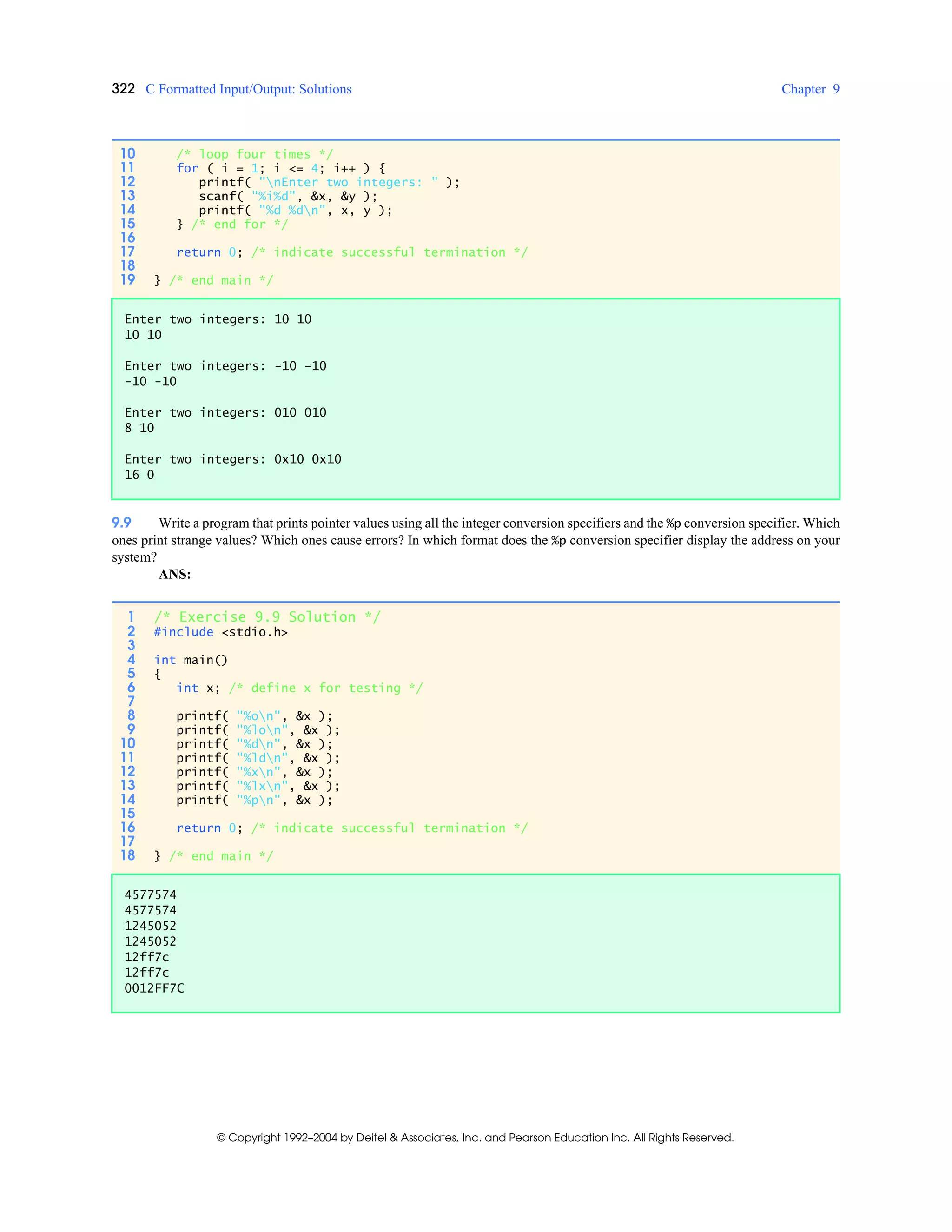 322 C Formatted Input/Output: Solutions Chapter 9
© Copyright 1992–2004 by Deitel & Associates, Inc. and Pearson Education Inc. All Rights Reserved.
9.9 Write a program that prints pointer values using all the integer conversion specifiers and the %p conversion specifier. Which
ones print strange values? Which ones cause errors? In which format does the %p conversion specifier display the address on your
system?
ANS:
10 /* loop four times */
11 for ( i = 1; i <= 4; i++ ) {
12 printf( "nEnter two integers: " );
13 scanf( "%i%d", &x, &y );
14 printf( "%d %dn", x, y );
15 } /* end for */
16
17 return 0; /* indicate successful termination */
18
19 } /* end main */
Enter two integers: 10 10
10 10
Enter two integers: -10 -10
-10 -10
Enter two integers: 010 010
8 10
Enter two integers: 0x10 0x10
16 0
1 /* Exercise 9.9 Solution */
2 #include <stdio.h>
3
4 int main()
5 {
6 int x; /* define x for testing */
7
8 printf( "%on", &x );
9 printf( "%lon", &x );
10 printf( "%dn", &x );
11 printf( "%ldn", &x );
12 printf( "%xn", &x );
13 printf( "%lxn", &x );
14 printf( "%pn", &x );
15
16 return 0; /* indicate successful termination */
17
18 } /* end main */
4577574
4577574
1245052
1245052
12ff7c
12ff7c
0012FF7C
 