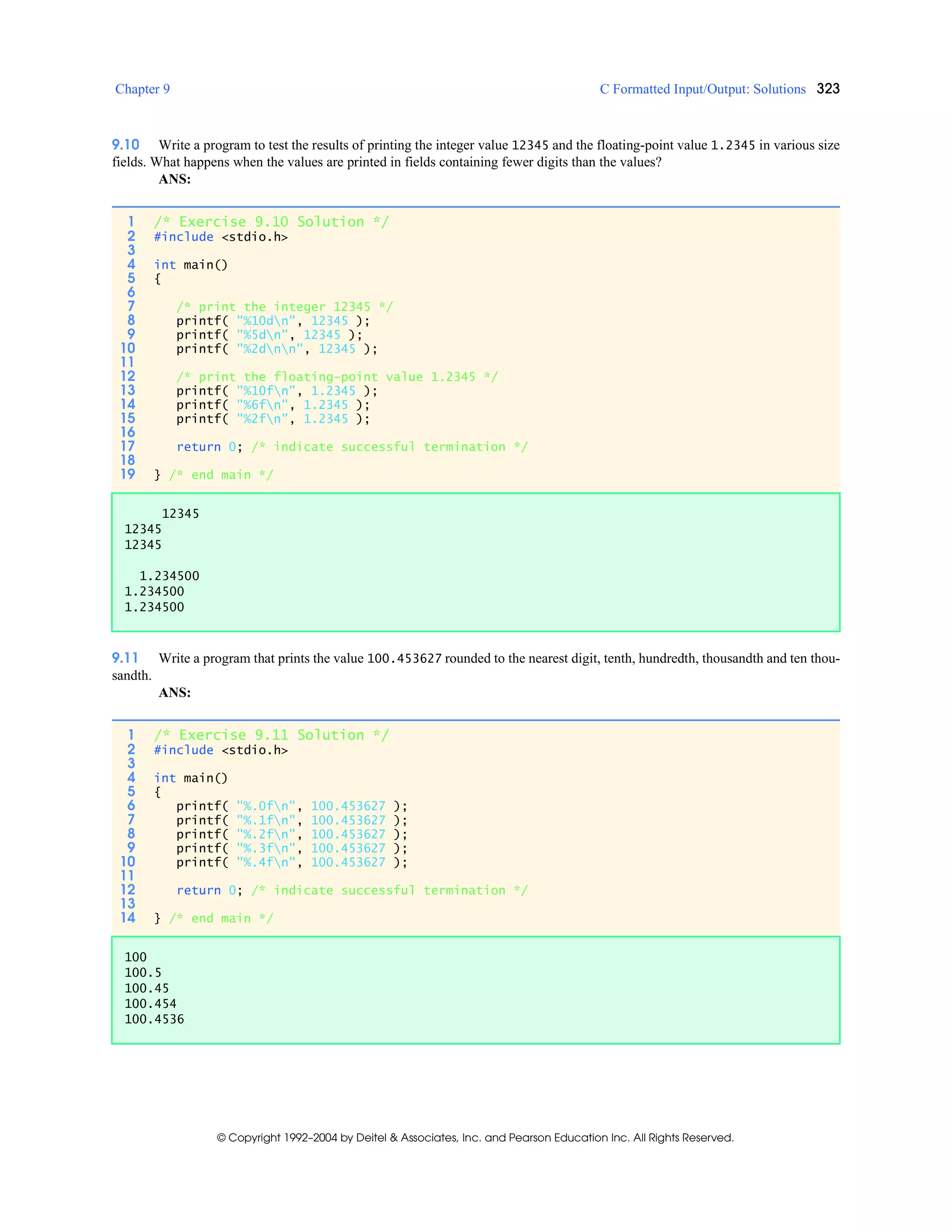 Chapter 9 C Formatted Input/Output: Solutions 323
© Copyright 1992–2004 by Deitel & Associates, Inc. and Pearson Education Inc. All Rights Reserved.
9.10 Write a program to test the results of printing the integer value 12345 and the floating-point value 1.2345 in various size
fields. What happens when the values are printed in fields containing fewer digits than the values?
ANS:
9.11 Write a program that prints the value 100.453627 rounded to the nearest digit, tenth, hundredth, thousandth and ten thou-
sandth.
ANS:
1 /* Exercise 9.10 Solution */
2 #include <stdio.h>
3
4 int main()
5 {
6
7 /* print the integer 12345 */
8 printf( "%10dn", 12345 );
9 printf( "%5dn", 12345 );
10 printf( "%2dnn", 12345 );
11
12 /* print the floating-point value 1.2345 */
13 printf( "%10fn", 1.2345 );
14 printf( "%6fn", 1.2345 );
15 printf( "%2fn", 1.2345 );
16
17 return 0; /* indicate successful termination */
18
19 } /* end main */
12345
12345
12345
1.234500
1.234500
1.234500
1 /* Exercise 9.11 Solution */
2 #include <stdio.h>
3
4 int main()
5 {
6 printf( "%.0fn", 100.453627 );
7 printf( "%.1fn", 100.453627 );
8 printf( "%.2fn", 100.453627 );
9 printf( "%.3fn", 100.453627 );
10 printf( "%.4fn", 100.453627 );
11
12 return 0; /* indicate successful termination */
13
14 } /* end main */
100
100.5
100.45
100.454
100.4536
 