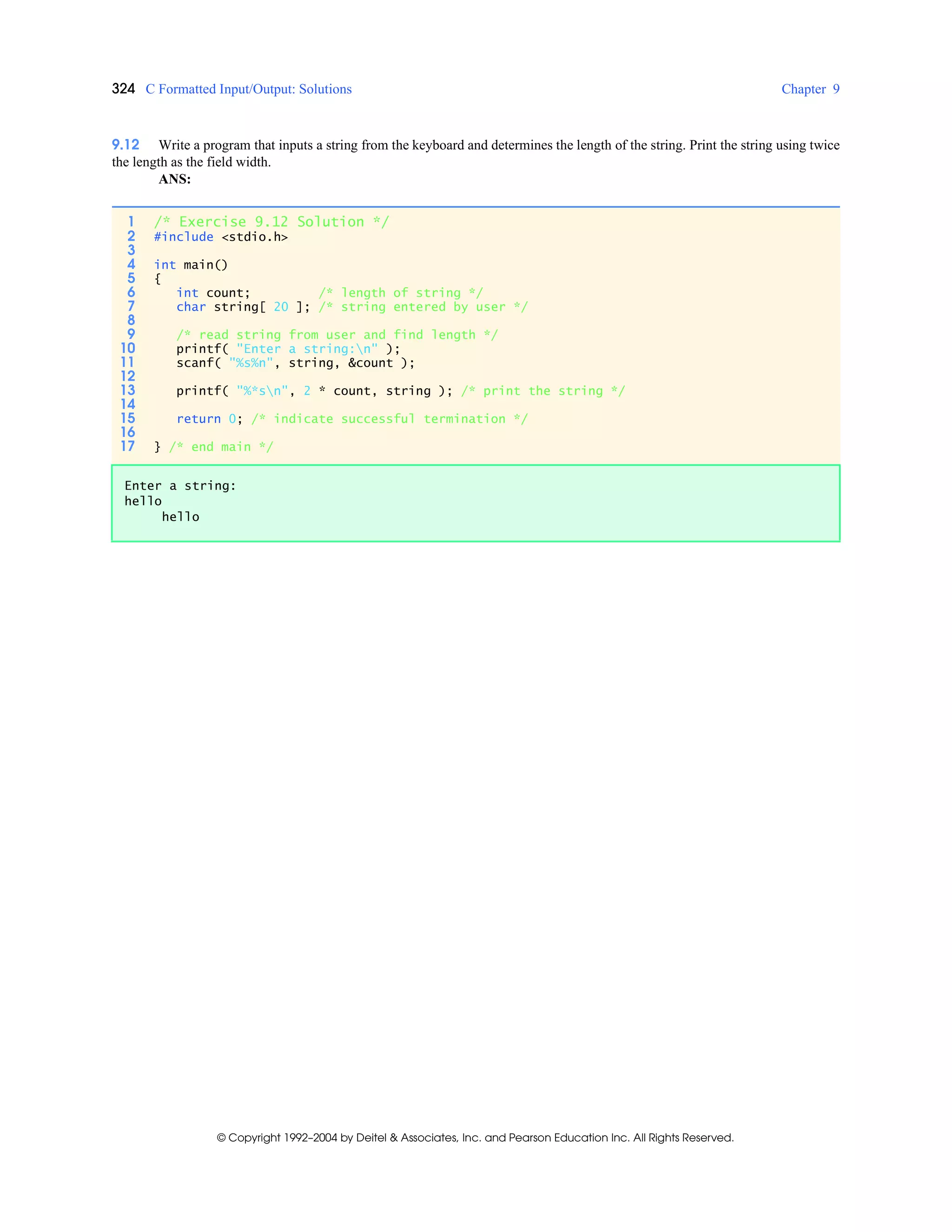 324 C Formatted Input/Output: Solutions Chapter 9
© Copyright 1992–2004 by Deitel & Associates, Inc. and Pearson Education Inc. All Rights Reserved.
9.12 Write a program that inputs a string from the keyboard and determines the length of the string. Print the string using twice
the length as the field width.
ANS:
1 /* Exercise 9.12 Solution */
2 #include <stdio.h>
3
4 int main()
5 {
6 int count; /* length of string */
7 char string[ 20 ]; /* string entered by user */
8
9 /* read string from user and find length */
10 printf( "Enter a string:n" );
11 scanf( "%s%n", string, &count );
12
13 printf( "%*sn", 2 * count, string ); /* print the string */
14
15 return 0; /* indicate successful termination */
16
17 } /* end main */
Enter a string:
hello
hello
 