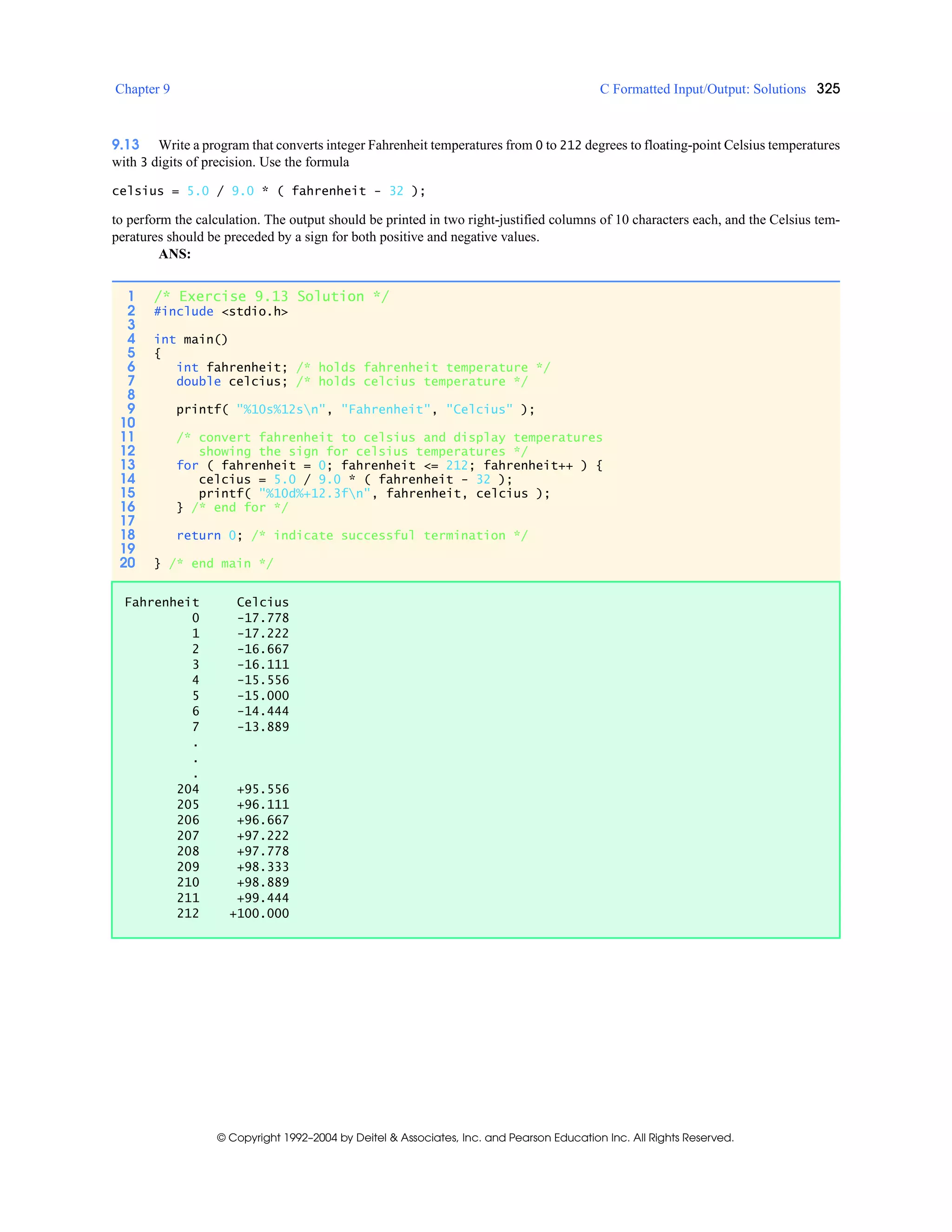 Chapter 9 C Formatted Input/Output: Solutions 325
© Copyright 1992–2004 by Deitel & Associates, Inc. and Pearson Education Inc. All Rights Reserved.
9.13 Write a program that converts integer Fahrenheit temperatures from 0 to 212 degrees to floating-point Celsius temperatures
with 3 digits of precision. Use the formula
celsius = 5.0 / 9.0 * ( fahrenheit - 32 );
to perform the calculation. The output should be printed in two right-justified columns of 10 characters each, and the Celsius tem-
peratures should be preceded by a sign for both positive and negative values.
ANS:
1 /* Exercise 9.13 Solution */
2 #include <stdio.h>
3
4 int main()
5 {
6 int fahrenheit; /* holds fahrenheit temperature */
7 double celcius; /* holds celcius temperature */
8
9 printf( "%10s%12sn", "Fahrenheit", "Celcius" );
10
11 /* convert fahrenheit to celsius and display temperatures
12 showing the sign for celsius temperatures */
13 for ( fahrenheit = 0; fahrenheit <= 212; fahrenheit++ ) {
14 celcius = 5.0 / 9.0 * ( fahrenheit - 32 );
15 printf( "%10d%+12.3fn", fahrenheit, celcius );
16 } /* end for */
17
18 return 0; /* indicate successful termination */
19
20 } /* end main */
Fahrenheit Celcius
0 -17.778
1 -17.222
2 -16.667
3 -16.111
4 -15.556
5 -15.000
6 -14.444
7 -13.889
.
.
.
204 +95.556
205 +96.111
206 +96.667
207 +97.222
208 +97.778
209 +98.333
210 +98.889
211 +99.444
212 +100.000
 