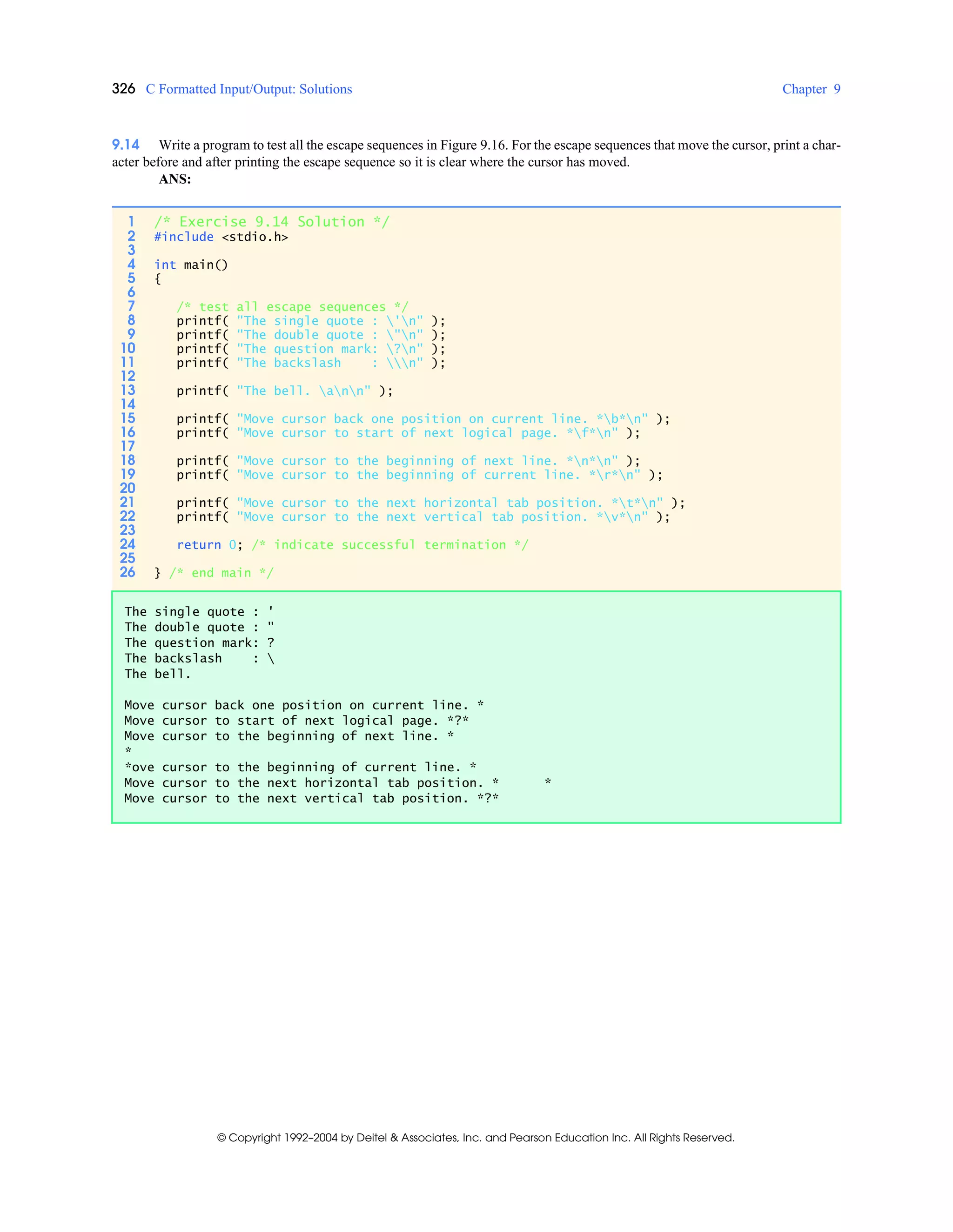 326 C Formatted Input/Output: Solutions Chapter 9
© Copyright 1992–2004 by Deitel & Associates, Inc. and Pearson Education Inc. All Rights Reserved.
9.14 Write a program to test all the escape sequences in Figure 9.16. For the escape sequences that move the cursor, print a char-
acter before and after printing the escape sequence so it is clear where the cursor has moved.
ANS:
1 /* Exercise 9.14 Solution */
2 #include <stdio.h>
3
4 int main()
5 {
6
7 /* test all escape sequences */
8 printf( "The single quote : 'n" );
9 printf( "The double quote : "n" );
10 printf( "The question mark: ?n" );
11 printf( "The backslash : n" );
12
13 printf( "The bell. ann" );
14
15 printf( "Move cursor back one position on current line. *b*n" );
16 printf( "Move cursor to start of next logical page. *f*n" );
17
18 printf( "Move cursor to the beginning of next line. *n*n" );
19 printf( "Move cursor to the beginning of current line. *r*n" );
20
21 printf( "Move cursor to the next horizontal tab position. *t*n" );
22 printf( "Move cursor to the next vertical tab position. *v*n" );
23
24 return 0; /* indicate successful termination */
25
26 } /* end main */
The single quote : '
The double quote : "
The question mark: ?
The backslash : 
The bell.
Move cursor back one position on current line. *
Move cursor to start of next logical page. *?*
Move cursor to the beginning of next line. *
*
*ove cursor to the beginning of current line. *
Move cursor to the next horizontal tab position. * *
Move cursor to the next vertical tab position. *?*
 