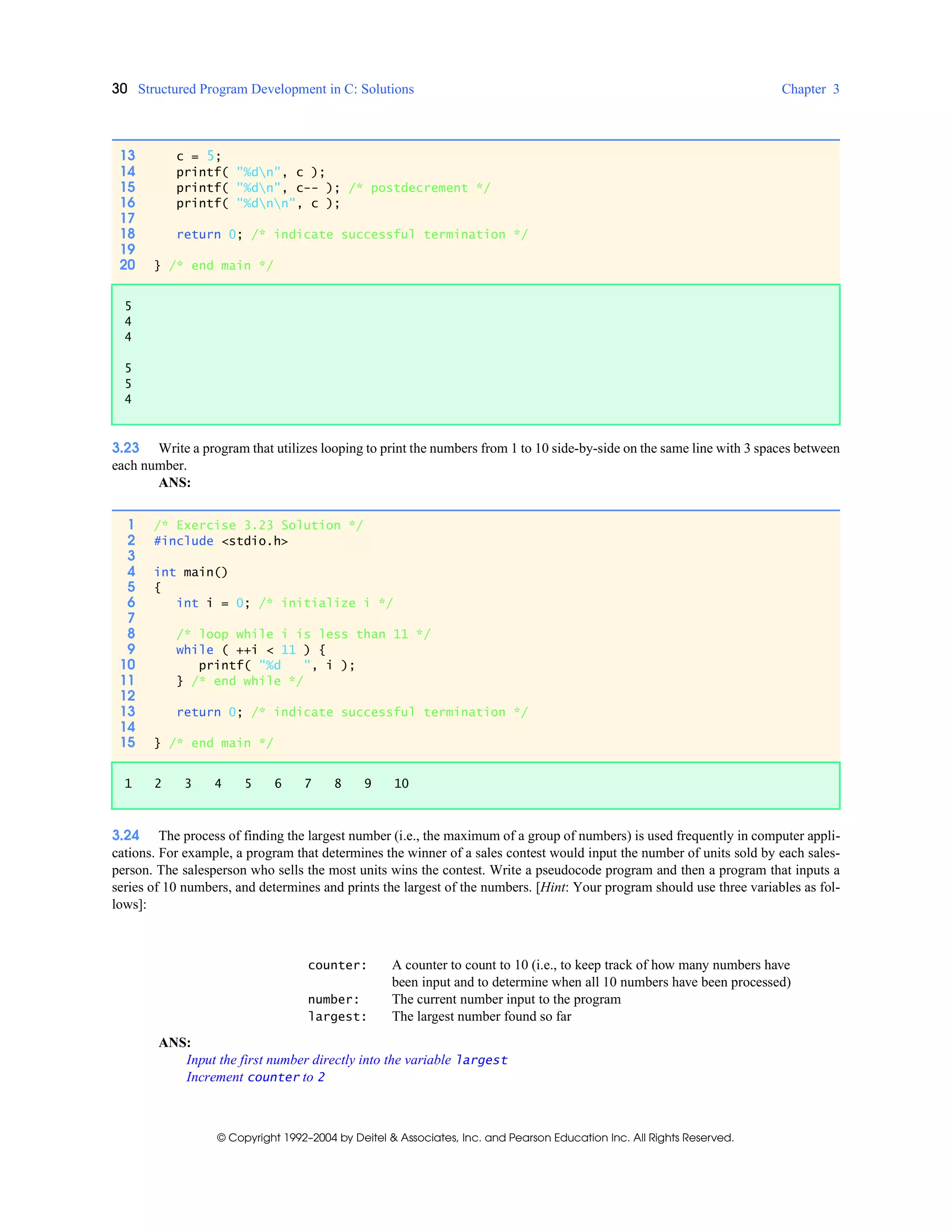 30 Structured Program Development in C: Solutions Chapter 3
© Copyright 1992–2004 by Deitel & Associates, Inc. and Pearson Education Inc. All Rights Reserved.
3.23 Write a program that utilizes looping to print the numbers from 1 to 10 side-by-side on the same line with 3 spaces between
each number.
ANS:
3.24 The process of finding the largest number (i.e., the maximum of a group of numbers) is used frequently in computer appli-
cations. For example, a program that determines the winner of a sales contest would input the number of units sold by each sales-
person. The salesperson who sells the most units wins the contest. Write a pseudocode program and then a program that inputs a
series of 10 numbers, and determines and prints the largest of the numbers. [Hint: Your program should use three variables as fol-
lows]:
counter: A counter to count to 10 (i.e., to keep track of how many numbers have
been input and to determine when all 10 numbers have been processed)
number: The current number input to the program
largest: The largest number found so far
ANS:
Input the first number directly into the variable largest
Increment counter to 2
13 c = 5;
14 printf( "%dn", c );
15 printf( "%dn", c-- ); /* postdecrement */
16 printf( "%dnn", c );
17
18 return 0; /* indicate successful termination */
19
20 } /* end main */
5
4
4
5
5
4
1 /* Exercise 3.23 Solution */
2 #include <stdio.h>
3
4 int main()
5 {
6 int i = 0; /* initialize i */
7
8 /* loop while i is less than 11 */
9 while ( ++i < 11 ) {
10 printf( "%d ", i );
11 } /* end while */
12
13 return 0; /* indicate successful termination */
14
15 } /* end main */
1 2 3 4 5 6 7 8 9 10
 