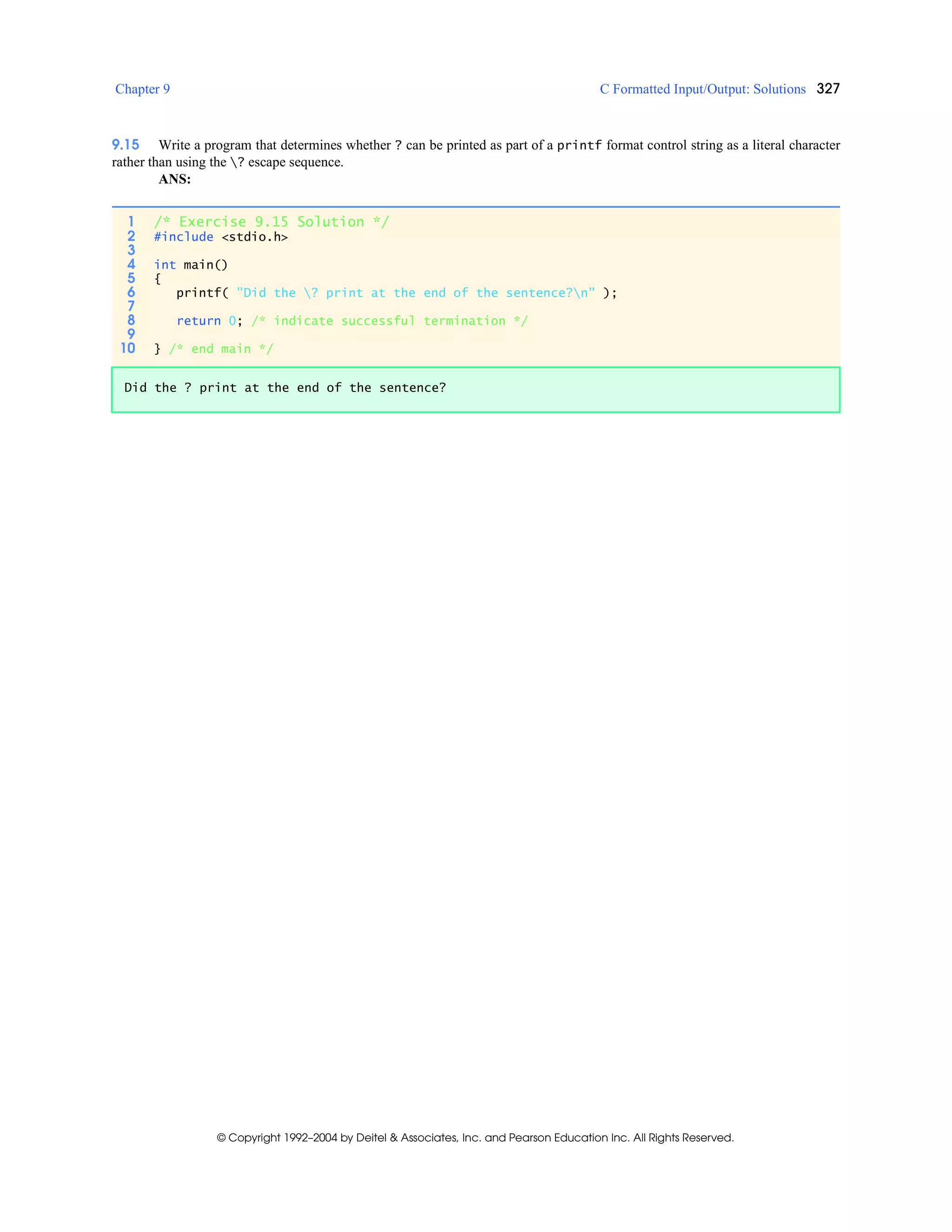 Chapter 9 C Formatted Input/Output: Solutions 327
© Copyright 1992–2004 by Deitel & Associates, Inc. and Pearson Education Inc. All Rights Reserved.
9.15 Write a program that determines whether ? can be printed as part of a printf format control string as a literal character
rather than using the ? escape sequence.
ANS:
1 /* Exercise 9.15 Solution */
2 #include <stdio.h>
3
4 int main()
5 {
6 printf( "Did the ? print at the end of the sentence?n" );
7
8 return 0; /* indicate successful termination */
9
10 } /* end main */
Did the ? print at the end of the sentence?
 