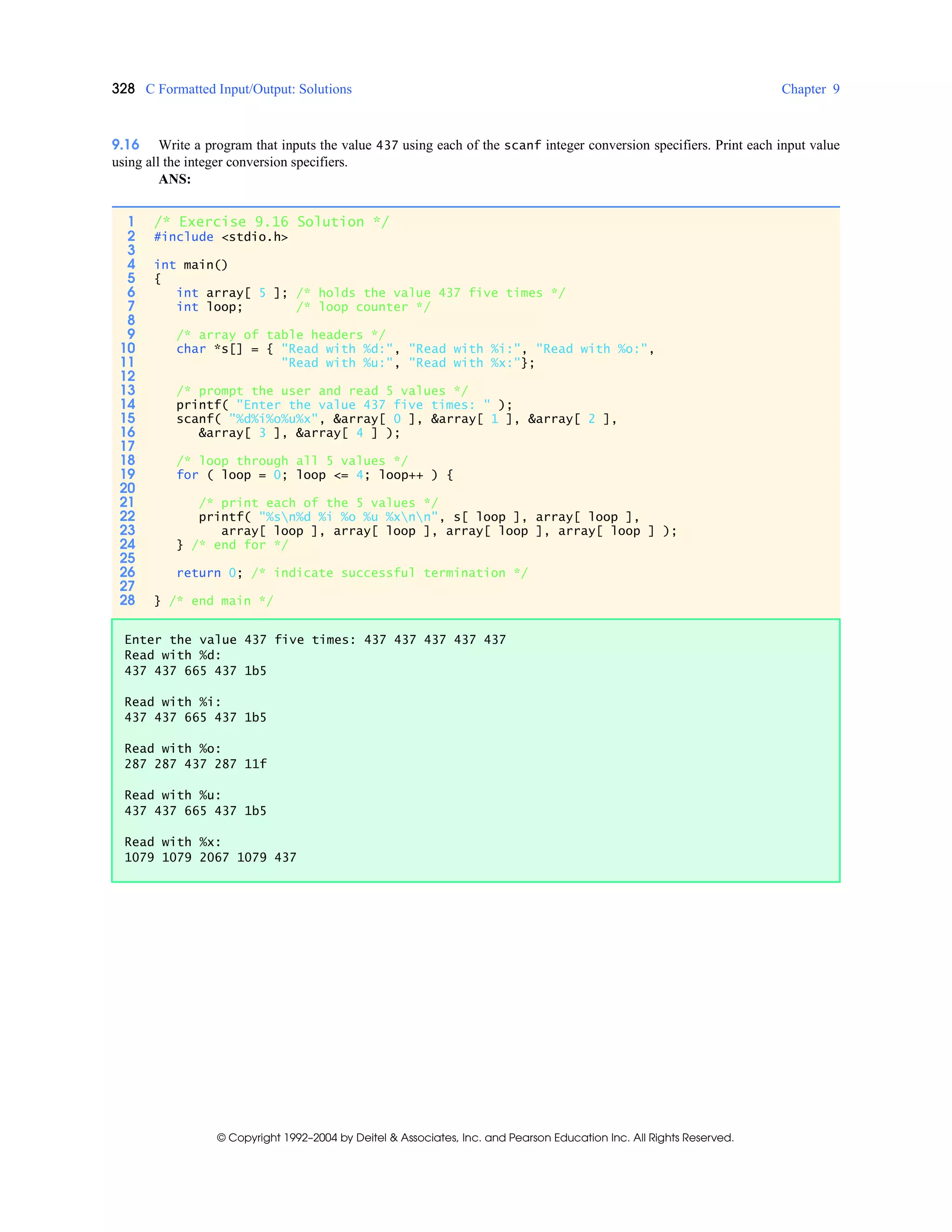 328 C Formatted Input/Output: Solutions Chapter 9
© Copyright 1992–2004 by Deitel & Associates, Inc. and Pearson Education Inc. All Rights Reserved.
9.16 Write a program that inputs the value 437 using each of the scanf integer conversion specifiers. Print each input value
using all the integer conversion specifiers.
ANS:
1 /* Exercise 9.16 Solution */
2 #include <stdio.h>
3
4 int main()
5 {
6 int array[ 5 ]; /* holds the value 437 five times */
7 int loop; /* loop counter */
8
9 /* array of table headers */
10 char *s[] = { "Read with %d:", "Read with %i:", "Read with %o:",
11 "Read with %u:", "Read with %x:"};
12
13 /* prompt the user and read 5 values */
14 printf( "Enter the value 437 five times: " );
15 scanf( "%d%i%o%u%x", &array[ 0 ], &array[ 1 ], &array[ 2 ],
16 &array[ 3 ], &array[ 4 ] );
17
18 /* loop through all 5 values */
19 for ( loop = 0; loop <= 4; loop++ ) {
20
21 /* print each of the 5 values */
22 printf( "%sn%d %i %o %u %xnn", s[ loop ], array[ loop ],
23 array[ loop ], array[ loop ], array[ loop ], array[ loop ] );
24 } /* end for */
25
26 return 0; /* indicate successful termination */
27
28 } /* end main */
Enter the value 437 five times: 437 437 437 437 437
Read with %d:
437 437 665 437 1b5
Read with %i:
437 437 665 437 1b5
Read with %o:
287 287 437 287 11f
Read with %u:
437 437 665 437 1b5
Read with %x:
1079 1079 2067 1079 437
 