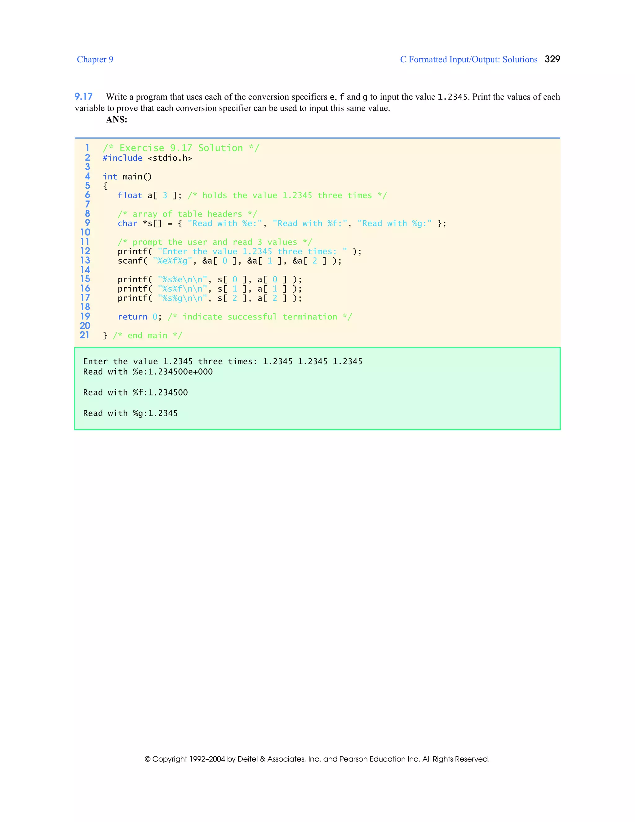 Chapter 9 C Formatted Input/Output: Solutions 329
© Copyright 1992–2004 by Deitel & Associates, Inc. and Pearson Education Inc. All Rights Reserved.
9.17 Write a program that uses each of the conversion specifiers e, f and g to input the value 1.2345. Print the values of each
variable to prove that each conversion specifier can be used to input this same value.
ANS:
1 /* Exercise 9.17 Solution */
2 #include <stdio.h>
3
4 int main()
5 {
6 float a[ 3 ]; /* holds the value 1.2345 three times */
7
8 /* array of table headers */
9 char *s[] = { "Read with %e:", "Read with %f:", "Read with %g:" };
10
11 /* prompt the user and read 3 values */
12 printf( "Enter the value 1.2345 three times: " );
13 scanf( "%e%f%g", &a[ 0 ], &a[ 1 ], &a[ 2 ] );
14
15 printf( "%s%enn", s[ 0 ], a[ 0 ] );
16 printf( "%s%fnn", s[ 1 ], a[ 1 ] );
17 printf( "%s%gnn", s[ 2 ], a[ 2 ] );
18
19 return 0; /* indicate successful termination */
20
21 } /* end main */
Enter the value 1.2345 three times: 1.2345 1.2345 1.2345
Read with %e:1.234500e+000
Read with %f:1.234500
Read with %g:1.2345
 