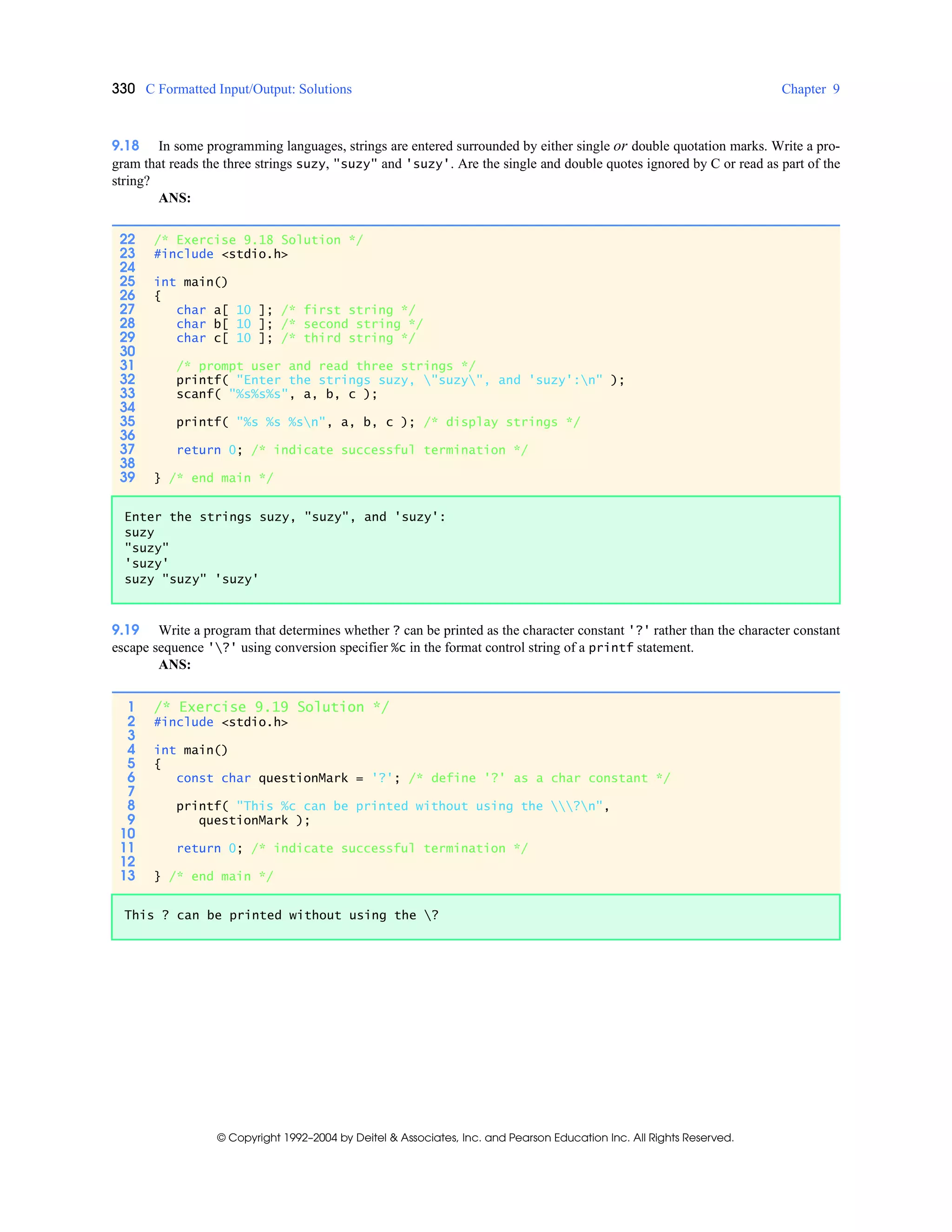 330 C Formatted Input/Output: Solutions Chapter 9
© Copyright 1992–2004 by Deitel & Associates, Inc. and Pearson Education Inc. All Rights Reserved.
9.18 In some programming languages, strings are entered surrounded by either single or double quotation marks. Write a pro-
gram that reads the three strings suzy, "suzy" and 'suzy'. Are the single and double quotes ignored by C or read as part of the
string?
ANS:
9.19 Write a program that determines whether ? can be printed as the character constant '?' rather than the character constant
escape sequence '?' using conversion specifier %c in the format control string of a printf statement.
ANS:
22 /* Exercise 9.18 Solution */
23 #include <stdio.h>
24
25 int main()
26 {
27 char a[ 10 ]; /* first string */
28 char b[ 10 ]; /* second string */
29 char c[ 10 ]; /* third string */
30
31 /* prompt user and read three strings */
32 printf( "Enter the strings suzy, "suzy", and 'suzy':n" );
33 scanf( "%s%s%s", a, b, c );
34
35 printf( "%s %s %sn", a, b, c ); /* display strings */
36
37 return 0; /* indicate successful termination */
38
39 } /* end main */
Enter the strings suzy, "suzy", and 'suzy':
suzy
"suzy"
'suzy'
suzy "suzy" 'suzy'
1 /* Exercise 9.19 Solution */
2 #include <stdio.h>
3
4 int main()
5 {
6 const char questionMark = '?'; /* define '?' as a char constant */
7
8 printf( "This %c can be printed without using the ?n",
9 questionMark );
10
11 return 0; /* indicate successful termination */
12
13 } /* end main */
This ? can be printed without using the ?
 