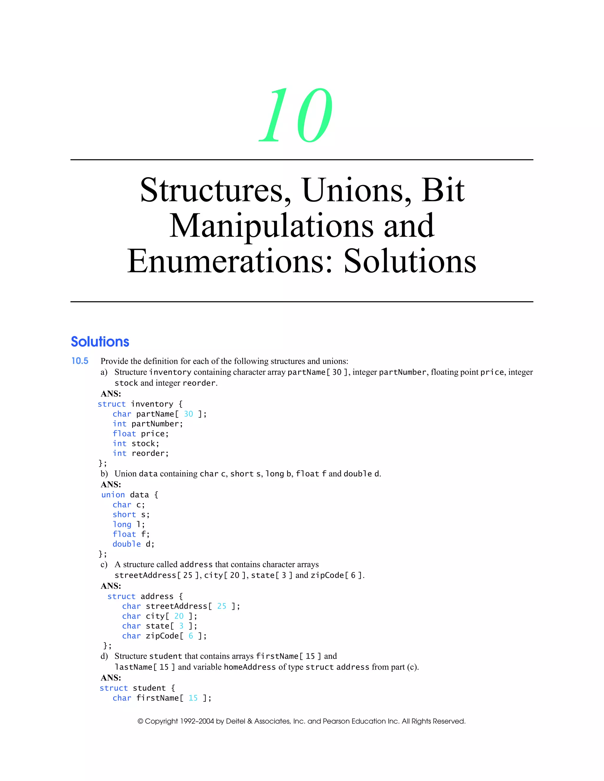 © Copyright 1992–2004 by Deitel & Associates, Inc. and Pearson Education Inc. All Rights Reserved.
10
Structures, Unions, Bit
Manipulations and
Enumerations: Solutions
Solutions
10.5 Provide the definition for each of the following structures and unions:
a) Structure inventory containing character array partName[ 30 ], integer partNumber, floating point price, integer
stock and integer reorder.
ANS:
struct inventory {
char partName[ 30 ];
int partNumber;
float price;
int stock;
int reorder;
};
b) Union data containing char c, short s, long b, float f and double d.
ANS:
union data {
char c;
short s;
long l;
float f;
double d;
};
c) A structure called address that contains character arrays
streetAddress[ 25 ], city[ 20 ], state[ 3 ] and zipCode[ 6 ].
ANS:
struct address {
char streetAddress[ 25 ];
char city[ 20 ];
char state[ 3 ];
char zipCode[ 6 ];
};
d) Structure student that contains arrays firstName[ 15 ] and
lastName[ 15 ] and variable homeAddress of type struct address from part (c).
ANS:
struct student {
char firstName[ 15 ];
 