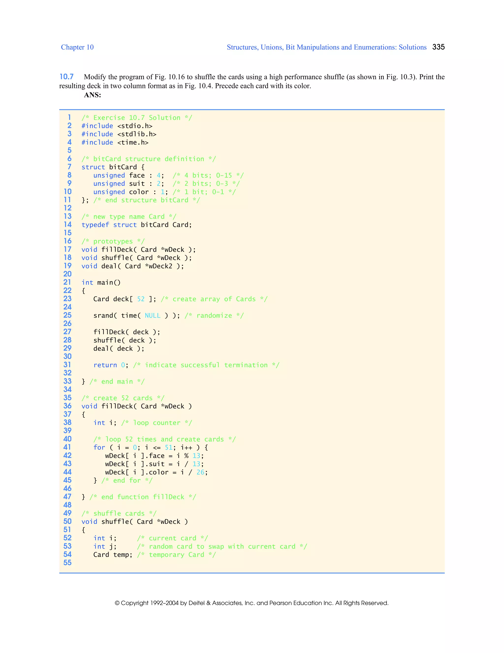 Chapter 10 Structures, Unions, Bit Manipulations and Enumerations: Solutions 335
© Copyright 1992–2004 by Deitel & Associates, Inc. and Pearson Education Inc. All Rights Reserved.
10.7 Modify the program of Fig. 10.16 to shuffle the cards using a high performance shuffle (as shown in Fig. 10.3). Print the
resulting deck in two column format as in Fig. 10.4. Precede each card with its color.
ANS:
1 /* Exercise 10.7 Solution */
2 #include <stdio.h>
3 #include <stdlib.h>
4 #include <time.h>
5
6 /* bitCard structure definition */
7 struct bitCard {
8 unsigned face : 4; /* 4 bits; 0-15 */
9 unsigned suit : 2; /* 2 bits; 0-3 */
10 unsigned color : 1; /* 1 bit; 0-1 */
11 }; /* end structure bitCard */
12
13 /* new type name Card */
14 typedef struct bitCard Card;
15
16 /* prototypes */
17 void fillDeck( Card *wDeck );
18 void shuffle( Card *wDeck );
19 void deal( Card *wDeck2 );
20
21 int main()
22 {
23 Card deck[ 52 ]; /* create array of Cards */
24
25 srand( time( NULL ) ); /* randomize */
26
27 fillDeck( deck );
28 shuffle( deck );
29 deal( deck );
30
31 return 0; /* indicate successful termination */
32
33 } /* end main */
34
35 /* create 52 cards */
36 void fillDeck( Card *wDeck )
37 {
38 int i; /* loop counter */
39
40 /* loop 52 times and create cards */
41 for ( i = 0; i <= 51; i++ ) {
42 wDeck[ i ].face = i % 13;
43 wDeck[ i ].suit = i / 13;
44 wDeck[ i ].color = i / 26;
45 } /* end for */
46
47 } /* end function fillDeck */
48
49 /* shuffle cards */
50 void shuffle( Card *wDeck )
51 {
52 int i; /* current card */
53 int j; /* random card to swap with current card */
54 Card temp; /* temporary Card */
55
 