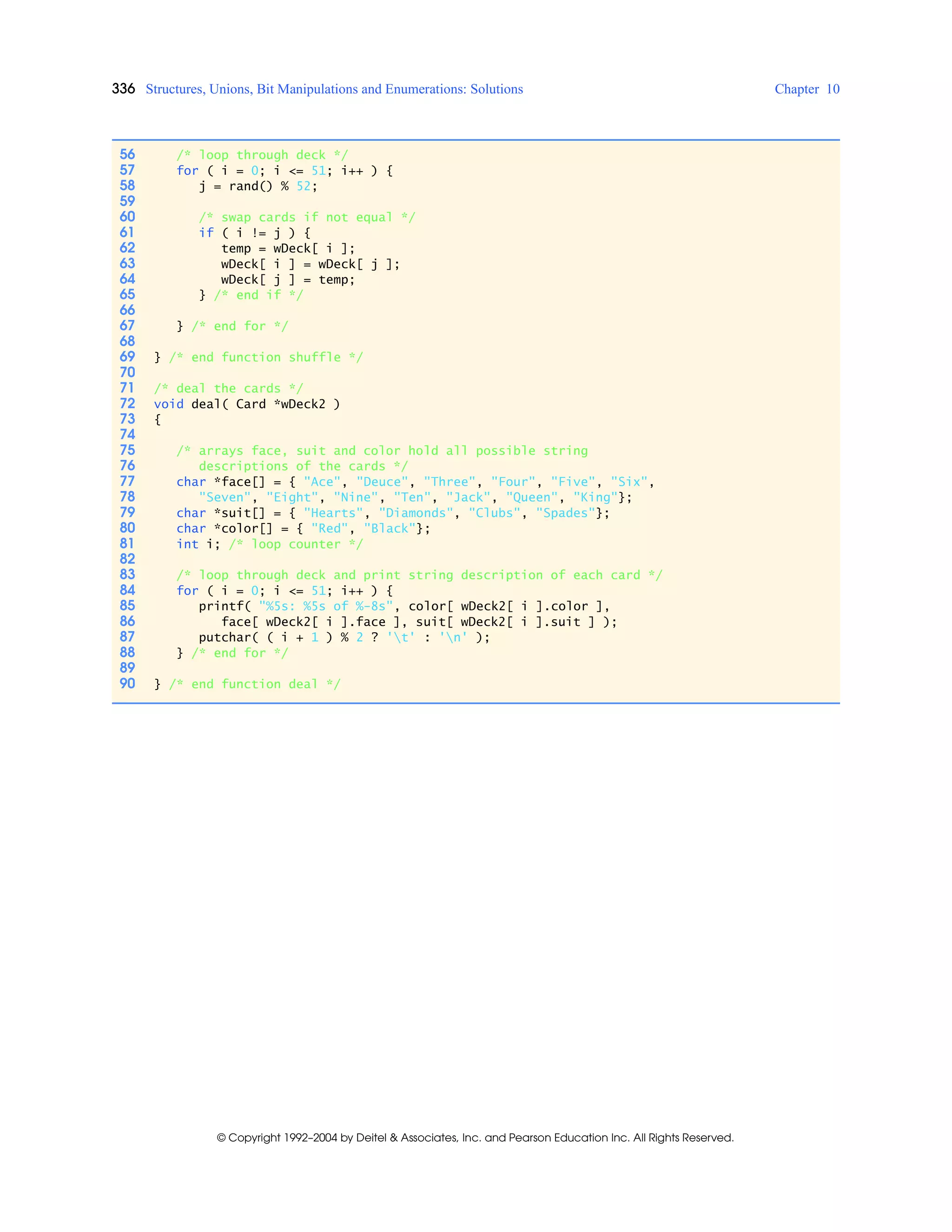 336 Structures, Unions, Bit Manipulations and Enumerations: Solutions Chapter 10
© Copyright 1992–2004 by Deitel & Associates, Inc. and Pearson Education Inc. All Rights Reserved.
56 /* loop through deck */
57 for ( i = 0; i <= 51; i++ ) {
58 j = rand() % 52;
59
60 /* swap cards if not equal */
61 if ( i != j ) {
62 temp = wDeck[ i ];
63 wDeck[ i ] = wDeck[ j ];
64 wDeck[ j ] = temp;
65 } /* end if */
66
67 } /* end for */
68
69 } /* end function shuffle */
70
71 /* deal the cards */
72 void deal( Card *wDeck2 )
73 {
74
75 /* arrays face, suit and color hold all possible string
76 descriptions of the cards */
77 char *face[] = { "Ace", "Deuce", "Three", "Four", "Five", "Six",
78 "Seven", "Eight", "Nine", "Ten", "Jack", "Queen", "King"};
79 char *suit[] = { "Hearts", "Diamonds", "Clubs", "Spades"};
80 char *color[] = { "Red", "Black"};
81 int i; /* loop counter */
82
83 /* loop through deck and print string description of each card */
84 for ( i = 0; i <= 51; i++ ) {
85 printf( "%5s: %5s of %-8s", color[ wDeck2[ i ].color ],
86 face[ wDeck2[ i ].face ], suit[ wDeck2[ i ].suit ] );
87 putchar( ( i + 1 ) % 2 ? 't' : 'n' );
88 } /* end for */
89
90 } /* end function deal */
 